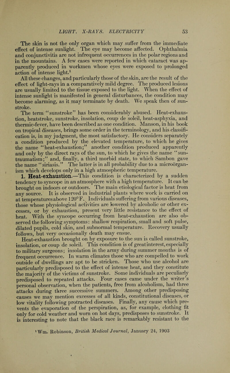 The skin is not the only organ which may suffer from the immediate effect of intense sunlight. The eye may become affected. Ophthalmia and conjunctivitis are not infrequent occurrences in the polar regions and in the mountains. A few cases were reported in which cataract was ap¬ parently produced in workmen whose eyes were exposed to prolonged action of intense light.1 All these changes, and particularly those of the skin, are the result of the effect of light-rays in a comparatively mild degree. The produced lesions are usually limited to the tissue exposed to the light. When the effect of intense sunlight is manifested in general disturbances, the condition may become alarming, as it may terminate by death. We speak then of sun¬ stroke. The term “sunstroke” has been considerably abused. Heat-exhaus¬ tion, heatstroke, sunstroke, insolation, coup de soleil, heat-asphyxia, and thermic-fever, have been described as one condition. Manson, in his book on tropical diseases, brings some order in the terminology, and his classifi¬ cation is, in my judgment, the most satisfactory. He considers separately a condition produced by the elevated temperature, to which he gives the name “heat-exhaustion;” another condition produced apparently and only by the direct rays of the sun, to which he gives the name “sun- traumatism;” and, finally, a third morbid state, to which Sambon gave the name “ siriasis. ” The latter is in all probability due to a microorgan¬ ism which develops only in a high atmospheric temperature. 1. Heat-exhaustion.—This condition is characterized by a sudden tendency to syncope in an atmosphere with a high temperature. It can be brought on indoors or outdoors. The main etiological factor is heat from any source. It is observed in industrial plants where work is carried on at temperatures above 120°F., Individuals suffering from various diseases, those whose physiological activities are lowered by alcoholic or other ex¬ cesses, or by exhaustion, present very little resistance to the effect of heat. With the syncope occurring from heat-exhaustion are also ob¬ served the following symptoms: shallow respiration, small and soft pulse, dilated pupils, cold skin, and subnormal temperature. Recovery usually follows, but very occasionally death may ensue. Heat-exhaustion brought on by exposure to the sun is called sunstroke, insolation, or coup de soleil. This condition is of great interest, especially to military surgeons; insolation in the army during summer months is of frequent occurrence. In warm climates those who are compelled to work outside of dwellings are apt to be stricken. Those who use alcohol are particularly predisposed to the effect of intense heat, and they constitute the majority of the victims of sunstroke. Some individuals are peculiarly predisposed to repeated attacks. Four cases came under the writer’s personal observation, when the patients, free from alcoholism, had three attacks during three successive summers. Among other predisposing causes we may mention excesses of all kinds, constitutional diseases, or low vitality following protracted diseases. Finally, any cause which pre¬ vents the evaporation of the perspiration, as, for example, clothing fit only for cold weather and worn on hot days, predisposes to sunstroke. It is interesting to note that the black race is remarkably resistant to the 1Wm. Robinson, British Medical Journal, January 24, 1903