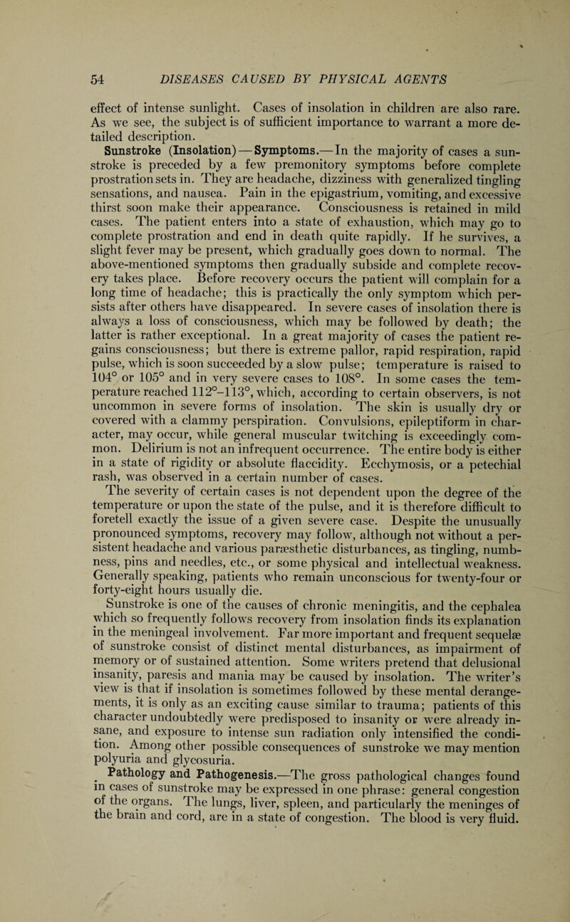 effect of intense sunlight. Cases of insolation in children are also rare. As we see, the subject is of sufficient importance to warrant a more de¬ tailed description. Sunstroke (Insolation) — Symptoms.—In the majority of cases a sun¬ stroke is preceded by a few premonitory symptoms before complete prostration sets in. They are headache, dizziness with generalized tingling sensations, and nausea. Pain in the epigastrium, vomiting, and excessive thirst soon make their appearance. Consciousness is retained in mild cases. The patient enters into a state of exhaustion, which may go to complete prostration and end in death quite rapidly. If he survives, a slight fever may be present, which gradually goes down to normal. The above-mentioned symptoms then gradually subside and complete recov¬ ery takes place. Before recovery occurs the patient will complain for a long time of headache; this is practically the only symptom which per¬ sists after others have disappeared. In severe cases of insolation there is always a loss of consciousness, which may be followed by death; the latter is rather exceptional. In a great majority of cases the patient re¬ gains consciousness; but there is extreme pallor, rapid respiration, rapid pulse, which is soon succeeded by a slow pulse; temperature is raised to 104° or 105° and in very severe cases to 108°. In some cases the tem¬ perature reached 112°-113°, which, according to certain observers, is not uncommon in severe forms of insolation. The skin is usually dry or covered with a clammy perspiration. Convulsions, epileptiform in char¬ acter, may occur, while general muscular twitching is exceedingly com¬ mon. Delirium is not an infrequent occurrence. The entire body is either in a state of rigidity or absolute flaccidity. Ecchymosis, or a petechial rash, was observed in a certain number of cases. The severity of certain cases is not dependent upon the degree of the temperature or upon the state of the pulse, and it is therefore difficult to foretell exactly the issue of a given severe case. Despite the unusually pronounced symptoms, recovery may follow, although not without a per¬ sistent headache and various panesthetic disturbances, as tingling, numb¬ ness, pins and needles, etc., or some physical and intellectual weakness. Generally speaking, patients who remain unconscious for twenty-four or forty-eight hours usually die. Sunstroke is one of the causes of chronic meningitis, and the eephalea which so frequently follows recovery from insolation finds its explanation in the meningeal involvement. Far more important and frequent sequelae of sunstroke consist of distinct mental disturbances, as impairment of memory or of sustained attention. Some writers pretend that delusional insanity, paresis and mania may be caused by insolation. The writer’s view is that if insolation is sometimes followed by these mental derange¬ ments, it is only as an exciting cause similar to trauma; patients of this character undoubtedly were predisposed to insanity or were already in¬ sane, and exposure to intense sun radiation only intensified the condi¬ tion. Among other possible consequences of sunstroke we may mention polyuria and glycosuria. Pathology and Pathogenesis.—The gross pathological changes found m cases of sunstroke may be expressed in one phrase: general congestion of the organs. The lungs, liver, spleen, and particularly the meninges of the brain and cord, are in a state of congestion. The blood is very fluid.