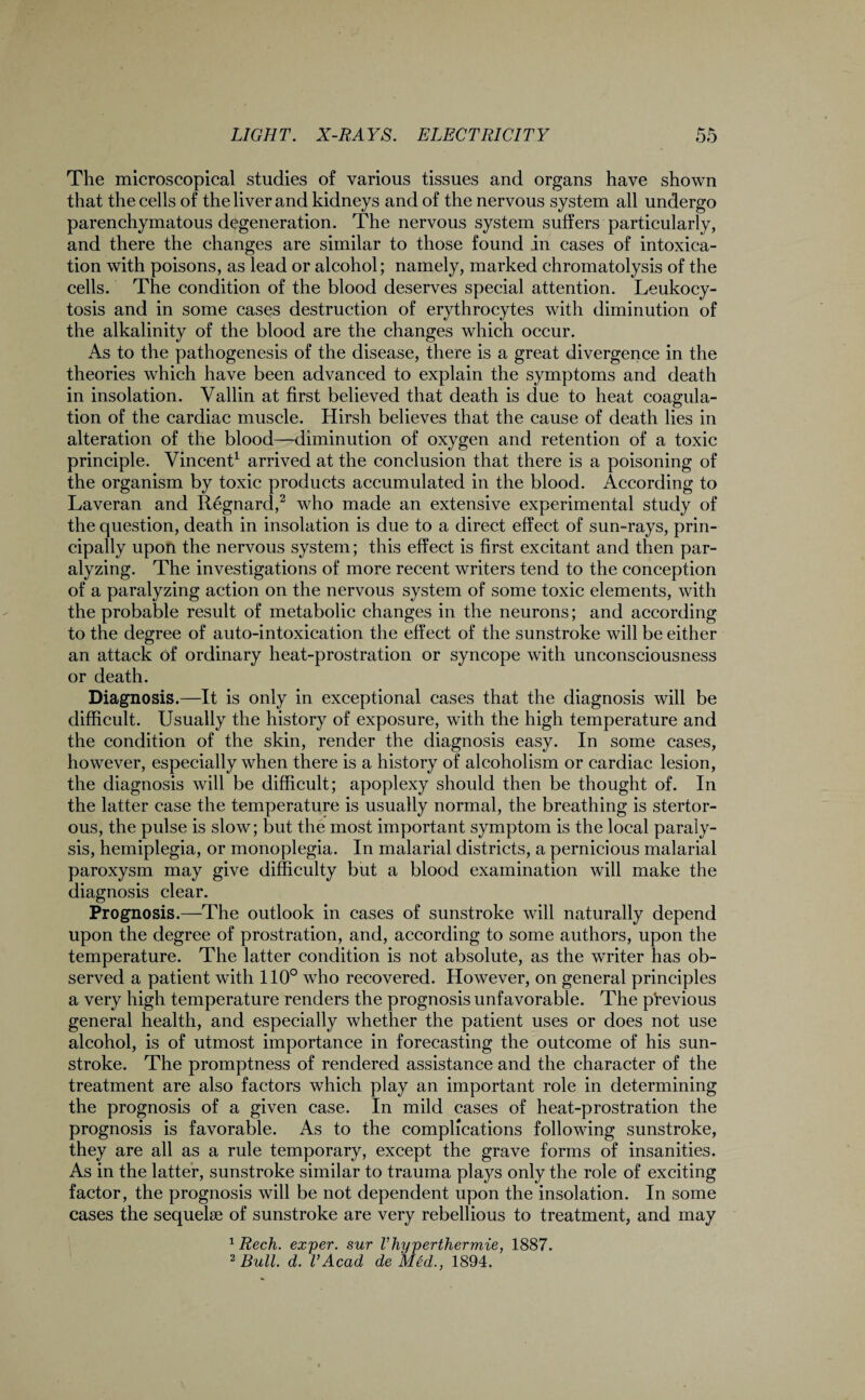 The microscopical studies of various tissues and organs have shown that the cells of the liver and kidneys and of the nervous system all undergo parenchymatous degeneration. The nervous system suffers particularly, and there the changes are similar to those found in cases of intoxica¬ tion with poisons, as lead or alcohol; namely, marked chromatolysis of the cells. The condition of the blood deserves special attention. Leukocy¬ tosis and in some cases destruction of erythrocytes with diminution of the alkalinity of the blood are the changes which occur. As to the pathogenesis of the disease, there is a great divergence in the theories which have been advanced to explain the symptoms and death in insolation. Vallin at first believed that death is due to heat coagula¬ tion of the cardiac muscle. Hirsh believes that the cause of death lies in alteration of the blood—diminution of oxygen and retention of a toxic principle. Vincent1 arrived at the conclusion that there is a poisoning of the organism by toxic products accumulated in the blood. According to Laveran and Regnard,2 who made an extensive experimental study of the question, death in insolation is due to a direct effect of sun-rays, prin¬ cipally upon the nervous system; this effect is first excitant and then par¬ alyzing. The investigations of more recent writers tend to the conception of a paralyzing action on the nervous system of some toxic elements, with the probable result of metabolic changes in the neurons; and according to the degree of auto-intoxication the effect of the sunstroke will be either an attack of ordinary heat-prostration or syncope with unconsciousness or death. Diagnosis.—It is only in exceptional cases that the diagnosis will be difficult. Usually the history of exposure, with the high temperature and the condition of the skin, render the diagnosis easy. In some cases, however, especially when there is a history of alcoholism or cardiac lesion, the diagnosis will be difficult; apoplexy should then be thought of. In the latter case the temperature is usually normal, the breathing is stertor¬ ous, the pulse is slow; but the most important symptom is the local paraly¬ sis, hemiplegia, or monoplegia. In malarial districts, a pernicious malarial paroxysm may give difficulty but a blood examination will make the diagnosis clear. Prognosis.—The outlook in cases of sunstroke will naturally depend upon the degree of prostration, and, according to some authors, upon the temperature. The latter condition is not absolute, as the writer has ob¬ served a patient with 110° who recovered. However, on general principles a very high temperature renders the prognosis unfavorable. The previous general health, and especially whether the patient uses or does not use alcohol, is of utmost importance in forecasting the outcome of his sun¬ stroke. The promptness of rendered assistance and the character of the treatment are also factors which play an important role in determining the prognosis of a given case. In mild cases of heat-prostration the prognosis is favorable. As to the complications following sunstroke, they are all as a rule temporary, except the grave forms of insanities. As in the latter, sunstroke similar to trauma plays only the role of exciting factor, the prognosis will be not dependent upon the insolation. In some cases the sequelse of sunstroke are very rebellious to treatment, and may 1 Rech. exper. sur Vliyperthermie, 1887. 2 Bull. d. VAcad de Med., 1894.