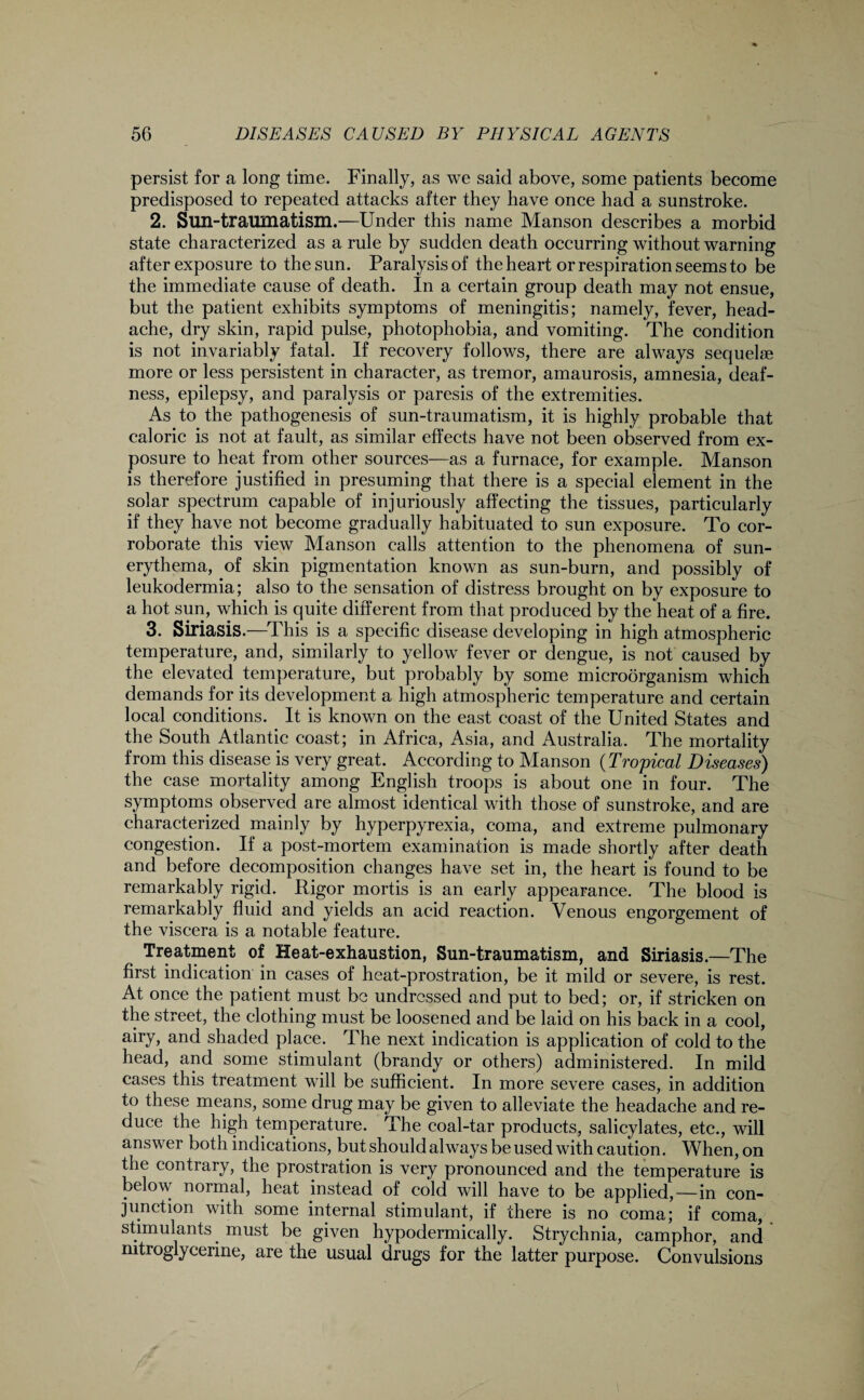 persist for a long time. Finally, as we said above, some patients become predisposed to repeated attacks after they have once had a sunstroke. 2. Sun-traumatism.—Under this name Manson describes a morbid state characterized as a rule by sudden death occurring without warning after exposure to the sun. Paralysis of the heart or respiration seems to be the immediate cause of death. In a certain group death may not ensue, but the patient exhibits symptoms of meningitis; namely, fever, head¬ ache, dry skin, rapid pulse, photophobia, and vomiting. The condition is not invariably fatal. If recovery follows, there are always sequelae more or less persistent in character, as tremor, amaurosis, amnesia, deaf¬ ness, epilepsy, and paralysis or paresis of the extremities. As to the pathogenesis of sun-traumatism, it is highly probable that caloric is not at fault, as similar effects have not been observed from ex¬ posure to heat from other sources—as a furnace, for example. Manson is therefore justified in presuming that there is a special element in the solar spectrum capable of injuriously affecting the tissues, particularly if they have not become gradually habituated to sun exposure. To cor¬ roborate this view Manson calls attention to the phenomena of sun- erythema, of skin pigmentation known as sun-burn, and possibly of leukodermia; also to the sensation of distress brought on by exposure to a hot sun, which is quite different from that produced by the heat of a fire. 3. Siriasis.—This is a specific disease developing in high atmospheric temperature, and, similarly to yellow fever or dengue, is not caused by the elevated temperature, but probably by some microorganism which demands for its development a high atmospheric temperature and certain local conditions. It is known on the east coast of the United States and the South Atlantic coast; in Africa, Asia, and Australia. The mortality from this disease is very great. According to Manson {Tropical Diseases) the case mortality among English troops is about one in four. The symptoms observed are almost identical with those of sunstroke, and are characterized mainly by hyperpyrexia, coma, and extreme pulmonary congestion. If a post-mortem examination is made shortly after death and before decomposition changes have set in, the heart is found to be remarkably rigid. Rigor mortis is an early appearance. The blood is remarkably fluid and yields an acid reaction. Venous engorgement of the viscera is a notable feature. Treatment of Heat-exhaustion, Sun-traumatism, and Siriasis.—The first indication in cases of heat-prostration, be it mild or severe, is rest. At once the patient must be undressed and put to bed; or, if stricken on the street, the clothing must be loosened and be laid on his back in a cool, airy, and shaded place. The next indication is application of cold to the head, and some stimulant (brandy or others) administered. In mild cases this treatment will be sufficient. In more severe cases, in addition to these means, some drug may be given to alleviate the headache and re¬ duce the high temperature. The coal-tar products, salicylates, etc., will answer both indications, but should always be used with caution. When, on the contrary, the prostration is very pronounced and the temperature is below normal, heat instead of cold will have to be applied,—in con¬ junction with some internal stimulant, if there is no coma; if coma, stimulants. must be given hypodermically. Strychnia, camphor, and nitroglycerine, are the usual drugs for the latter purpose. Convulsions