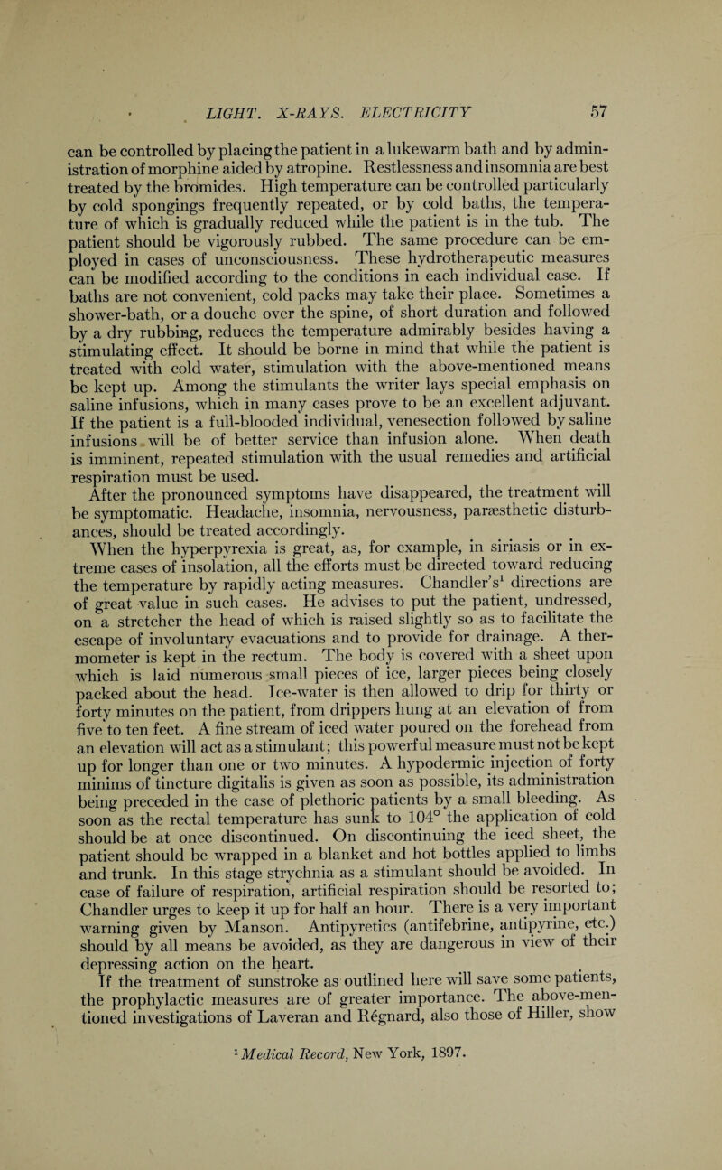 can be controlled by placing the patient in a lukewarm bath and by admin¬ istration of morphine aided by atropine. Restlessness and insomnia are best treated by the bromides. High temperature can be controlled particularly by cold spongings frequently repeated, or by cold baths, the tempera¬ ture of which is gradually reduced while the patient is in the tub. The patient should be vigorously rubbed. The same procedure can be em¬ ployed in cases of unconsciousness. These hydrotherapeutic measures can be modified according to the conditions in each individual cape. If baths are not convenient, cold packs may take their place. Sometimes a shower-bath, or a douche over the spine, of short duration and followed by a dry rubbing, reduces the temperature admirably besides having a stimulating effect. It should be borne in mind that while the patient is treated with cold water, stimulation with the above-mentioned means be kept up. Among the stimulants the writer lays special emphasis on saline infusions, which in many cases prove to be an excellent adjuvant. If the patient is a full-blooded individual, venesection followed by saline infusions will be of better service than infusion alone. When death is imminent, repeated stimulation with the usual remedies and artificial respiration must be used. After the pronounced symptoms have disappeared, the treatment will be symptomatic. Headache, insomnia, nervousness, parsesthetic disturb¬ ances, should be treated accordingly. When the hyperpyrexia is great, as, for example, in siriasis or in ex¬ treme cases of insolation, all the efforts must be directed toward reducing the temperature by rapidly acting measures. Chandler s1 directions are of great value in such cases. He advises to put the patient, undressed, on a stretcher the head of which is raised slightly so as to facilitate the escape of involuntary evacuations and to provide for drainage. A ther¬ mometer is kept in the rectum. The body is covered with a sheet upon which is laid numerous small pieces of ice, larger pieces being closely packed about the head. Ice-water is then allowed to drip for thirty or forty minutes on the patient, from drippers hung at an elevation of from five to ten feet. A fine stream of iced water poured on the forehead from an elevation will act as a stimulant; this powerful measure must not be kept up for longer than one or two minutes. A hypodermic injection of forty minims of tincture digitalis is given as soon as possible, its administration being preceded in the case of plethoric patients by a small bleeding. As soon as the rectal temperature has sunk to 104° the application of cold should be at once discontinued. On discontinuing the iced sheet, the patient should be wrapped in a blanket and hot bottles applied to limbs and trunk. In this stage strychnia as a stimulant should be avoided. In case of failure of respiration, artificial respiration should be resorted to; Chandler urges to keep it up for half an hour. There is a very important warning given by Manson. Antipyretics (antifebrine, antipyrine, etc.) should by all means be avoided, as they are dangerous in view of their depressing action on the heart. If the treatment of sunstroke as outlined here will save some patients, the prophylactic measures are of greater importance. The above-men¬ tioned investigations of Laveran and Regnard, also those of Hiller, show