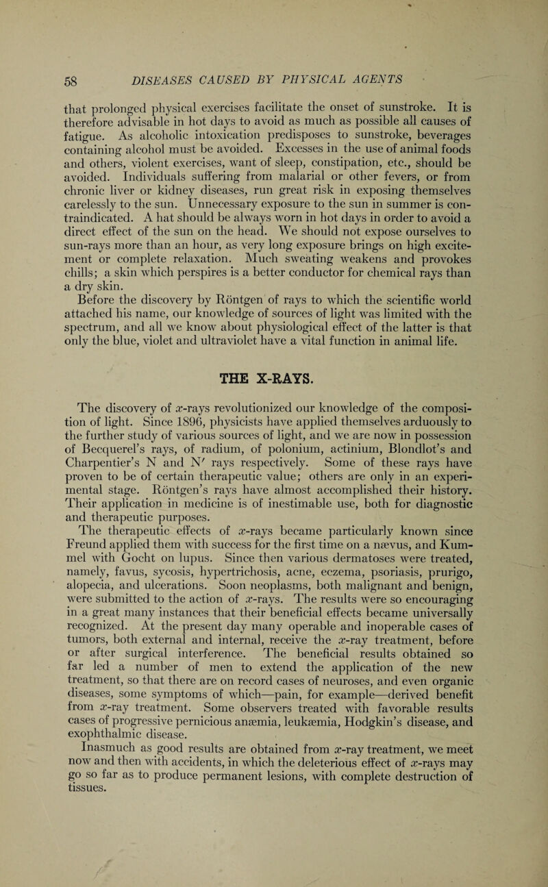 that prolonged physical exercises facilitate the onset of sunstroke. It is therefore advisable in hot days to avoid as much as possible all causes of fatigue. As alcoholic intoxication predisposes to sunstroke, beverages containing alcohol must be avoided. Excesses in the use of animal foods and others, violent exercises, want of sleep, constipation, etc., should be avoided. Individuals suffering from malarial or other fevers, or from chronic liver or kidney diseases, run great risk in exposing themselves carelessly to the sun. Unnecessary exposure to the sun in summer is con¬ traindicated. A hat should be always worn in hot days in order to avoid a direct effect of the sun on the head. We should not expose ourselves to sun-rays more than an hour, as very long exposure brings on high excite¬ ment or complete relaxation. Much sweating weakens and provokes chills; a skin which perspires is a better conductor for chemical rays than a dry skin. Before the discovery by Rontgen of rays to which the scientific world attached his name, our knowledge of sources of light was limited with the spectrum, and all we know about physiological effect of the latter is that only the blue, violet and ultraviolet have a vital function in animal life. THE X-RAYS. The discovery of arrays revolutionized our knowledge of the composi¬ tion of light. Since 1896, physicists have applied themselves arduously to the further study of various sources of light, and we are now in possession of Becquerel’s rays, of radium, of polonium, actinium, Blondlot’s and Charpentier’s N and N' rays respectively. Some of these rays have proven to be of certain therapeutic value; others are only in an experi¬ mental stage. Rontgen’s rays have almost accomplished their history. Their application in medicine is of inestimable use, both for diagnostic and therapeutic purposes. The therapeutic effects of arrays became particularly known since Freund applied them with success for the first time on a naevus, and Kum- mel with Gocht on lupus. Since then various dermatoses were treated, namely, favus, sycosis, hypertrichosis, acne, eczema, psoriasis, prurigo, alopecia, and ulcerations. Soon neoplasms, both malignant and benign, were submitted to the action of arrays. The results were so encouraging in a great many instances that their beneficial effects became universally recognized. At the present day many operable and inoperable cases of tumors, both external and internal, receive the a>ray treatment, before or after surgical interference. The beneficial results obtained so far led a number of men to extend the application of the new treatment, so that there are on record cases of neuroses, and even organic diseases, some symptoms of which—pain, for example—derived benefit from a?-ray treatment. Some observers treated with favorable results cases of progressive pernicious anaemia, leukaemia, Hodgkin’s disease, and exophthalmic disease. Inasmuch as good results are obtained from rr-ray treatment, we meet now and then with accidents, in which the deleterious effect of arrays may go so far as to produce permanent lesions, with complete destruction of tissues.