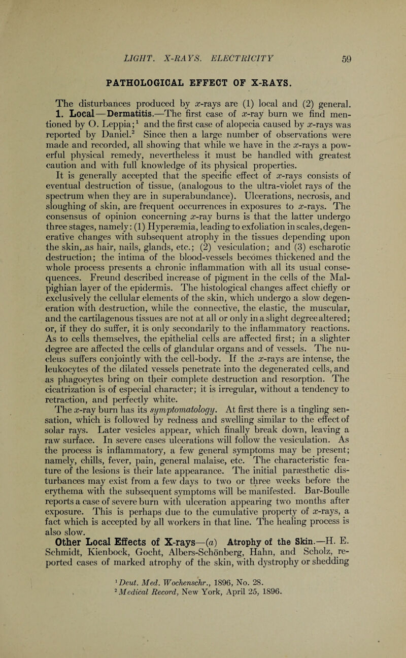 PATHOLOGICAL EFFECT OF X-RAYS. The disturbances produced by a>rays are (1) local and (2) general. 1. Local—Dermatitis.—The first case of x-my burn we find men¬ tioned by O. Leppia;1 and the first case of alopecia caused by arrays was reported by Daniel.2 Since then a large number of observations were made and recorded, all showing that while we have in the cr-rays a pow¬ erful physical remedy, nevertheless it must be handled with greatest caution and with full knowledge of its physical properties. It is generally accepted that the specific effect of arrays consists of eventual destruction of tissue, (analogous to the ultra-violet rays of the spectrum when they are in superabundance). Ulcerations, necrosis, and sloughing of skin, are frequent occurrences in exposures to arrays. The consensus of opinion concerning x-ray burns is that the latter undergo three stages, namely: (1) Hyperaemia, leading to exfoliation in scales, degen¬ erative changes with subsequent atrophy in the tissues depending upon the skin,^as hair, nails, glands, etc.; (2) vesiculation; and (3) escharotic destruction; the intima of the blood-vessels becomes thickened and the whole process presents a chronic inflammation with all its usual conse¬ quences. Freund described increase of pigment in the cells of the Mal¬ pighian layer of the epidermis. The histological changes affect chiefly or exclusively the cellular elements of the skin, which undergo a slow degen¬ eration with destruction, while the connective, the elastic, the muscular, and the cartilagenous tissues are not at all or only in a slight degree altered; or, if they do suffer, it is only secondarily to the inflammatory reactions. As to cells themselves, the epithelial cells are affected first; in a slighter degree are affected the cells of glandular organs and of vessels. The nu¬ cleus suffers conjointly with the cell-body. If the arrays are intense, the leukocytes of the dilated vessels penetrate into the degenerated cells, and as phagocytes bring on their complete destruction and resorption. The cicatrization is of especial character; it is irregular, without a tendency to retraction, and perfectly white. The a>ray burn has its symptomatology. At first there is a tingling sen¬ sation, which is followed by redness and swelling similar to the effect of solar rays. Later vesicles appear, which finally break down, leaving a raw surface. In severe cases ulcerations will follow the vesiculation. As the process is inflammatory, a few general symptoms may be present; namely, chills, fever, pain, general malaise, etc. The characteristic fea¬ ture of the lesions is their late appearance. The initial paresthetic dis¬ turbances may exist from a few days to two or three weeks before the erythema with the subsequent symptoms will be manifested. Bar-Boulle reports a case of severe burn with ulceration appearing two months after exposure. This is perhaps due to the cumulative property of arrays, a fact which is accepted by all workers in that line. The healing process is also slow. Other Local Effects of X-rays—(a) Atrophy of the Skin.— H. E. Schmidt, Kienbock, Gocht, Albers-Schonberg, Hahn, and Scholz, re¬ ported cases of marked atrophy of the skin, with dystrophy or shedding 1Deut. Med. Wochenschr., 1896, No. 28.