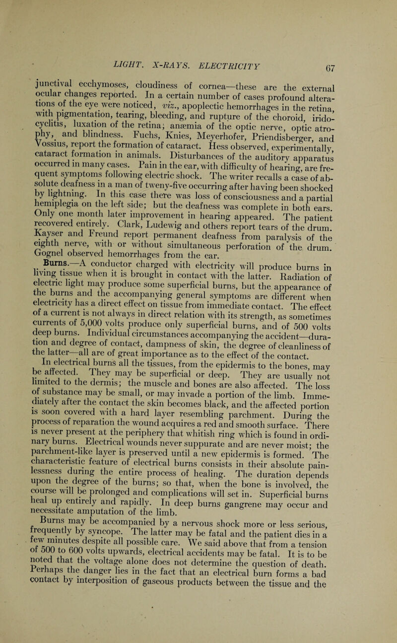 junctival ecchymoses, cloudiness of cornea—these are the external ocu ar changes reported.. In a certain number of cases profound altera- tions ot the eye.were noticed, viz., apoplectic hemorrhages in the retina with pigmentation, tearing, bleeding, and rupture of the choroid irido¬ cyclitis, luxation of the retina; anaemia of the optic nerve optic atro¬ phy,. and blindness. Fuchs, Knies, Meyerhofer, Priendisberger, and Vossius, report the formation of cataract. Hess observed, experimentally cataract formation in animals. Disturbances of the auditory apparatus occurred m many cases.. Pain in the ear, with difficulty of hearing are fre- quent symptoms following electric shock. The writer recalls a case of ab¬ solute deaf ness m a man of tweny-five occurring after having been shocked y l.g tnmg. In this case there was loss of consciousness and a partial hemiplegia on the left side; but the deafness was complete in both ears. Only one month later improvement in hearing appeared. The patient recovered entirely. Clark, Ludewig and others report tears of the drum. Hayser and Freund report permanent deafness from paralysis of the eighth nerve, with or without simultaneous perforation of the drum. Crognel observed hemorrhages from the ear. Burns. A conductor charged with electricity will produce burns in living, tissue when it is brought in contact with the latter. Radiation of electric light may produce some superficial burns, but the appearance of the burns and the accompanying general symptoms are different when electricity has a direct effect on tissue from immediate contact. The effect of a current is not always in direct relation with its strength, as sometimes currents of 5,000. volts produce only superficial burns, and of 500 volts deep burns. Individual circumstances accompanying the accident—dura- tion and degree of contact, dampness of skin, the degree of cleanliness of the latter—all are of great importance as to the effect of the contact In electrical burns all the tissues, from the epidermis to the bones, may be affected They.may be superficial or deep. They are usually not limited to the dermis; the muscle and bones are also affected. The loss of substance may be small, or may invade a portion of the limb. Imme¬ diately after the contact the skin becomes black, and the affected portion is soon covered with a hard layer resembling parchment. During the process of reparation the wound acquires a red and smooth surface. There is never present at the periphery that whitish ring which is found in ordi¬ nary burns. . Electrical wounds never suppurate and are never moist; the parchment-like layer is preserved until a new epidermis is formed The characteristic feature of electrical burns consists in their absolute pain¬ lessness during the entire process of healing. The duration depends upon the degree of the burns; so that, when the bone is involved, the course will be prolonged and complications will set in. Superficial burns lea up entirely and rapidly. In deep burns gangrene may occur and necessitate amputation of the limb. Burns may be accompanied by a nervous shock more or less serious, Tequent y by syncope. The latter may be fatal and the patient dies in a Poss^e care. We said above that from a tension 0t f h 6CK? V0 tS uPwards> electrical accidents may be fatal. It is to be noted that the voltage alone does not determine the question of death. Ferhaps the danger lies in the fact that an electrical burn forms a bad contact by interposition of gaseous products between the tissue and the