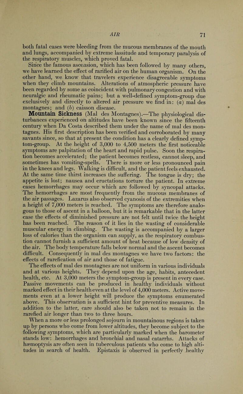 both fatal cases were bleeding from the mucous membranes of the mouth and lungs, accompanied by extreme lassitude and temporary paralysis of the respiratory muscles, which proved fatal. Since the famous ascension, which has been followed by many others, we have learned the effect of rarified air on the human organism. On the other hand, we know that travelers experience disagreeable symptoms when they climb mountains. Alterations of atmospheric pressure have been regarded by some as coincident with pulmonary congestion and with neuralgic and rheumatic pains; but a well-defined symptom-group due exclusively and directly to altered air pressure we find in: (a) mal des montagnes; and (b) caisson disease. Mountain Sickness (Mal des Montagnes).—The physiological dis¬ turbances experienced on altitudes have been known since the fifteenth century when Da Costa described them under the name of mal des mon¬ tagnes. His first description has been verified and corroborated by many savants since, so that at present the condition has a clearly defined symp¬ tom-group. At the height of 3,000 to 4,500 meters the first noticeable symptoms are palpitation of the heart and rapid pulse. Soon the respira¬ tion becomes accelerated; the patient becomes restless, cannot sleep, and sometimes has vomiting-spells. There is more or less pronounced pain in the knees and legs. Walking is difficult, and the patient feels exhausted. At the same time thirst increases the suffering. The tongue is dry; the appetite is lost; nausea and eructations torture the patient. In extreme cases hemorrhages may occur which are followed by syncopal attacks. The hemorrhages are most frequently from the mucous membranes of the air passages. Lazarus also observed cyanosis of the extremities when a height of 7,000 meters is reached. The symptoms are therefore analo¬ gous to those of ascent in a balloon, but it is remarkable that in the latter case the effects of diminished pressure are not felt until twice the height has been reached. The reason of it lies in the wasting of considerable muscular energy in climbing. The wasting is accompanied by a larger loss of calories than the organism can supply, as the respiratory combus¬ tion cannot furnish a sufficient amount of heat because of low density of the air. The body temperature falls below normal and the ascent becomes difficult. Consequently in mal des montagnes we have two factors: the effects of rarefication of air and those of fatigue. The effects of mal des montagnes are not uniform in various individuals and at various heights. They depend upon the age, habits, antecedent health, etc. At 3,000 meters the symptom-group is present in every case. Passive movements can be produced in healthy individuals without marked effect in their health even at the level of 4,000 meters. Active move¬ ments even at a lower height will produce the symptoms enumerated above. This observation is a sufficient hint for preventive measures. In addition to the latter, care should also be taken not to remain in the rarefied air longer than two to three hours. When a more or less prolonged sojourn in mountainous regions is taken up by persons who come from lower altitudes, they become subject to the following symptoms, which are particularly marked when the barometer stands low: hemorrhages and bronchial and nasal catarrhs. Attacks of haemoptysis are often seen in tuberculous patients who come to high alti¬ tudes in search of health. Epistaxis is observed in perfectly healthy