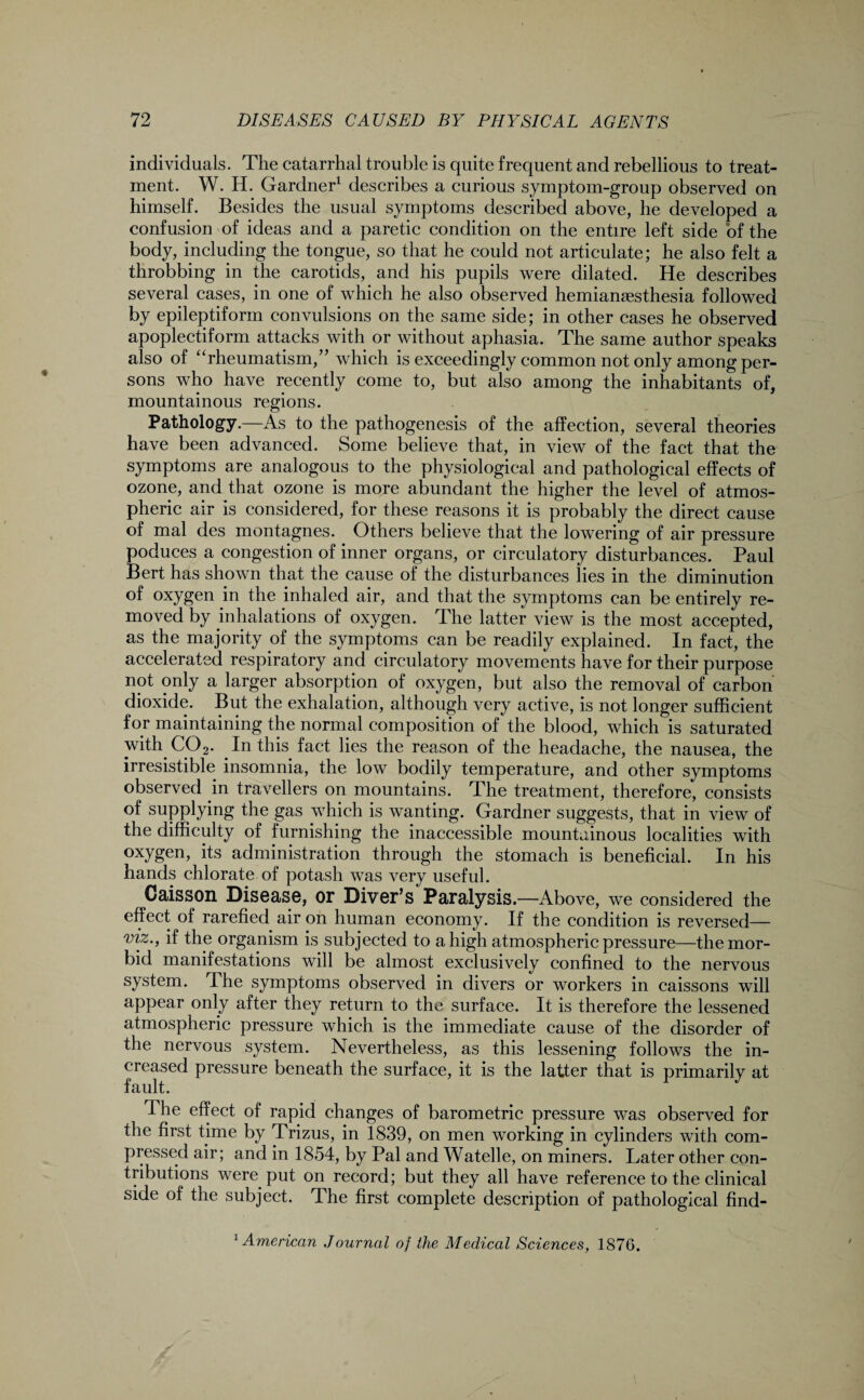 individuals. The catarrhal trouble is quite frequent and rebellious to treat¬ ment. W. H. Gardner1 describes a curious symptom-group observed on himself. Besides the usual symptoms described above, he developed a confusion of ideas and a paretic condition on the entire left side of the body, including the tongue, so that he could not articulate; he also felt a throbbing in the carotids, and his pupils were dilated. He describes several cases, in one of which he also observed hemianesthesia followed by epileptiform convulsions on the same side; in other cases he observed apoplectiform attacks with or without aphasia. The same author speaks also of “rheumatism/’ which is exceedingly common not only among per¬ sons who have recently come to, but also among the inhabitants of, mountainous regions. Pathology.—As to the pathogenesis of the affection, several theories have been advanced. Some believe that, in view of the fact that the symptoms are analogous to the physiological and pathological effects of ozone, and that ozone is more abundant the higher the level of atmos¬ pheric air is considered, for these reasons it is probably the direct cause of mal des montagnes. Others believe that the lowering of air pressure poduces a congestion of inner organs, or circulatory disturbances. Paul Bert has shown that the cause of the disturbances lies in the diminution of oxygen in the inhaled air, and that the symptoms can be entirely re¬ moved by inhalations of oxygen. The latter view is the most accepted, as the majority of the symptoms can be readily explained. In fact, the accelerated respiratory and circulatory movements have for their purpose not only a larger absorption of oxygen, but also the removal of carbon dioxide. But the exhalation, although very active, is not longer sufficient for maintaining the normal composition of the blood, which is saturated with. CO2. In this fact lies the reason of the headache, the nausea, the irresistible insomnia, the low bodily temperature, and other symptoms observed in travellers on mountains. The treatment, therefore, consists of supplying the gas which is wanting. Gardner suggests, that in view of the difficulty of furnishing the inaccessible mountainous localities with oxygen, its administration through the stomach is beneficial. In his hands chlorate of potash was very useful. Caisson Disease, or Diver’s Paralysis.—Above, we considered the effect of rarefied air on human economy. If the condition is reversed— viz., if the organism is subjected to a high atmospheric pressure—the mor¬ bid manifestations will be almost exclusively confined to the nervous system. The symptoms observed in divers or workers in caissons will appear only after they return to the surface. It is therefore the lessened atmospheric pressure which is the immediate cause of the disorder of the nervous system. Nevertheless, as this lessening follows the in¬ creased pressure beneath the surface, it is the latter that is primarily at fault. The effect of rapid changes of barometric pressure was observed for the first time by Trizus, in 1839, on men working in cylinders with com¬ pressed air; and in 1854, by Pal and Watelle, on miners. Later other con¬ tributions were put on record; but they all have reference to the clinical side of the subject. The first complete description of pathological find- 1 American Journal of the Medical Sciences, 1876.