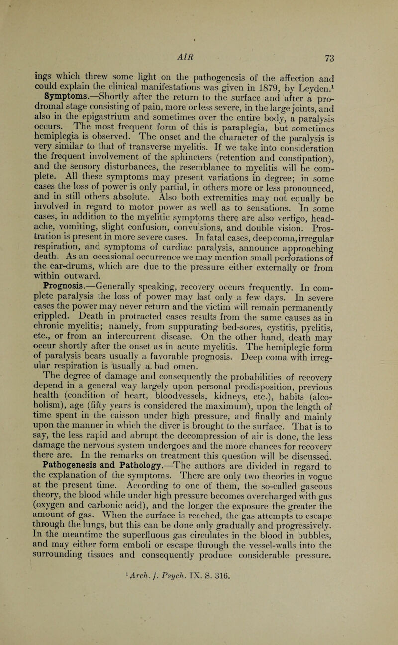 ings which threw some light on the pathogenesis of the affection and could explain the clinical manifestations was given in 1879, by Leyden.1 Symptoms.—Shortly after the return to the surface and after a pro¬ dromal stage consisting of pain, more or less severe, in the large joints, and also in the epigastrium and sometimes over the entire body, a paralysis occurs. The most frequent form of this is paraplegia, but sometimes hemiplegia is observed. The onset and the character of the paralysis is very similar to that of transverse myelitis. If we take into consideration the frequent involvement of the sphincters (retention and constipation), and the sensory disturbances, the resemblance to myelitis will be com¬ plete. All these symptoms may present variations in degree; in some cases the loss of power is only partial, in others more or less pronounced, and in still others absolute. Also both extremities may not equally be involved in regard to motor power as well as to sensations. In some cases, in addition to the myelitic symptoms there are also vertigo, head¬ ache, vomiting, slight confusion, convulsions, and double vision. Pros¬ tration is present in more severe cases. In fatal cases, deep coma, irregular respiration, and symptoms of cardiac paralysis, announce approaching death. As an occasional occurrence we may mention small perforations of the ear-drums, which are due to the pressure either externally or from within outward. Prognosis.—Generally speaking, recovery occurs frequently. In com¬ plete paralysis the loss of power may last only a few days. In severe cases the power may never return and the victim will remain permanently crippled. Death in protracted cases results from the same causes as in chronic myelitis; namely, from suppurating bed-sores, cystitis, pyelitis, etc., or from an intercurrent disease. On the other hand, death may occur shortly after the onset as in acute myelitis. The hemiplegic form of paralysis bears usually a favorable prognosis. Deep coma with irreg¬ ular respiration is usually a. bad omen. The degree of damage and consequently the probabilities of recovery depend in a general way largely upon personal predisposition, previous health (condition of heart, bloodvessels, kidneys, etc.), habits (alco¬ holism), age (fifty years is considered the maximum), upon the length of time spent in the caisson under high pressure, and finally and mainly upon the manner in which the diver is brought to the surface. That is to say, the less rapid and abrupt the decompression of air is done, the less damage the nervous system undergoes and the more chances for recovery there are. In the remarks on treatment this question will be discussed. Pathogenesis and Pathology.—The authors are divided in regard to the explanation of the symptoms. There are only two theories in vogue at the present time. According to one of them, the so-called gaseous theory, the blood while under high pressure becomes overcharged with gas (oxygen and carbonic acid), and the longer the exposure the greater the amount of gas. When the surface is reached, the gas attempts to escape through the lungs, but this can be done only gradually and progressively. In the meantime the superfluous gas circulates in the blood in bubbles, and may either form emboli or escape through the vessel-walls into the surrounding tissues and consequently produce considerable pressure. 1 Arch. f. Psych. IX. S. 316.