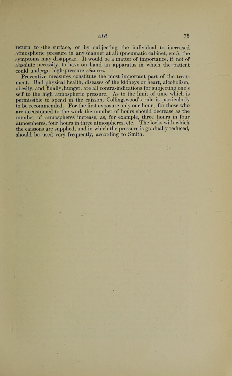 return to 'the surface, or by subjecting the individual to increased atmospheric pressure in any manner at all (pneumatic cabinet, etc.), the symptoms may disappear. It would be a matter of importance, if not of absolute necessity, to have on hand an apparatus in which the patient could undergo high-pressure seances. Preventive measures constitute the most important part of the treat¬ ment. Bad physical health, diseases of the kidneys or heart, alcoholism, obesity, and, finally, hunger, are all contra-indications for subjecting one’s self to the high atmospheric pressure. As to the limit of time which is permissible to spend in the caisson, Codings wood’s rule is particularly to be recommended. For the first exposure only one hour; for those who are accustomed to the work the number of hours should decrease as the number of atmospheres increase, as, for example, three hours in four atmospheres, four hours in three atmospheres, etc. The locks with which the caissons are supplied, and in which the pressure is gradually reduced, should be used very frequently, according to Smith.