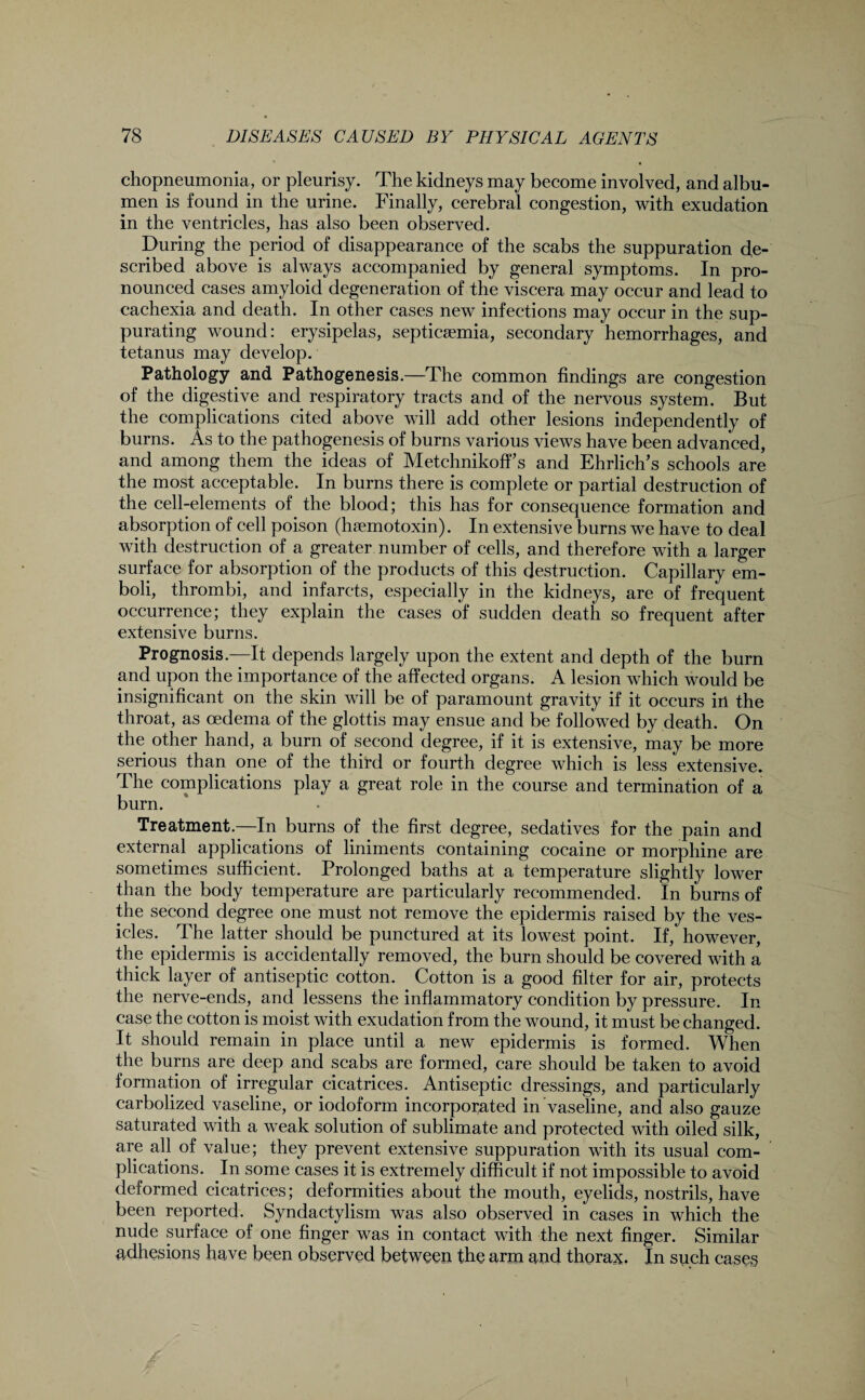 chopneumonia, or pleurisy. The kidneys may become involved, and albu¬ men is found in the urine. Finally, cerebral congestion, with exudation in the ventricles, has also been observed. During the period of disappearance of the scabs the suppuration de¬ scribed above is always accompanied by general symptoms. In pro¬ nounced cases amyloid degeneration of the viscera may occur and lead to cachexia and death. In other cases new infections may occur in the sup¬ purating wound: erysipelas, septicaemia, secondary hemorrhages, and tetanus may develop. Pathology and Pathogenesis.—The common findings are congestion of the digestive and respiratory tracts and of the nervous system. But the complications cited above will add other lesions independently of burns. As to the pathogenesis of burns various views have been advanced, and among them the ideas of Metchnikoff’s and Ehrlich’s schools are the most acceptable. In burns there is complete or partial destruction of the cell-elements of the blood; this has for consequence formation and absorption of pell poison (hsemotoxin). In extensive burns we have to deal with destruction of a greater number of cells, and therefore with a larger surface for absorption of the products of this destruction. Capillary em¬ boli, thrombi, and infarcts, especially in the kidneys, are of frequent occurrence; they explain the cases of sudden death so frequent after extensive burns. Prognosis—It depends largely upon the extent and depth of the burn and upon the importance of the affected organs. A lesion which would be insignificant on the skin will be of paramount gravity if it occurs in the throat, as oedema of the glottis may ensue and be followed by death. On the other hand, a burn of second degree, if it is extensive, may be more serious than one of the third or fourth degree Avhich is less extensive. The complications play a great role in the course and termination of a burn. Treatment.—In burns of the first degree, sedatives for the pain and external applications of liniments containing cocaine or morphine are sometimes sufficient. Prolonged baths at a temperature slightly lower than the body temperature are particularly recommended. In burns of the second degree one must not remove the epidermis raised by the ves¬ icles. The latter should be punctured at its lowest point. If, however, the epidermis is accidentally removed, the burn should be covered with a thick layer of antiseptic cotton. Cotton is a good filter for air, protects the nerve-ends, and lessens the inflammatory condition by pressure. In case the cotton is moist with exudation from the wound, it must be changed. It should remain in place until a new epidermis is formed. When the burns are deep and scabs are formed, care should be taken to avoid formation of irregular cicatrices. Antiseptic dressings, and particularly carbolized vaseline, or iodoform incorporated in vaseline, and also gauze saturated with a weak solution of sublimate and protected with oiled silk, are all of value; they prevent extensive suppuration with its usual com¬ plications. In some cases it is extremely difficult if not impossible to avoid deformed cicatrices; deformities about the mouth, eyelids, nostrils, have been reported. Syndactylism was also observed in cases in which the nude surface of one finger was in contact with the next finger. Similar adhesions have been observed between the arm and thorax. In such cases