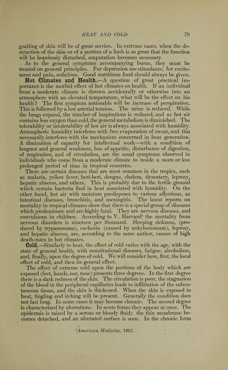 grafting of skin will be of great service. In extreme cases, when the de¬ struction of the skin or of a portion of a limb is so great that the function will be hopelessly disturbed, amputation becomes necessary. As to the general symptoms accompanying burns, they must be treated on general principles. For depression use stimulants; for excite¬ ment and pain, sedatives. Good nutritious food should always be given. Hot Climates and Health.—A question of great practical im¬ portance is the morbid effect of hot climates on health. If an individual from a moderate climate is thrown accidentally or otherwise into an atmosphere with an elevated temperature, what will be the effect on his health ? The first symptom noticeable will be increase of perspiration. This is followed by a low arterial tension. The urine is reduced. While the lungs expand, the number of inspirations is reduced, and as hot air contains less oxygen than cold, the general metabolism is diminished. The tolerability or intolerability of hot air is always associated with humidity. Atmospheric humidity interferes with free evaporation of sweat, and this necessarily interferes with the mechanism concerned in heat generation. A diminution of capacity for intellectual work—with a condition of languor and general weakness, loss of appetite, disturbance of digestion, of respiration, and of circulation, are the usual symptoms observed in individuals who come from a moderate climate to reside a more or less prolonged period of time in tropical countries. There are certain diseases that are most common in the tropics, such as malaria, yellow fever, beri-beri, dengue, cholera, dysentery, leprosy, hepatic abscess, and others. This is probably due to the fertile ground which certain bacteria find in heat associated with humidity. On the other hand, hot air with moisture predisposes to various affections, as intestinal diseases, bronchitis, and meningitis. The latest reports on mortality in tropical climates show that there is a special group of diseases which predominate and are highly fatal. They are nervous diseases, and convulsions in children. According to V. Harvard1 the mortality from nervous disorders is nineteen per thousand. Sleeping sickness, (pro¬ duced by trypanosoma), cachexia (caused by ankylostomum), leprosy, and hepatic abscess, are, according to the same author, causes of high death-rates in hot climates. Cold.—Similarly to heat, the effect of cold varies with the age, with the state of general health, with constitutional diseases, fatigue, alcoholism, and, finally, upon the degree of cold. We will consider here, first, the local effect of cold, and then its general effect. The effect of extreme cold upon the portions of the body which are exposed (feet, hands, ear, nose) presents three degrees. In the first degree there is a dark redness of the skin. The circulation is poor, the stagnation of the blood in the peripheral capillaries leads to infiltration of the subcu¬ taneous tissue, and the skin is thickened. When the skin is exposed to heat, tingling and itching will be present. Generally the condition does not last long. In some cases it may become chronic. The second degree is characterized by ulcerations. In acute forms they appear at once. The epidermis is raised by a serous or bloody fluid; the thin membrane be¬ comes detached, and an ulcerated surface is seen. In the chronic form 1 American Medicine, 1905.