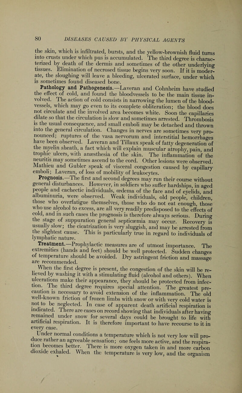 the skin, which is infiltrated, bursts, and the yellow-brownish fluid turns into crusts under which pus is accumulated. The third degree is charac¬ terized by death of the dermis and sometimes of the other underlying tissues. Elimination of necrosed tissue begins very soon. If it is moder¬ ate, the ploughing will leave a bleeding, ulcerated surface, under which is sometimes found diseased bone. Pathology and Pathogenesis.—Laveran and Cohnheim have studied the effect of cold, and found the bloodvessels to be the main tissue in¬ volved. The action of cold consists in narrowing the lumen of the blood¬ vessels, which may go even to its complete obliteration; the blood does not circulate and the involved area becomes white. Soon the capillaries dilate so that the circulation is slow and sometimes arrested. Thrombosis is the usual consequence, and small emboli may be detached and thrown into the general circulation. Changes in nerves are sometimes very pro¬ nounced, i uptures of the vasa nervorum and interstitial hemorrhages have been observed. La veran and Tillaux speak of fatty degenerationof the myelin sheath, a fact which will explain muscular atrophy, pain, and trophic ulcers, with anaesthesia of the skin. The inflammation of the neuritis may sometimes ascend to the cord. Other lesions were observed. Mathieu and Gubler speak of visceral congestion caused by capillary emboli; Laveran, of loss of mobility of leukocytes. Prognosis. The first and second degrees may run their course without general disturbances. However, in soldiers who suffer hardships, in aged people and cachectic individuals, oedema of the face and of eyelids, and albuminuria, were observed. Weak individuals, old people, children, those who overfatigue themselves, those who do not eat enough, those who use alcohol to excess, are all very readily predisposed to the effects of cold, and in such cases, the prognosis is therefore always serious. During the stage of suppuration general septicaemia may occur. Recovery is i 1 1**^1 i i fTM “ • is very sluggish, and may be arrested from le slightest cause. This is particularly true in regard to individuals of lymphatic nature. Treatment.—Prophylactic measures are of utmost importance. The extremities (hands and feet) should be well protected. Sudden changes of temperature should be avoided. Dry astringent friction and massage are recommended. When the first degree is present, the congestion of the skin will be re¬ lieved by washing it with a stimulating fluid (alcohol and others). When ulceiations make their appearance, they should be protected from infec¬ tion.. The third degree requires special attention. The greatest pre¬ caution is necessary to avoid extension of the inflammation. The old well-known friction of frozen limbs with snow or with very cold water is not to be neglected. In case of apparent death artificial respiration is indicated. There are cases on record showing that individuals after having remained under, snow for several days could be brought to life with artificial respiration. It is therefore important to have recourse to it in every case. Under normal conditions a temperature which is not very low will pro¬ duce rather an agreeable sensation; one feels more active, and the respira- tion becomes better. There is more oxygen taken in and more carbon dioxide exhaled. When the temperature is very low, and the organism