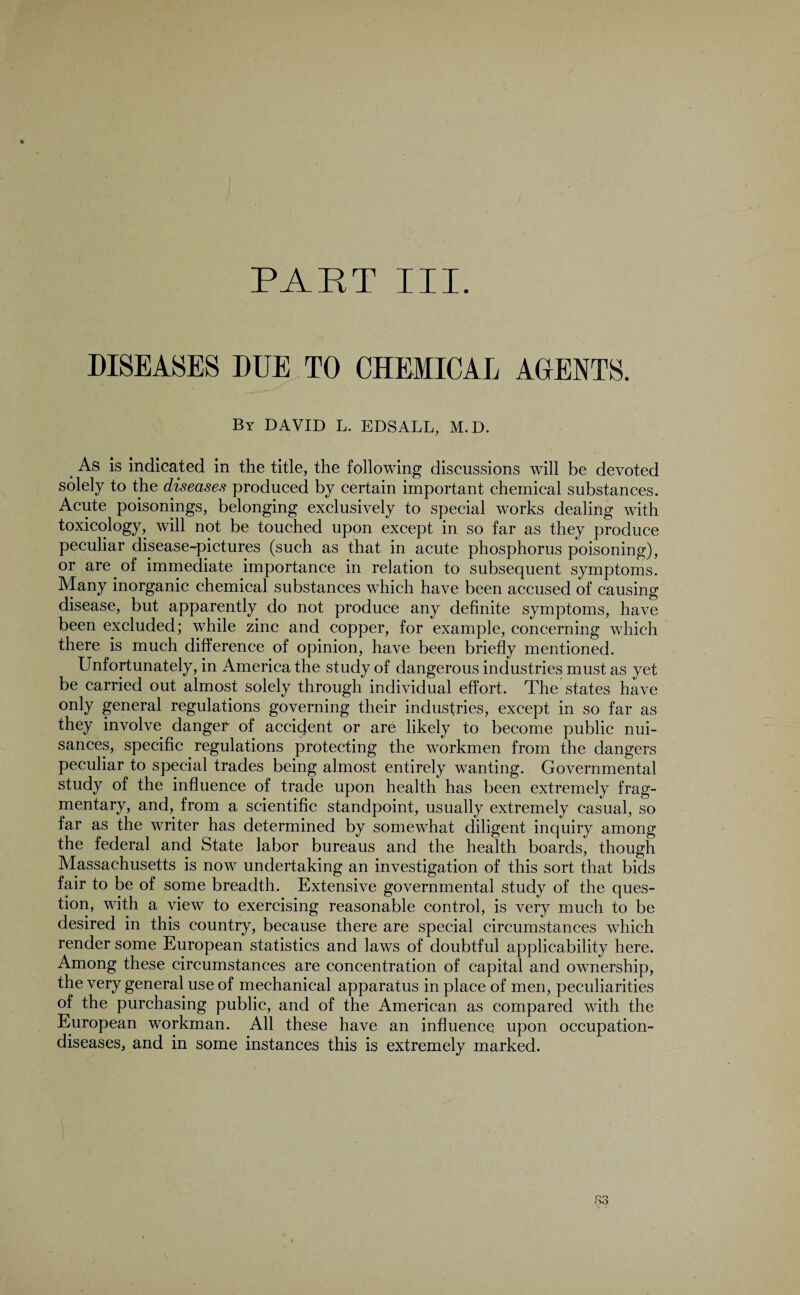 PART III. DISEASES DUE TO CHEMICAL AGENTS. By DAVID L. EDSALL, M.D. As is indicated in the title, the following discussions will be devoted solely to the diseases produced by certain important chemical substances. Acute poisonings, belonging exclusively to special works dealing with toxicology, will not be touched upon except in so far as they produce peculiar disease-pictures (such as that in acute phosphorus poisoning), or are of immediate importance in relation to subsequent symptoms. Many inorganic chemical substances which have been accused of causing disease, but apparently do not produce any definite symptoms, have been excluded; while zinc and copper, for example, concerning which there is much difference of opinion, have been briefly mentioned. Unfortunately, in America the study of dangerous industries must as yet be carried out almost solely through individual effort. The states have only general regulations governing their industries, except in so far as they involve danger of accident or are likely to become public nui¬ sances, specific regulations protecting the workmen from the dangers peculiar to special trades being almost entirely wanting. Governmental study of the influence of trade upon health has been extremely frag¬ mentary, and, from a scientific standpoint, usually extremely casual, so far as the writer has determined by somewhat diligent inquiry among the federal and State labor bureaus and the health boards, though Massachusetts is now undertaking an investigation of this sort that bids fair to be of some breadth. Extensive governmental study of the ques¬ tion, with a view to exercising reasonable control, is very much to be desired in this country, because there are special circumstances which render some European statistics and laws of doubtful applicability here. Among these circumstances are concentration of capital and ownership, the very general use of mechanical apparatus in place of men, peculiarities of the purchasing public, and of the American as compared with the European workman. All these have an influence upon occupation- diseases, and in some instances this is extremely marked. S3