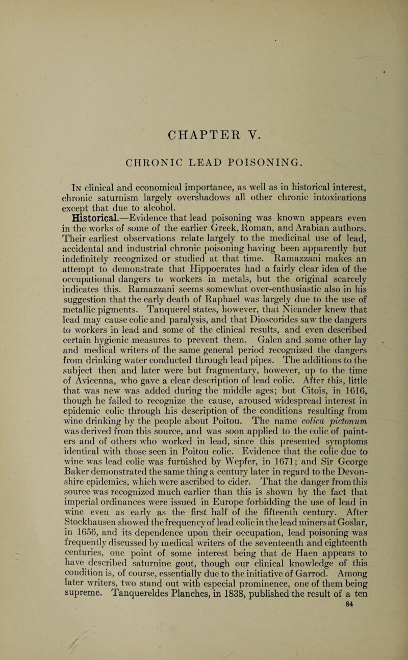 CHAPTER V. CHRONIC LEAD POISONING. In clinical and economical importance, as well as in historical interest, chronic saturnism largely overshadows all other chronic intoxications except that due to alcohol. Historical.—Evidence that lead poisoning was known appears even in the works of some of the earlier Greek, Roman, and Arabian authors. Their earliest observations relate largely to the medicinal use of lead, accidental and industrial chronic poisoning having been apparently but indefinitely recognized or studied at that time. Ramazzani makes an attempt to demonstrate that Hippocrates had a fairly clear idea of the occupational dangers to workers in metals, but the original scarcely indicates this. Ramazzani seems somewhat over-enthusiastic also in his suggestion that the early death of Raphael was largely due to the use of metallic pigments. Tanquerel states, however, that Nicander knew that lead may cause colic and paralysis, and that Dioscorides saw the dangers to workers in lead and some of the clinical results, and even described certain hygienic measures to prevent them. Galen and some other lay and medical writers of the same general period recognized the dangers from drinking water conducted through lead pipes. The additions to the subject then and later were but fragmentary, however, up to the time of Avicenna, who gave a clear description of lead colic. After this, little that was new was added during the middle ages; but Citois, in 1616, though he failed to recognize the cause, aroused widespread interest in epidemic colic through his description of the conditions resulting from wine drinking by the people about Poitou. The name colica pictonum was derived from this source, and was soon applied to the colic of paint¬ ers and of others who worked in lead, since this presented symptoms identical with those seen in Poitou colic. Evidence that the colic due to wine was lead colic was furnished by Wepfer, in 1671; and Sir George Baker demonstrated the same thing a century later in regard to the Devon¬ shire epidemics, which were ascribed to cider. That the danger from this source was recognized much earlier than this is shown by the fact that imperial ordinances were issued in Europe forbidding the use of lead in wine even as early as the first half of the fifteenth century. After Stockhausen showed the frequency of lead colic in the lead miners at Goslar, in 1656, and its dependence upon their occupation, lead poisoning was frequently discussed by medical writers of the seventeenth and eighteenth centuries, one point of some interest being that de Haen appears to have described saturnine gout, though our clinical knowledge of this condition is, of course, essentially due to the initiative of Garrod. Among later writers, two stand out with especial prominence, one of them being supreme. Tanquereldes Planches, in 1838, published the result of a ten