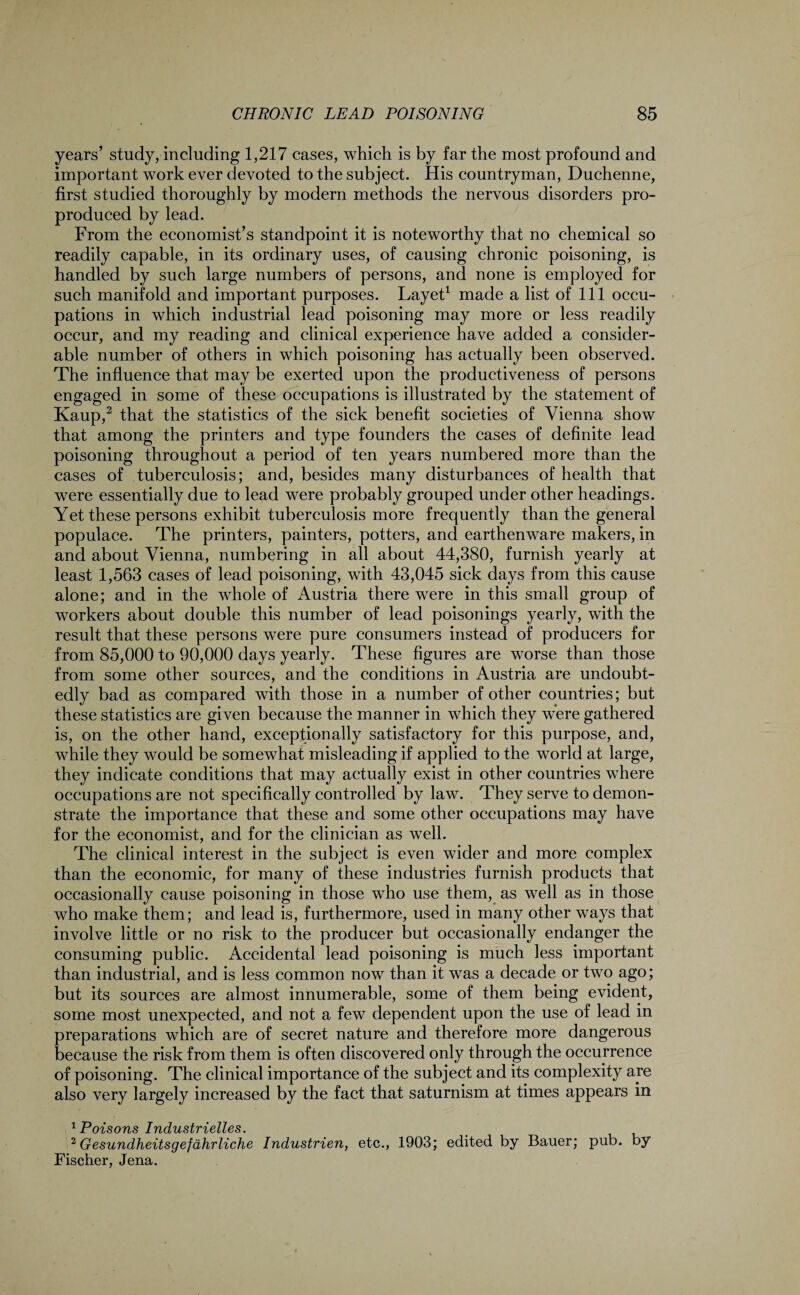 years’ study, including 1,217 cases, which is by far the most profound and important work ever devoted to the subject. His countryman, Duchenne, first studied thoroughly by modern methods the nervous disorders pro- produced by lead. From the economist’s standpoint it is noteworthy that no chemical so readily capable, in its ordinary uses, of causing chronic poisoning, is handled by such large numbers of persons, and none is employed for such manifold and important purposes. Layet1 made a list of 111 occu¬ pations in which industrial lead poisoning may more or less readily occur, and my reading and clinical experience have added a consider¬ able number of others in which poisoning has actually been observed. The influence that may be exerted upon the productiveness of persons engaged in some of these occupations is illustrated by the statement of Kaup,2 that the statistics of the sick benefit societies of Vienna show that among the printers and type founders the cases of definite lead poisoning throughout a period of ten years numbered more than the cases of tuberculosis; and, besides many disturbances of health that were essentially due to lead were probably grouped under other headings. Yet these persons exhibit tuberculosis more frequently than the general populace. The printers, painters, potters, and earthenware makers, in and about Vienna, numbering in all about 44,380, furnish yearly at least 1,563 cases of lead poisoning, with 43,045 sick days from this cause alone; and in the whole of Austria there were in this small group of workers about double this number of lead poisonings yearly, with the result that these persons were pure consumers instead of producers for from 85,000 to 90,000 days yearly. These figures are worse than those from some other sources, and the conditions in Austria are undoubt¬ edly bad as compared with those in a number of other countries; but these statistics are given because the manner in which they were gathered is, on the other hand, exceptionally satisfactory for this purpose, and, while they would be somewhat misleading if applied to the world at large, they indicate conditions that may actually exist in other countries where occupations are not specifically controlled by law. They serve to demon¬ strate the importance that these and some other occupations may have for the economist, and for the clinician as well. The clinical interest in the subject is even wider and more complex than the economic, for many of these industries furnish products that occasionally cause poisoning in those who use them, as well as in those who make them; and lead is, furthermore, used in many other ways that involve little or no risk to the producer but occasionally endanger the consuming public. Accidental lead poisoning is much less important than industrial, and is less common now than it was a decade or two ago; but its sources are almost innumerable, some of them being evident, some most unexpected, and not a few dependent upon the use of lead in preparations which are of secret nature and therefore more dangerous because the risk from them is often discovered only through the occurrence of poisoning. The clinical importance of the subject and its complexity are also very largely increased by the fact that saturnism at times appears in ^ POXSOTIS 1Ttd/'LLSt/VXCl/J/GS • 2 Gesundheitsgefdhrliche Industries,, etc., 1903; edited by Bauer; pub. by Fischer, Jena.