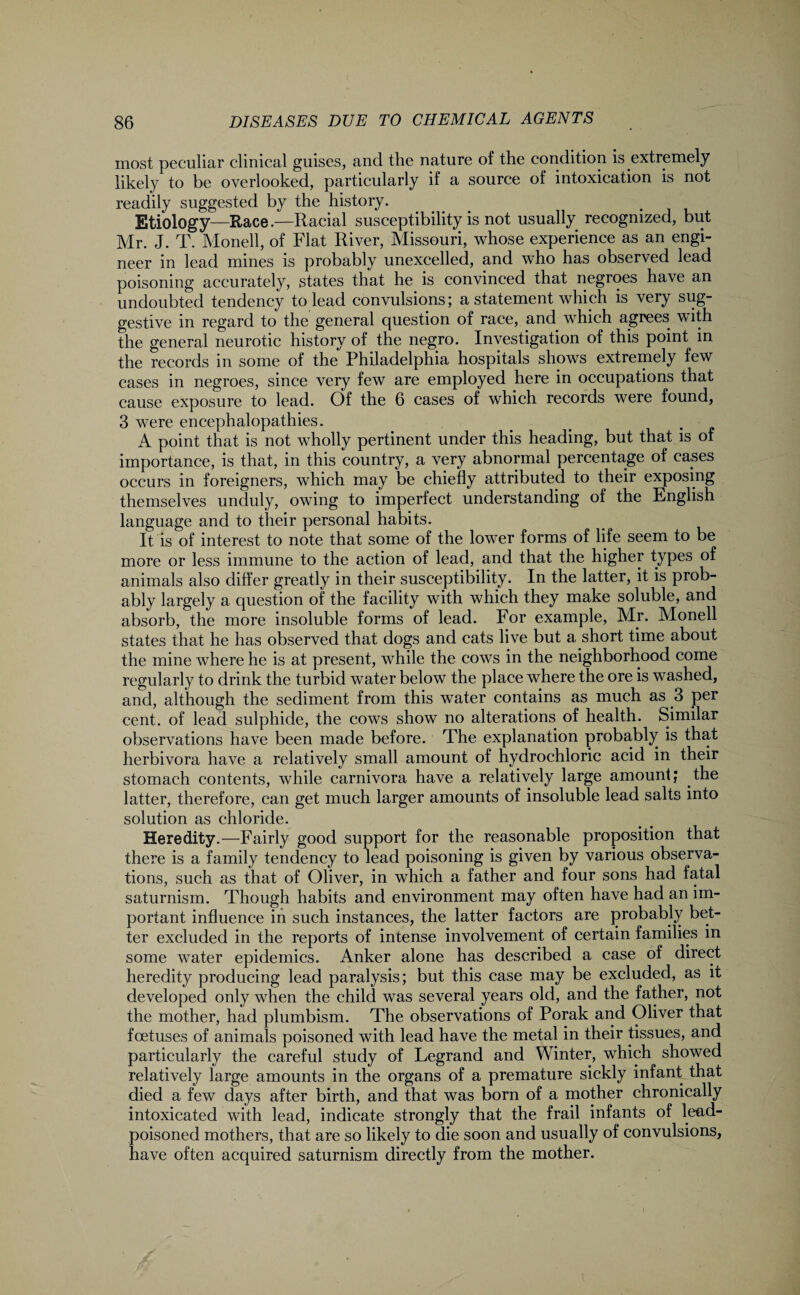 most peculiar clinical guises, and the nature of the condition is extremely likely to be overlooked, particularly if a source of intoxication is not readily suggested by the history. Etiology—Race.—Racial susceptibility is not usually recognized, but Mr. J. T. Monell, of Flat River, Missouri, whose experience as an engi¬ neer in lead mines is probably unexcelled, and who has observed lead poisoning accurately, states that he is convinced that negroes have an undoubted tendency to lead convulsions; a statement which is very sug¬ gestive in regard to the general question of race, and which agrees with the general neurotic history of the negro. Investigation of this point in the records in some of the Philadelphia hospitals shows extremely few cases in negroes, since very few are employed here in occupations that cause exposure to lead. Of the 6 cases of which records were found, 3 were encephalopathies. A point that is not wholly pertinent under this heading, but that is of importance, is that, in this country, a very abnormal percentage of eases occurs in foreigners, which may be chiefly attributed to their exposing themselves unduly, owing to imperfect understanding of the English language and to their personal habits. It is of interest to note that some of the lower forms of life seem to be more or less immune to the action of lead, and that the higher types of animals also differ greatly in their susceptibility. In the latter, it is prob¬ ably largely a question of the facility with which they make soluble, and absorb, the more insoluble forms of lead. For example, Mr. Monell states that he has observed that dogs and cats live but a short time about the mine where he is at present, while the cows in the neighborhood come regularly to drink the turbid water below the place where the ore is washed, and, although the sediment from this water contains as much as 3 per cent, of lead sulphide, the cows show no alterations of health. Similar observations have been made before. The explanation probably is that herbivora have a relatively small amount of hydrochloric acid in their stomach contents, while carnivora have a relatively large amount; the latter, therefore, can get much larger amounts of insoluble lead salts into solution as chloride. Heredity.—Fairly good support for the reasonable proposition that there is a family tendency to lead poisoning is given by various observa¬ tions, such as that of Oliver, in which a father and four sons had fatal saturnism. Though habits and environment may often have had an im¬ portant influence in such instances, the latter factors are probably bet¬ ter excluded in the reports of intense involvement of certain families in some water epidemics. Anker alone has described a case of direct heredity producing lead paralysis; but this case may be excluded, as it developed only when the child was several years old, and the father, not the mother, had plumbism. The observations of Porak and Oliver that foetuses of animals poisoned with lead have the metal in their tissues, and particularly the careful study of Legrand and Winter, which showed relatively large amounts in the organs of a premature sickly infant that died a few days after birth, and that was born of a mother chronically intoxicated with lead, indicate strongly that the frail infants of lead- poisoned mothers, that are so likely to die soon and usually of convulsions, have often acquired saturnism directly from the mother. I