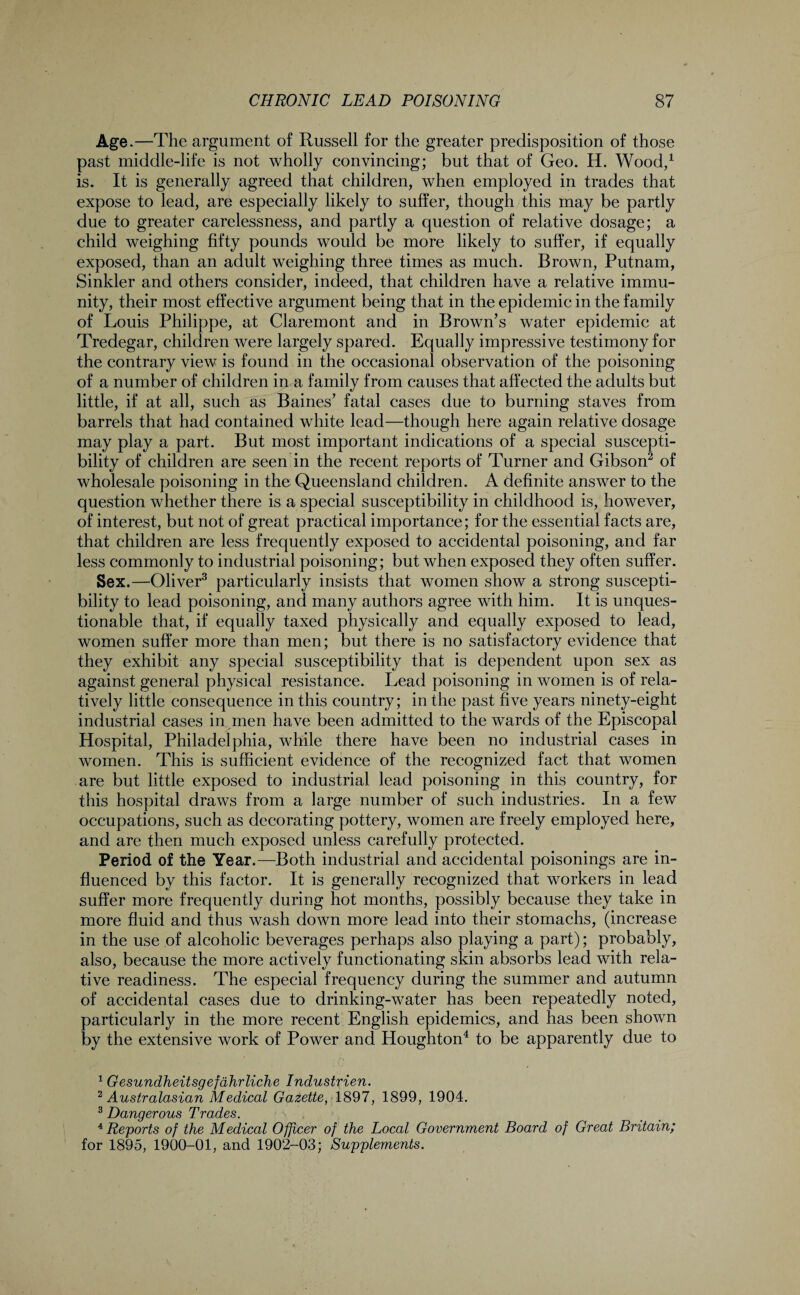 Age.—The argument of Russell for the greater predisposition of those past middle-life is not wholly convincing; but that of Geo. H. Wood,1 is. It is generally agreed that children, when employed in trades that expose to lead, are especially likely to suffer, though this may be partly due to greater carelessness, and partly a question of relative dosage; a child weighing fifty pounds would be more likely to suffer, if equally exposed, than an adult weighing three times as much. Brown, Putnam, Sinkler and others consider, indeed, that children have a relative immu¬ nity, their most effective argument being that in the epidemic in the family of Louis Philippe, at Claremont and in Brown’s water epidemic at Tredegar, children were largely spared. Equally impressive testimony for the contrary view is found in the occasional observation of the poisoning of a number of children in a family from causes that affected the adults but little, if at all, such as Baines’ fatal cases due to burning staves from barrels that had contained white lead—though here again relative dosage may play a part. But most important indications of a special suscepti¬ bility of children are seen in the recent reports of Turner and Gibson2 of wholesale poisoning in the Queensland children. A definite answer to the question whether there is a special susceptibility in childhood is, however, of interest, but not of great practical importance; for the essential facts are, that children are less frequently exposed to accidental poisoning, and far less commonly to industrial poisoning; but when exposed they often suffer. Sex.—Oliver3 particularly insists that women show a strong suscepti¬ bility to lead poisoning, and many authors agree with him. It is unques¬ tionable that, if equally taxed physically and equally exposed to lead, women suffer more than men; but there is no satisfactory evidence that they exhibit any special susceptibility that is dependent upon sex as against general physical resistance. Lead poisoning in women is of rela¬ tively little consequence in this country; in the past five years ninety-eight industrial cases in men have been admitted to the wards of the Episcopal Hospital, Philadelphia, while there have been no industrial cases in women. This is sufficient evidence of the recognized fact that women are but little exposed to industrial lead poisoning in this country, for this hospital draws from a large number of such industries. In a few occupations, such as decorating pottery, women are freely employed here, and are then much exposed unless carefully protected. Period of the Year.-—Both industrial and accidental poisonings are in¬ fluenced by this factor. It is generally recognized that workers in lead suffer more frequently during hot months, possibly because they take in more fluid and thus wash down more lead into their stomachs, (increase in the use of alcoholic beverages perhaps also playing a part); probably, also, because the more actively functionating skin absorbs lead with rela¬ tive readiness. The especial frequency during the summer and autumn of accidental cases due to drinking-water has been repeatedly noted, particularly in the more recent English epidemics, and has been shown by the extensive work of Power and Houghton4 to be apparently due to 1 Gesundheitsgefahrliche Industrien. 2 Australasian Medical Gazette, 1897, 1899, 1904. 3 Dangerous Trades. , 4 Reports of the Medical Officer of the Local Government Board of Great Britain; for 1895, 1900-01, and 1902-03; Supplements.