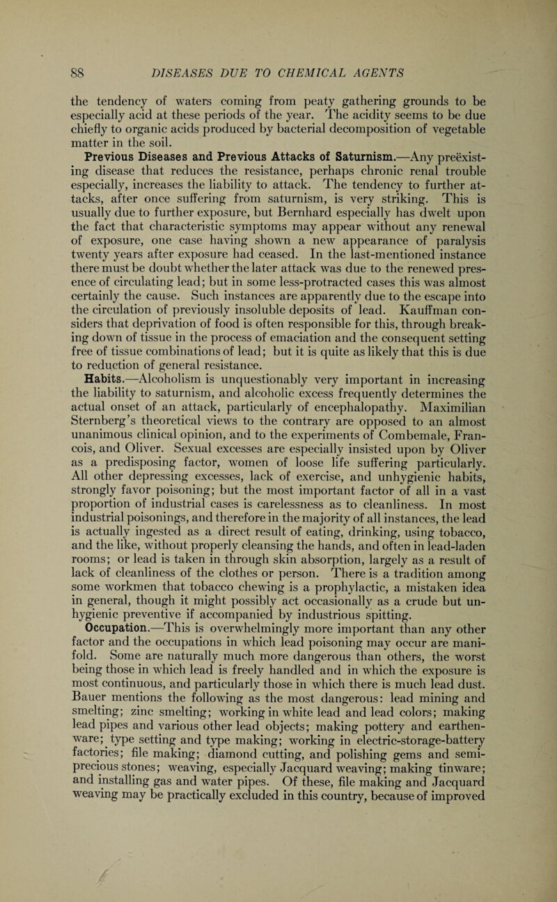 the tendency of waters coming from peaty gathering grounds to be especially acid at these periods of the year. The acidity seems to be due chiefly to organic acids produced by bacterial decomposition of vegetable matter in the soil. Previous Diseases and Previous Attacks of Saturnism.—Any preexist¬ ing disease that reduces the resistance, perhaps chronic renal trouble especially, increases the liability to attack. The tendency to further at¬ tacks, after once suffering from saturnism, is very striking. This is usually due to further exposure, but Bernhard especially has dwelt upon the fact that characteristic symptoms may appear without any renewal of exposure, one case having shown a new appearance of paralysis twenty years after exposure had ceased. In the last-mentioned instance there must be doubt whether the later attack was due to the renewed pres¬ ence of circulating lead; but in some less-protracted cases this was almost certainly the cause. Such instances are apparently due to the escape into the circulation of previously insoluble deposits of lead. Kauffman con¬ siders that deprivation of food is often responsible for this, through break¬ ing down of tissue in the process of emaciation and the consequent setting free of tissue combinations of lead; but it is quite as likely that this is due to reduction of general resistance. Habits.—Alcoholism is unquestionably very important in increasing the liability to saturnism, and alcoholic excess frequently determines the actual onset of an attack, particularly of encephalopathy. Maximilian Sternberg’s theoretical views to the contrary are opposed to an almost unanimous clinical opinion, and to the experiments of Combemale, Fran¬ cois, and Oliver. Sexual excesses are especially insisted upon by Oliver as a predisposing factor, women of loose life suffering particularly. All other depressing excesses, lack of exercise, and unhygienic habits, strongly favor poisoning; but the most important factor of all in a vast proportion of industrial cases is carelessness as to cleanliness. In most industrial poisonings, and therefore in the majority of all instances, the lead is actually ingested as a direct result of eating, drinking, using tobacco, and the like, without properly cleansing the hands, and often in lead-laden rooms; or lead is taken in through skin absorption, largely as a result of lack of cleanliness of the clothes or person. There is a tradition among some workmen that tobacco chewing is a prophylactic, a mistaken idea in general, though it might possibly act occasionally as a crude but un¬ hygienic preventive if accompanied by industrious spitting. Occupation.—This is overwhelmingly more important than any other factor and the occupations in which lead poisoning may occur are mani¬ fold. Some are naturally much more dangerous than others, the worst being those in which lead is freely handled and in which the exposure is most continuous, and particularly those in which there is much lead dust. Bauer mentions the following as the most dangerous: lead mining and smelting; zinc smelting; working in white lead and lead colors; making lead pipes and various other lead objects; making pottery and earthen¬ ware; type setting and type making; working in electric-storage-battery factories; file making; diamond cutting, and polishing gems and semi¬ precious stones; weaving, especially Jacquard weaving; making tinware; and installing gas and water pipes. Of these, file making and Jacquard weaving may be practically excluded in this country, because of improved