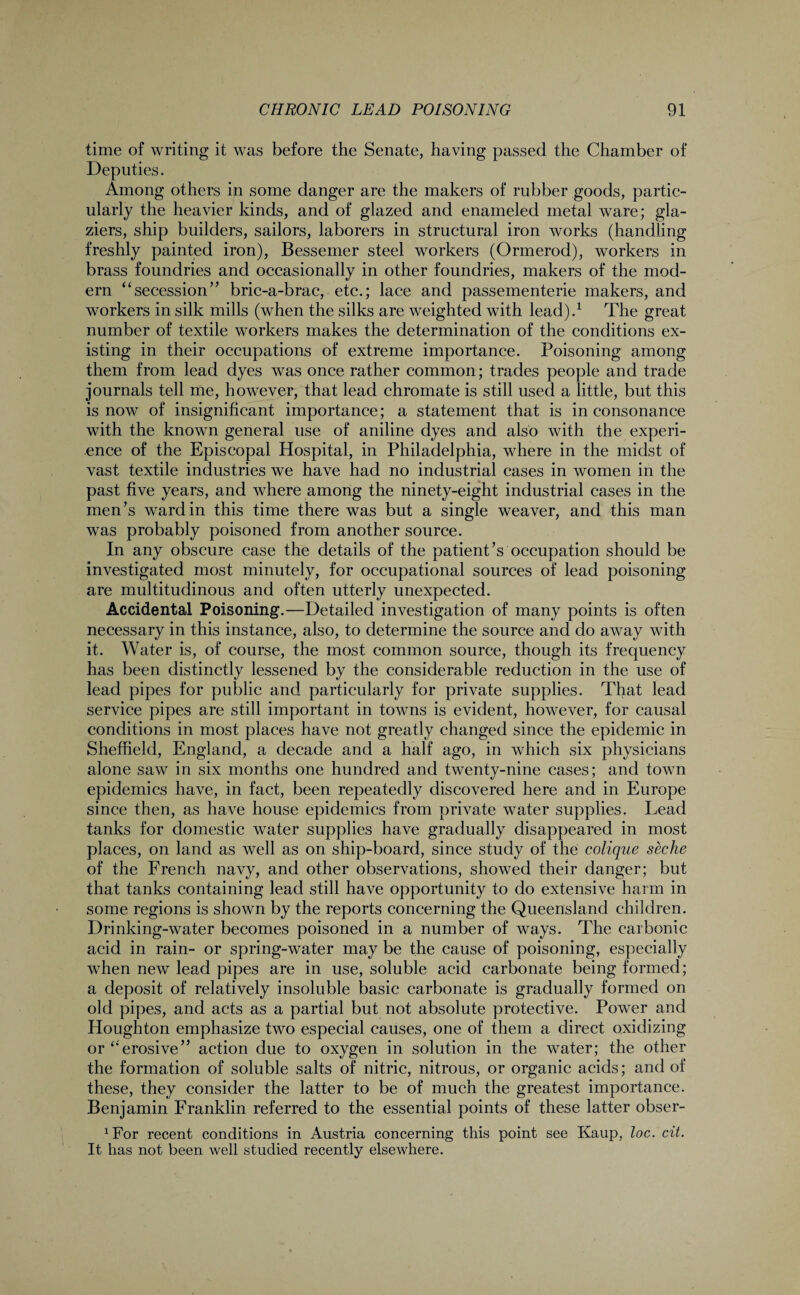 time of writing it was before the Senate, having passed the Chamber of Deputies. Among others in some danger are the makers of rubber goods, partic¬ ularly the heavier kinds, and of glazed and enameled metal ware; gla¬ ziers, ship builders, sailors, laborers in structural iron works (handling freshly painted iron), Bessemer steel workers (Ormerod), workers in brass foundries and occasionally in other foundries, makers of the mod¬ ern “secession” bric-a-brac, etc.; lace and passementerie makers, and workers in silk mills (when the silks are weighted with lead).1 The great number of textile workers makes the determination of the conditions ex¬ isting in their occupations of extreme importance. Poisoning among them from lead dyes was once rather common; trades people and trade journals tell me, however, that lead chromate is still used a little, but this is now of insignificant importance; a statement that is in consonance with the known general use of aniline dyes and also with the experi¬ ence of the Episcopal Hospital, in Philadelphia, where in the midst of vast textile industries we have had no industrial cases in women in the past five years, and where among the ninety-eight industrial cases in the men’s ward in this time there was but a single weaver, and this man was probably poisoned from another source. In any obscure case the details of the patient’s occupation should be investigated most minutely, for occupational sources of lead poisoning are multitudinous and often utterly unexpected. Accidental Poisoning.—Detailed investigation of many points is often necessary in this instance, also, to determine the source and do away with it. Water is, of course, the most common source, though its frequency has been distinctly lessened by the considerable reduction in the use of lead pipes for public and particularly for private supplies. That lead service pipes are still important in towns is evident, however, for causal conditions in most places have not greatly changed since the epidemic in Sheffield, England, a decade and a half ago, in which six physicians alone saw in six months one hundred and twenty-nine cases; and town epidemics have, in fact, been repeatedly discovered here and in Europe since then, as have house epidemics from private water supplies. Lead tanks for domestic water supplies have gradually disappeared in most places, on land as well as on ship-board, since study of the colique seche of the French navy, and other observations, showed their danger; but that tanks containing lead still have opportunity to do extensive harm in some regions is shown by the reports concerning the Queensland children. Drinking-water becomes poisoned in a number of ways. The carbonic acid in rain- or spring-water may be the cause of poisoning, especially when new lead pipes are in use, soluble acid carbonate being formed; a deposit of relatively insoluble basic carbonate is gradually formed on old pipes, and acts as a partial but not absolute protective. Power and Houghton emphasize two especial causes, one of them a direct oxidizing or “erosive” action due to oxygen in solution in the water; the other the formation of soluble salts of nitric, nitrous, or organic acids; and of these, they consider the latter to be of much the greatest importance. Benjamin Franklin referred to the essential points of these latter obser- xFor recent conditions in Austria concerning this point see Kaup, loc. cit. It has not been well studied recently elsewhere.