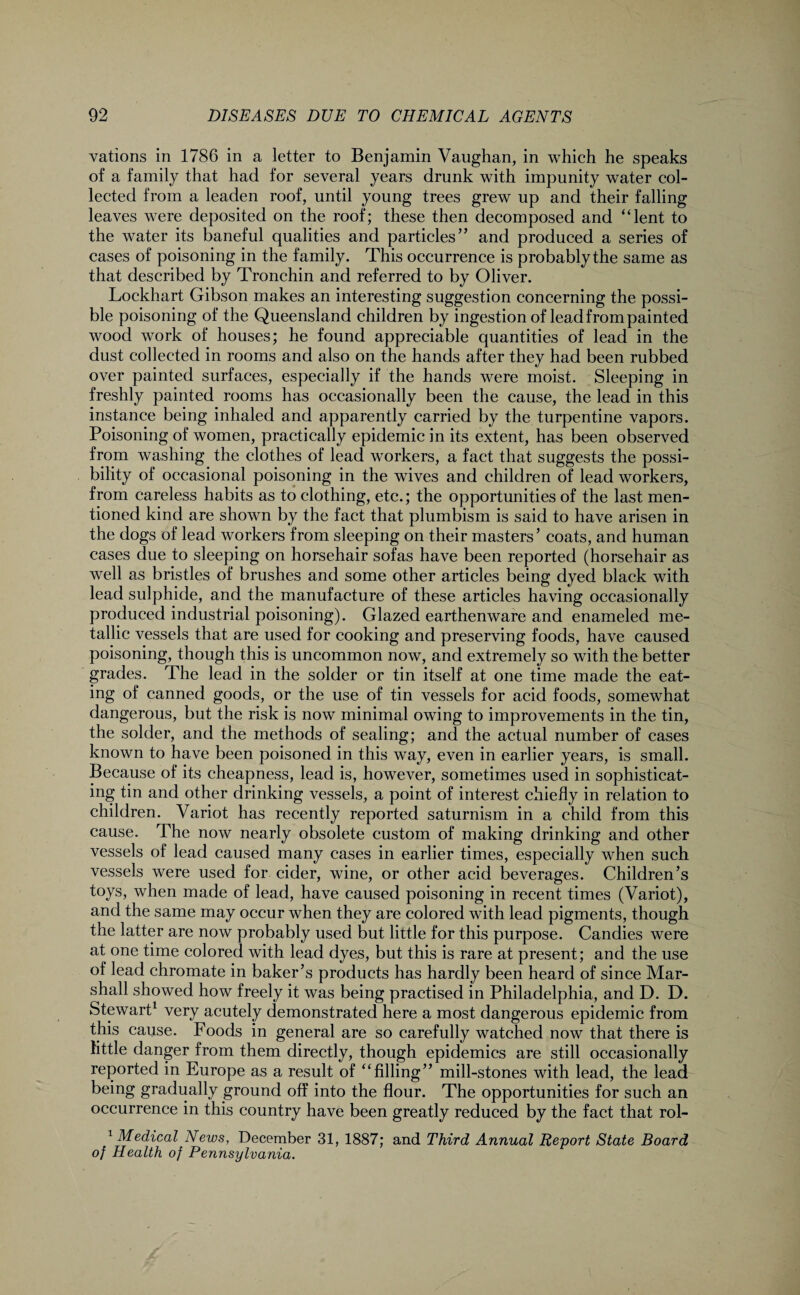 vations in 1786 in a letter to Benjamin Vaughan, in which he speaks of a family that had for several years drunk with impunity water col¬ lected from a leaden roof, until young trees grew up and their falling leaves were deposited on the roof; these then decomposed and “lent to the water its baneful qualities and particles” and produced a series of cases of poisoning in the family. This occurrence is probably the same as that described by Tronchin and referred to by Oliver. Lockhart Gibson makes an interesting suggestion concerning the possi¬ ble poisoning of the Queensland children by ingestion of lead from painted wood work of houses; he found appreciable quantities of lead in the dust collected in rooms and also on the hands after they had been rubbed over painted surfaces, especially if the hands were moist. Sleeping in freshly painted rooms has occasionally been the cause, the lead in this instance being inhaled and apparently carried by the turpentine vapors. Poisoning of women, practically epidemic in its extent, has been observed from washing the clothes of lead workers, a fact that suggests the possi¬ bility of occasional poisoning in the wives and children of lead workers, from careless habits as to clothing, etc.; the opportunities of the last men¬ tioned kind are shown by the fact that plumbism is said to have arisen in the dogs of lead workers from sleeping on their masters’ coats, and human cases due to sleeping on horsehair sofas have been reported (horsehair as well as bristles of brushes and some other articles being dyed black with lead sulphide, and the manufacture of these articles having occasionally produced industrial poisoning). Glazed earthenware and enameled me¬ tallic vessels that are used for cooking and preserving foods, have caused poisoning, though this is uncommon now, and extremely so with the better grades. The lead in the solder or tin itself at one time made the eat¬ ing of canned goods, or the use of tin vessels for acid foods, somewhat dangerous, but the risk is now minimal owing to improvements in the tin, the solder, and the methods of sealing; and the actual number of cases known to have been poisoned in this way, even in earlier years, is small. Because of its cheapness, lead is, however, sometimes used in sophisticat¬ ing tin and other drinking vessels, a point of interest chiefly in relation to children. Variot has recently reported saturnism in a child from this cause. The now nearly obsolete custom of making drinking and other vessels of lead caused many cases in earlier times, especially when such vessels were used for cider, wine, or other acid beverages. Children’s toys, when made of lead, have caused poisoning in recent times (Variot), and the same may occur when they are colored with lead pigments, though the latter are now probably used but little for this purpose. Candies were at one time colored with lead dyes, but this is rare at present; and the use of lead chromate in baker’s products has hardly been heard of since Mar¬ shall showed how freely it was being practised in Philadelphia, and D. D. Stewart1 very acutely demonstrated here a most dangerous epidemic from this cause. Foods in general are so carefully watched now that there is little danger from them directly, though epidemics are still occasionally reported in Europe as a result of “filling” mill-stones with lead, the lead being gradually ground off into the flour. The opportunities for such an occurrence in this country have been greatly reduced by the fact that rol- 1 Medical News, December 31, 1887; and Third Annual Report State Board of Health of Pennsylvania.