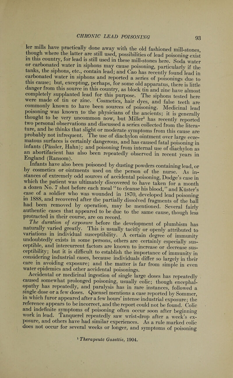 ler mills have practically done away with the old fashioned mill-stones though where the latter are still used, possibilities of lead poisoning exist in this country, for lead is still used in these mill-stones here. Soda water or carbonated water in siphons may cause poisoning, particularly if the tanks, the siphons, etc., contain lead; and Cao has recently found lead in carbonated water in siphons and reported a series of poisonings due to this cause; but, excepting, perhaps, for some old apparatus, there is little danger from this source in this country, as block tin and zinc have almost completely supplanted lead for this purpose. The siphons tested here were made of tin or zinc. Cosmetics, hair dyes, and false teeth are commonly known to have been sources of poisoning. Medicinal lead poisoning was known to the physicians of the ancients; it is generally thought to be very uncommon now, but Miller1 has recently reported two personal observations and discussed a series collected from the litera¬ ture, and he thinks that slight or moderate symptoms from this cause are probably not infrequent. The use of diachylon ointment over lar^e ecze¬ matous surfaces is certainly dangerous, and has caused fatal poisoning in infants (Passler, Hahn); and poisoning from internal use of diachylon as an abortifacient has also been repeatedly observed in recent years in England (Ransom). J Infants have also been poisoned by dusting powders containing lead, or by cosmetics or ointments used on the person of the nurse. As in¬ stances of extremely odd sources of accidental poisoning, Dodge’s case in which the patient was ultimately discovered to have taken for a month a dozen No. 7 shot before each meal “to cleanse his blood,” and Ktister’s case of a soldier who was wounded in 1870, developed lead poisoning in 1888, and recovered after the partially dissolved fragments of the ball had been removed by operation, may be mentioned. Several fairly authentic cases that appeared to be due to the same cause, though less protracted in their course, are on record. The duration of exposure before the development of plumbism has naturally varied greatly. This is usually tacitly or openly attributed to variations in individual susceptibility. A certain degree of immunity undoubtedly exists in some persons, others are certainly especially sus¬ ceptible, and intercurrent factors are known to increase or decrease sus¬ ceptibility , but it is difficult to establish the importance of immunity in considering industrial cases, because individuals differ so largely in their care in avoiding exposure; and the matter is far from simple in even water epidemics and other accidental poisonings. Accidental or medicinal ingestion of single large doses has repeatedly caused somewhat prolonged poisoning, usually colic; though encephal¬ opathy has repeatedly, and paralysis has in rare instances, followed a single dose or a few doses. Quensel mentions a case reported by Sommer, in which furor appeared after a few hours’ intense industrial exposure; the reference appears to be incorrect, and the report could not be found. Colic and indefinite symptoms of poisoning often occur soon after beginning work in lead. Tanquerel repeatedly saw wrist-drop after a week’s ex¬ posure, and others have had similar experiences. As a rule marked colic does not occur for several weeks or longer, and symptoms of poisoning 1 Therapeutc Gazettie, 1904.