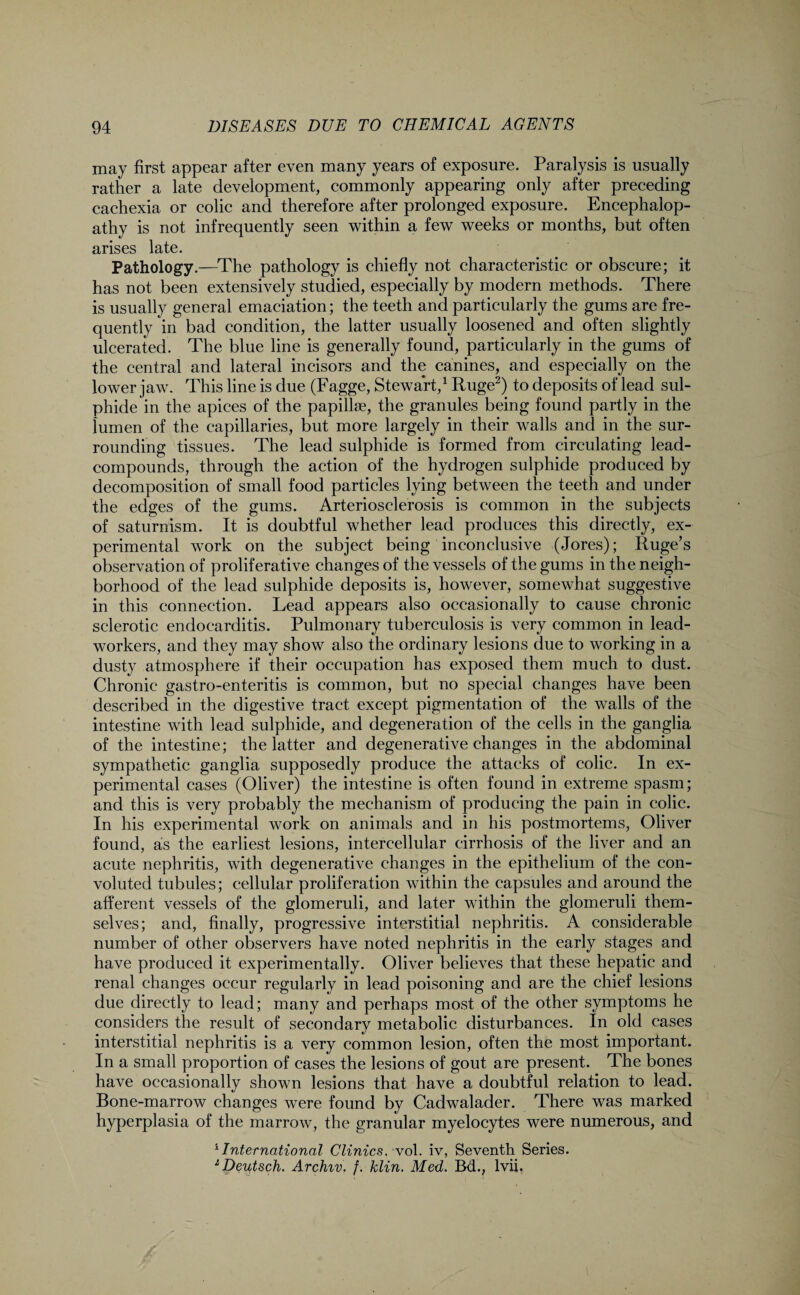 may first appear after even many years of exposure. Paralysis is usually rather a late development, commonly appearing only after preceding cachexia or colic and therefore after prolonged exposure. Encephalop¬ athy is not infrequently seen within a few weeks or months, but often arises late. Pathology.—The pathology is chiefly not characteristic or obscure; it has not been extensively studied, especially by modern methods. There is usually general emaciation; the teeth and particularly the gums are fre¬ quently in bad condition, the latter usually loosened and often slightly ulcerated. The blue line is generally found, particularly in the gums of the central and lateral incisors and the canines, and especially on the lower jaw. This line is due (Fagge, Stewart,1 Ruge2) to deposits of lead sul¬ phide in the apices of the papillae, the granules being found partly in the lumen of the capillaries, but more largely in their walls and in the sur¬ rounding tissues. The lead sulphide is formed from circulating lead- compounds, through the action of the hydrogen sulphide produced by decomposition of small food particles lying between the teeth and under the edges of the gums. Arteriosclerosis is common in the subjects of saturnism. It is doubtful whether lead produces this directly, ex¬ perimental work on the subject being inconclusive (Jores); Ruge’s observation of proliferative changes of the vessels of the gums in the neigh¬ borhood of the lead sulphide deposits is, however, somewhat suggestive in this connection. Lead appears also occasionally to cause chronic sclerotic endocarditis. Pulmonary tuberculosis is very common in lead- workers, and they may show also the ordinary lesions due to working in a dusty atmosphere if their occupation has exposed them much to dust. Chronic gastro-enteritis is common, but no special changes have been described in the digestive tract except pigmentation of the walls of the intestine with lead sulphide, and degeneration of the cells in the ganglia of the intestine; the latter and degenerative changes in the abdominal sympathetic ganglia supposedly produce the attacks of colic. In ex¬ perimental cases (Oliver) the intestine is often found in extreme spasm; and this is very probably the mechanism of producing the pain in colic. In his experimental work on animals and in his postmortems, Oliver found, as the earliest lesions, intercellular cirrhosis of the liver and an acute nephritis, with degenerative changes in the epithelium of the con¬ voluted tubules; cellular proliferation within the capsules and around the afferent vessels of the glomeruli, and later within the glomeruli them¬ selves; and, finally, progressive interstitial nephritis. A considerable number of other observers have noted nephritis in the early stages and have produced it experimentally. Oliver believes that these hepatic and renal changes occur regularly in lead poisoning and are the chief lesions due directly to lead; many and perhaps most of the other symptoms he considers the result of secondary metabolic disturbances. In old cases interstitial nephritis is a very common lesion, often the most important. In a small proportion of cases the lesions of gout are present. The bones have occasionally shown lesions that have a doubtful relation to lead. Bone-marrow changes were found by Cadwalader. There was marked hyperplasia of the marrow, the granular myelocytes were numerous, and 1 International Clinics. vol. iv, Seventh Series. 1 Deutsch. Archiv. f. klin. Med. Bd., lvii.