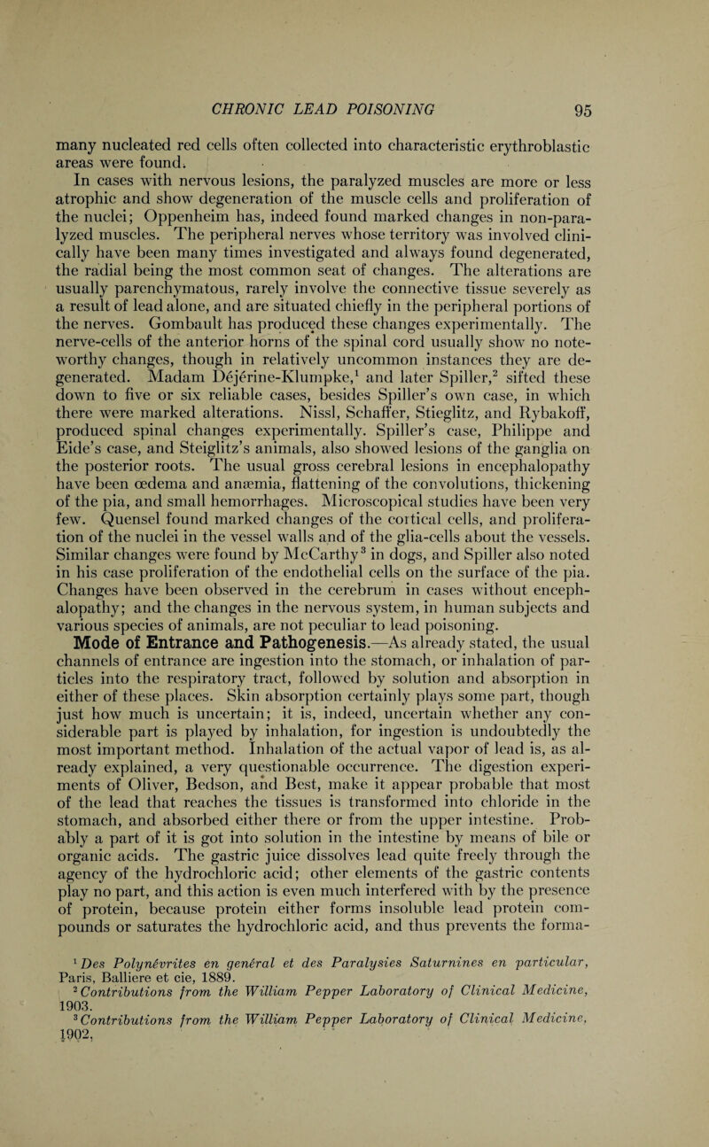 many nucleated red cells often collected into characteristic erythroblastic areas were found; In cases with nervous lesions, the paralyzed muscles are more or less atrophic and show degeneration of the muscle cells and proliferation of the nuclei; Oppenheim has, indeed found marked changes in non-para- lyzed muscles. The peripheral nerves whose territory was involved clini¬ cally have been many times investigated and always found degenerated, the radial being the most common seat of changes. The alterations are usually parenchymatous, rarely involve the connective tissue severely as a result of lead alone, and are situated chiefly in the peripheral portions of the nerves. Gombault has produced these changes experimentally. The nerve-cells of the anterior horns of the spinal cord usually show no note¬ worthy changes, though in relatively uncommon instances they are de¬ generated. Madam Dejerine-Klumpke,1 and later Spiller,2 sifted these down to five or six reliable cases, besides Spiller’s own case, in which there were marked alterations. Nissl, Schaffer, Stieglitz, and Rybakoff, produced spinal changes experimentally. Spiller’s case, Philippe and Eide’s case, and Steiglitz’s animals, also showed lesions of the ganglia on the posterior roots. The usual gross cerebral lesions in encephalopathy have been oedema and anaemia, flattening of the convolutions, thickening of the pia, and small hemorrhages. Microscopical studies have been very few. Quensel found marked changes of the cortical cells, and prolifera¬ tion of the nuclei in the vessel walls and of the glia-cells about the vessels. Similar changes were found by McCarthy3 in dogs, and Spiller also noted in his case proliferation of the endothelial cells on the surface of the pia. Changes have been observed in the cerebrum in cases without enceph¬ alopathy; and the changes in the nervous system, in human subjects and various species of animals, are not peculiar to lead poisoning. Mode of Entrance and Pathogenesis.—As already stated, the usual channels of entrance are ingestion into the stomach, or inhalation of par¬ ticles into the respiratory tract, followed by solution and absorption in either of these places. Skin absorption certainly plays some part, though just how much is uncertain; it is, indeed, uncertain whether any con¬ siderable part is played by inhalation, for ingestion is undoubtedly the most important method. Inhalation of the actual vapor of lead is, as al¬ ready explained, a very questionable occurrence. The digestion experi¬ ments of Oliver, Bedson, and Best, make it appear probable that most of the lead that reaches the tissues is transformed into chloride in the stomach, and absorbed either there or from the upper intestine. Prob¬ ably a part of it is got into solution in the intestine by means of bile or organic acids. The gastric juice dissolves lead quite freely through the agency of the hydrochloric acid; other elements of the gastric contents play no part, and this action is even much interfered with by the presence of protein, because protein either forms insoluble lead protein com¬ pounds or saturates the hydrochloric acid, and thus prevents the forma- 1 Des Polynevrites en general et des Paralysies Saturnines en particular, Paris, Balliere et cie, 1889. 2Contributions from the William Pepper Laboratory of Clinical Medicine, 1903. 3 Contributions from the William Pepper Laboratory of Clinical Medicine, 1902,