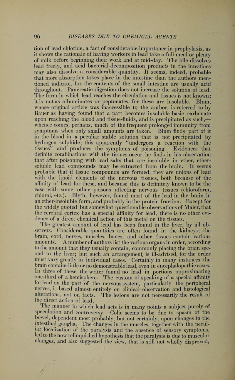tion of lead chloride, a fact of considerable importance in prophylaxis, as it shows the rationale of having workers in lead take a full menl or plenty of milk before beginning their work and at mid-day. The bile dissolves lead freely, and acid bacterial-decomposition products in the intestines may also dissolve a considerable quantity. It seems, indeed, probable that more absorption takes place in the intestine than the authors men¬ tioned indicate, for the contents of the small intestine are usually acid throughout. Pancreatic digestion does not increase the solution of lead. The form in which lead reaches the circulation and tissues is not known; it is not as albuminates or peptonates, for these are insoluble. Blum, whose original article was inaccessible to the author, is referred to by Bauer as having found that a part becomes insoluble basic carbonate upon reaching the blood and tissue-fluids, and is precipitated as such,— whence comes, perhaps, much of the frequent prolonged immunity from symptoms when only small amounts are taken. Blum finds part of it in the blood in a peculiar stable solution that is not precipitated by hydrogen sulphide; this apparently “undergoes a reaction with the tissues” and produces the symptoms of poisoning. Evidences that definite combinations with the tissues occur, he finds in his observation that after poisoning with lead salts that are insoluble in ether, ether- soluble lead compounds may be extracted from the brain. It seems probable that if tissue compounds are formed, they are unions of lead with the lipoid elements of the nervous tissues, both because of the affinity of lead for these, and because this is definitely known to be the case with some other poisons affecting nervous tissues (chloroform, chloral, etc.). Blyth, however, found most of the lead in the brain in an ether-insoluble form, and probably in the protein fraction. Except for the widely quoted but somewhat questionable observations of Maier, that the cerebral cortex has a special affinity for lead, there is no other evi¬ dence of a direct chemical action of this metal on the tissues. The greatest amount of lead has been found in the liver, by all ob¬ servers. Considerable quantities are often found in the kidneys; the brain, cord, nerves, muscles, bones, and other tissues contain various amounts. A number of authors list the various organs in order, according to the amount that they usually contain, commonly placing the brain sec¬ ond to the liver; but such an arrangement^ is ill-advised, for the order must vary greatly in individual cases. Certainly in many instances the brain contains little or no demonstrable lead, even in encephalopathic cases. In three of these the writer found no lead in portions approximating one-third of a hemisphere. The custom of speaking of a special affinity for lead on the part of the nervous system, particularly the peripheral nerves, is based almost entirely on clinical observation and histological alterations, not on facts. The lesions are not necessarily the result of the direct action of lead. The manner in which lead acts is in many points a subject purely of speculation and controversy. Colic seems to be due to spasm of the bowel, dependent most probably, but not certainly, upon changes in the intestinal ganglia. The changes in the muscles, together with the pecul¬ iar localization of the paralysis and the absence of sensory symptoms, led to the now relinquished hypothesis that the paralysis is due to muscular changes, and also suggested the view, that is still not wholly disproved,