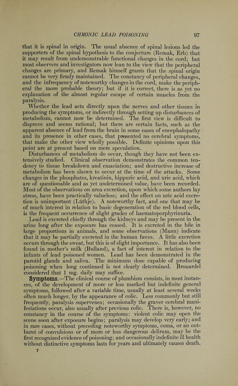 that it is spinal in origin. The usual absence of spinal lesions led the supporters of the spinal hypothesis to the conjecture (Remak, Erb) that it may result from undemonstrable functional changes in the cord; but most observers and investigators now lean to the view that the peripheral changes are primary, and Remak himself grants that the spinal origin cannot be very firmly maintained. The constancy of peripheral changes, and the infrequency of noteworthy changes in the cord, make the periph¬ eral the more probable theory; but if it is correct, there is as yet no explanation of the almost regular escape of certain muscles from the paralysis. Whether the lead acts directly upon the nerves and other tissues in producing the symptoms, or indirectly through setting up disturbances of metabolism, cannot now be determined. The first view is difficult to disprove and seems rational; but there are certain facts, such as the apparent absence of lead from the brain in some cases of encephalopathy and its presence in other cases, that presented no cerebral symptoms, that make the other view wholly possible. Definite opinions upon this point are at present based on mere speculation. Disturbances of metabolism do occur, though they have not been ex¬ tensively studied. Clinical observation demonstrates the common ten¬ dency to tissue breakdown and emaciation; and destructive increase of metabolism has been shown to occur at the time of the attacks. Some changes in the phosphates, kreatinin, hippuric acid, and uric acid, which are of questionable and as yet undetermined value, have been recorded. Most of the observations on urea excretion, upon which some authors lay stress, have been practically valueless; and the effect on uric acid excre¬ tion is unimportant (Liithje). A noteworthy fact, and one that may be of much interest in relation to basic degeneration of the red blood cells, is the frequent occurrence of slight grades of haematoporphyrinuria. Lead is excreted chiefly through the kidneys and may be present in the urine long after the exposure has ceased. It is excreted in the bile in large proportions in animals, and some observations (Mann) indicate that it may be partially excreted in the human faeces. A little excretion occurs through the sweat, but this is of slight importance. It has also been found in mother’s milk (Bulland), a fact of interest in relation to the infants of lead poisoned women. Lead has been demonstrated in the parotid glands and saliva. The minimum dose capable of producing poisoning when long continued is not clearly determined. Brouardel considered that 1 mg. daily may suffice. Symptoms.—The clinical course of plumbism consists, in most instan¬ ces, of the development of more or less marked but indefinite general symptoms, followed after a variable time, usually at least several weeks often much longer, by the appearance of colic. Less commonly but still frequently, paralysis supervenes; occasionally the graver cerebral mani¬ festations occur, also usually after previous colic. There is, however, no constancy in the course of the symptoms: violent colic may open the scene soon after exposure begins; paralysis may develop very early; and in rare cases, without preceding noteworthy symptoms, coma, or an out¬ burst of convulsions or of more or less dangerous delirum, may be the first recognized evidence of poisoning; and occasionally indefinite ill health without distinctive symptoms lasts for years and ultimately causes death. 7