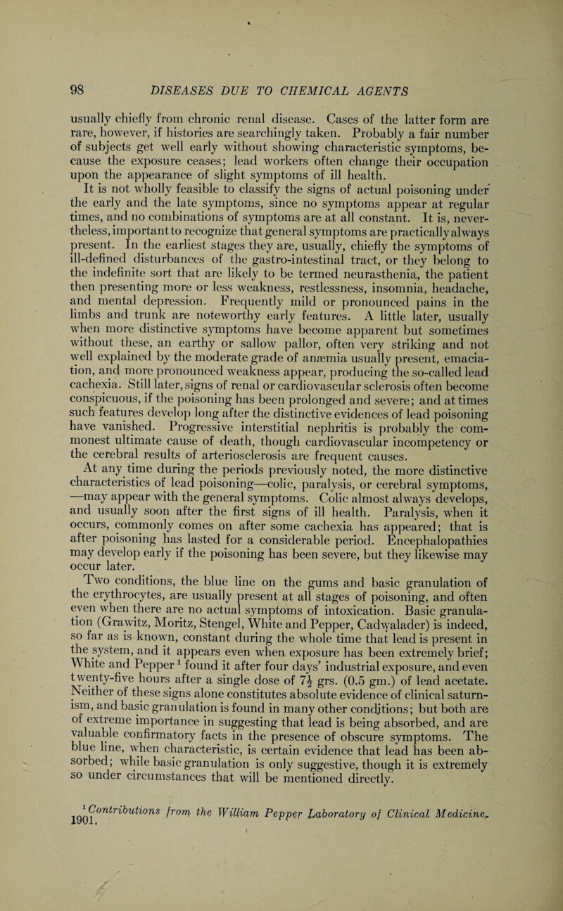 usually chiefly from chronic renal disease. Cases of the latter form are rare, however, if histories are searchingly taken. Probably a fair number of subjects get well early without showing characteristic symptoms, be¬ cause the exposure ceases; lead workers often change their occupation upon the appearance of slight symptoms of ill health. It is not wholly feasible to classify the signs of actual poisoning under the early and the late symptoms, since no symptoms appear at regular times, and no combinations of symptoms are at all constant. It is, never¬ theless, important to recognize that general symptoms are practically always present. In the earliest stages they are, usually, chiefly the symptoms of ill-defined disturbances ol the gastro-intestinal tract, or they belong to the indefinite sort that are likely to be termed neurasthenia, the patient then presenting more or less weakness, restlessness, insomnia, headache, and mental depression. Frequently mild or pronounced pains in the limbs and trunk are noteworthy early features. A little later, usually when more distinctive symptoms have become apparent but sometimes without these, an earthy or sallow pallor, often very striking and not well explained by the moderate grade of anaemia usually present, emacia¬ tion, and more pronounced weakness appear, producing the so-called lead cachexia. Still later, signs of renal or cardiovascular sclerosis often become conspicuous, if the poisoning has been prolonged and severe; and at times such features develop long after the distinctive evidences of lead poisoning have vanished. Progressive interstitial nephritis is probably the com¬ monest ultimate cause of death, though cardiovascular incompetency or the cerebral results of arteriosclerosis are frequent causes. At any time during the periods previously noted, the more distinctive characteristics of lead poisoning—colic, paralysis, or cerebral symptoms, may appear with the general symptoms. Colic almost always develops, and usually soon after the first signs of ill health. Paralysis, when it occurs, commonly comes on after some cachexia has appeared; that is after poisoning has lasted for a considerable period. Encephalopathies may develop early if the poisoning has been severe, but they likewise may occur later. Two conditions, the blue line on the gums and basic granulation of the erythrocytes, are usually present at all stages of poisoning, and often even when there are no actual symptoms of intoxication. Basic granula¬ tion (Grawitz, Moritz, Stengel, White and Pepper, Cadwalader) is indeed, so far as is known, constant during the whole time that lead is present in the system, and it appears even when exposure has been extremely brief; White and Pepper1 found it after four days’ industrial exposure, and even twenty-five hours after a single dose of grs. (0.5 gm.) of lead acetate. Neither of these signs alone constitutes absolute evidence of clinical saturn¬ ism, and basic granulation is found in many other conditions; but both are of extreme importance in suggesting that lead is being absorbed, and are valuable confirmatory facts in the presence of obscure symptoms. The blue line, when characteristic, is certain evidence that lead has been ab¬ sorbed; while basic granulation is only suggestive, though it is extremely so under circumstances that will be mentioned directly. 1 Contributions from, the William 1901, Pepper Laboratory of Clinical Mediciner
