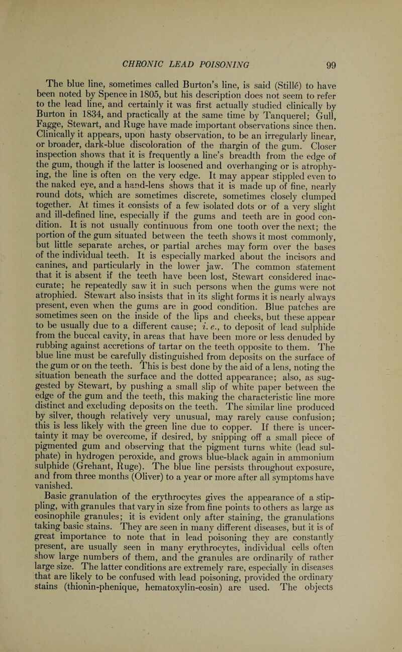 The blue line, sometimes called Burton’s line, is said (Stille) to have been noted by Spence in 1805, but his description does not seem to refer to the lead line, and certainly it was first actually studied clinically by Burton in 1834, and practically at the same time by Tanquerel; Gull, Fagge, Stewart, and Ruge have made important observations since then. Clinically it appears, upon hasty observation, to be an irregularly linear, or broader, dark-blue discoloration of the margin of the gum. Closer inspection shows that it is frequently a line’s breadth from the edge of the gum, though if the latter is loosened and overhanging or is atrophy¬ ing, the line is often on the very edge. It may appear stippled even to the naked eye, and a hand-lens shows that it is made up of fine, nearly round dots, which are sometimes discrete, sometimes closely clumped together. At times it consists of a few isolated dots or of a very slight and ill-defined line, especially if the gums and teeth are in good con¬ dition. It is not usually continuous from one tooth over the next; the portion of the gum situated between the teeth shows it most commonly, but little separate arches, or partial arches may form over the bases of the individual teeth. It is especially marked about the incisors and canines, and particularly in the lower jaw. The common statement that it is absent if the teeth have been lost, Stewart considered inac¬ curate; he repeatedly saw it in such persons when the gums were not atrophied. Stewart also insists that in its slight forms it is nearly always present, even when the gums are in good condition. Blue patches are sometimes seen on the inside of the lips and cheeks, but these appear to be usually due to a different cause; i. e., to deposit of lead sulphide from the buccal cavity, in areas that have been more or less denuded by rubbing against accretions of tartar on the teeth opposite to them. The blue line must be carefully distinguished from deposits on the surface of the gum or on the teeth. This is best done by the aid of a lens, noting the situation beneath the surface and the dotted appearance; also, as sug¬ gested by Stewart, by pushing a small slip of white paper between the edge of the gum and the teeth, this making the characteristic line more distinct and excluding deposits on the teeth. The similar line produced by silver, though relatively very unusual, may rarely cause confusion; this is less likely with the green line due to copper. If there is uncer¬ tainty it may be overcome, if desired, by snipping off a small piece of pigmented gum and observing that the pigment turns white (lead sul¬ phate) in hydrogen peroxide, and grows blue-black again in ammonium sulphide (Grehant, Ruge). The blue line persists throughout exposure, and from three months (Oliver) to a year or more after all symptoms have vanished. Basic granulation of the erythrocytes gives the appearance of a stip¬ pling, with granules that vary in size from fine points to others as large as eosinophile granules; it is evident only after staining, the granulations taking basic stains. They are seen in many different diseases, but it is of great importance to note that in lead poisoning they are constantly present, are usually seen in many erythrocytes, individual cells often show large numbers of them, and the granules are ordinarily of rather large size. The latter conditions are extremely rare, especially in diseases that are likely to be confused with lead poisoning, provided the ordinary stains (thionin-phenique, hematoxylin-eosin) are used. The objects