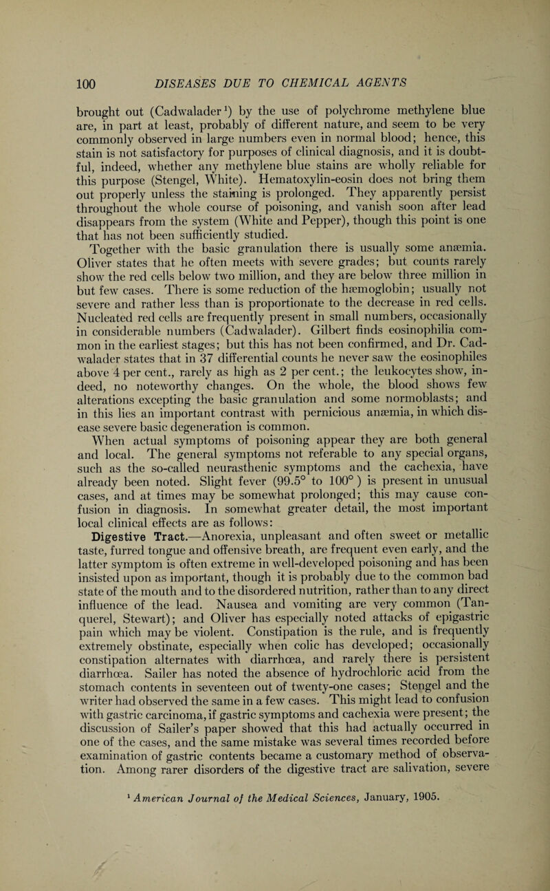 brought out (Cadwalader *) by the use of polychrome methylene blue are, in part at least, probably of different nature, and seem to be very commonly observed in large numbers even in normal blood; hence, this stain is not satisfactory for purposes of clinical diagnosis, and it is doubt¬ ful, indeed, whether any methylene blue stains are wholly reliable for this purpose (Stengel, White). Hematoxylin-eosin does not bring them out properly unless the staining is prolonged. They apparently persist throughout the whole course of poisoning, and vanish soon after lead disappears from the system (White and Pepper), though this point is one that has not been sufficiently studied. Together with the basic granulation there is usually some anaemia. Oliver states that he often meets with severe grades; but counts rarely show the red cells below two million, and they are below three million in but few cases. There is some reduction of the haemoglobin; usually not severe and rather less than is proportionate to the decrease in red cells. Nucleated red cells are frequently present in small numbers, occasionally in considerable numbers (Cadwalader). Gilbert finds eosinophilia com¬ mon in the earliest stages; but this has not been confirmed, and Dr. Cad¬ walader states that in 37 differential counts he never saw the eosinophiles above 4 per cent., rarely as high as 2 per cent.; the leukocytes show, in¬ deed, no noteworthy changes. On the whole, the blood shows few alterations excepting the basic granulation and some normoblasts; and in this lies an important contrast with pernicious anaemia, in which dis¬ ease severe basic degeneration is common. When actual symptoms of poisoning appear they are both general and local. The general symptoms not referable to any special organs, such as the so-called neurasthenic symptoms and the cachexia, have already been noted. Slight fever (99.5° to 100° ) is present in unusual cases, and at times may be somewhat prolonged; this may cause con¬ fusion in diagnosis. In somewhat greater detail, the most important local clinical effects are as follows: Digestive Tract.—Anorexia, unpleasant and often sweet or metallic taste, furred tongue and offensive breath, are frequent even early, and the latter symptom is often extreme in well-developed poisoning and has been insisted upon as important, though it is probably due to the common bad state of the mouth and to the disordered nutrition, rather than to any direct influence of the lead. Nausea and vomiting are very common (Tan- querel, Stewart); and Oliver has especially noted attacks of epigastric pain which may be violent. Constipation is the rule, and is frequently extremely obstinate, especially when colic has developed; occasionally constipation alternates with diarrhoea, and rarely there is persistent diarrhoea. Sailer has noted the absence of hydrochloric acid from the stomach contents in seventeen out of twenty-one cases; Stengel and the writer had observed the same in a few cases. This might lead to confusion with gastric carcinoma,if gastric symptoms and cachexia were present; the discussion of Sailer’s paper showed that this had actually occurred in one of the cases, and the same mistake was several times recorded before examination of gastric contents became a customary method of observa¬ tion. Among rarer disorders of the digestive tract are salivation, severe 1 American Journal of the Medical Sciences, January, 1905.