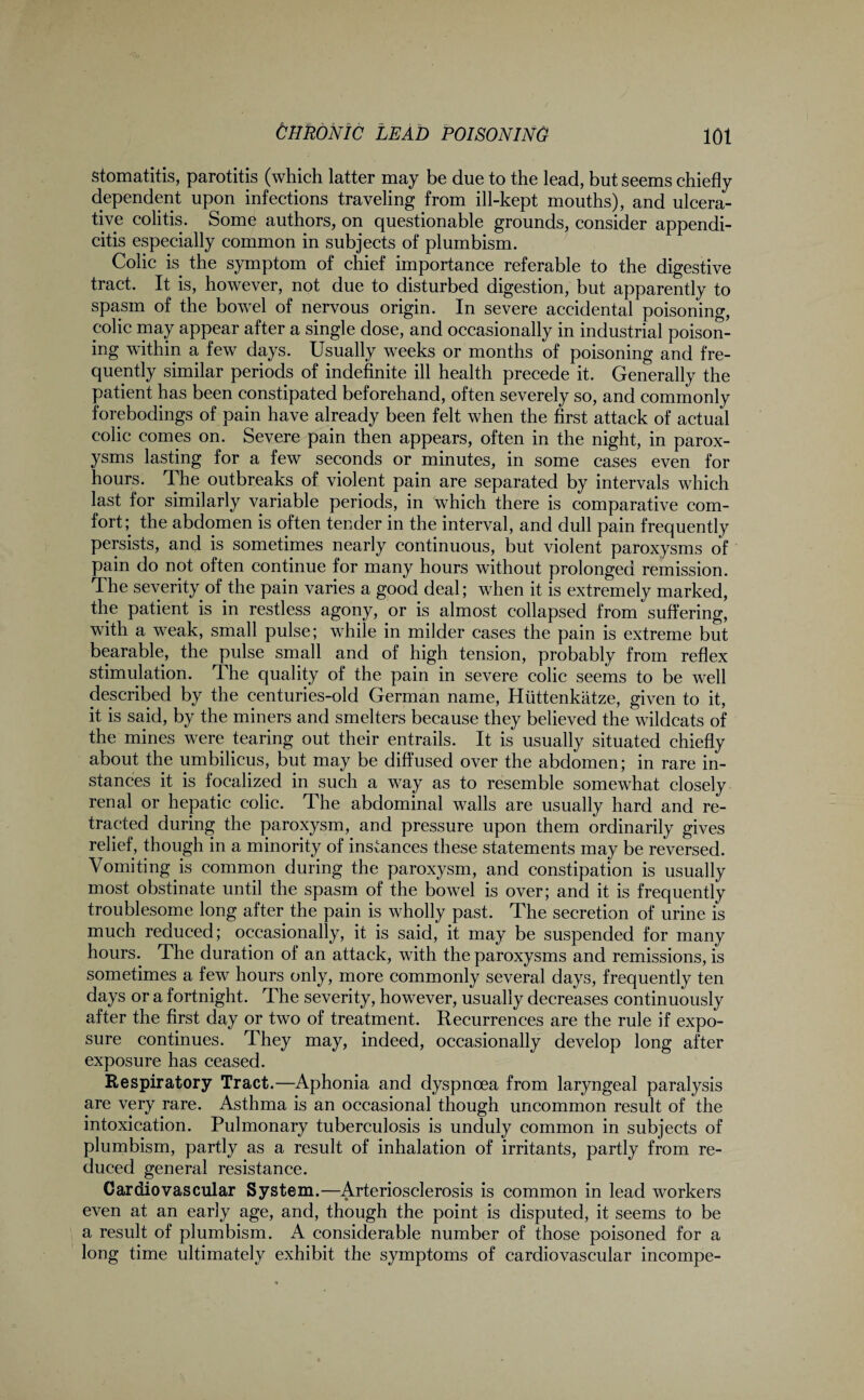 Stomatitis, parotitis (which latter may be due to the lead, but seems chiefly dependent upon infections traveling from ill-kept mouths), and ulcera¬ tive colitis. Some authors, on questionable grounds, consider appendi¬ citis especially common in subjects of plumbism. Colic is the symptom of chief importance referable to the digestive tract. It is, however, not due to disturbed digestion, but apparently to spasm of the bowel of nervous origin. In severe accidental poisoning, polic may appear after a single dose, and occasionally in industrial poison¬ ing within a few days. Usually weeks or months of poisoning and fre¬ quently similar periods of indefinite ill health precede it. Generally the patient has been constipated beforehand, often severely so, and commonly forebodings of pain have already been felt when the first attack of actual colic comes on. Severe pain then appears, often in the night, in parox¬ ysms lasting for a few seconds or minutes, in some cases even for hours. The outbreaks of violent pain are separated by intervals which last for similarly variable periods, in which there is comparative com¬ fort; the abdomen is often tender in the interval, and dull pain frequently persists, and is sometimes nearly continuous, but violent paroxysms of pain do not often continue for many hours without prolonged remission. The severity of the pain varies a good deal; when it is extremely marked, the patient is in restless agony, or is almost collapsed from suffering, with a weak, small pulse; while in milder cases the pain is extreme but bearable, the pulse small and of high tension, probably from reflex stimulation. The quality of the pain in severe colic seems to be well described by the centuries-old German name, Hiittenkatze, given to it, it is said, by the miners and smelters because they believed the wildcats of the mines were tearing out their entrails. It is usually situated chiefly about the umbilicus, but may be diffused over the abdomen; in rare in¬ stances it is focalized in such a way as to resemble somewhat closely renal or hepatic colic. The abdominal walls are usually hard and re¬ tracted during the paroxysm, and pressure upon them ordinarily gives relief, though in a minority of instances these statements may be reversed. Vomiting is common during the paroxysm, and constipation is usually most obstinate until the spasm of the bowel is over; and it is frequently troublesome long after the pain is wholly past. The secretion of urine is much reduced; occasionally, it is said, it may be suspended for many hours. The duration of an attack, with the paroxysms and remissions, is sometimes a few hours only, more commonly several days, frequently ten days or a fortnight. The severity, however, usually decreases continuously after the first day or two of treatment. Recurrences are the rule if expo¬ sure continues. They may, indeed, occasionally develop long after exposure has ceased. Respiratory Tract.—Aphonia and dyspnoea from laryngeal paralysis are very rare. Asthma is an occasional though uncommon result of the intoxication. Pulmonary tuberculosis is unduly common in subjects of plumbism, partly as a result of inhalation of irritants, partly from re¬ duced general resistance. Cardiovascular System.—Arteriosclerosis is common in lead workers even at an early age, and, though the point is disputed, it seems to be a result of plumbism. A considerable number of those poisoned for a long time ultimately exhibit the symptoms of cardiovascular incompe-