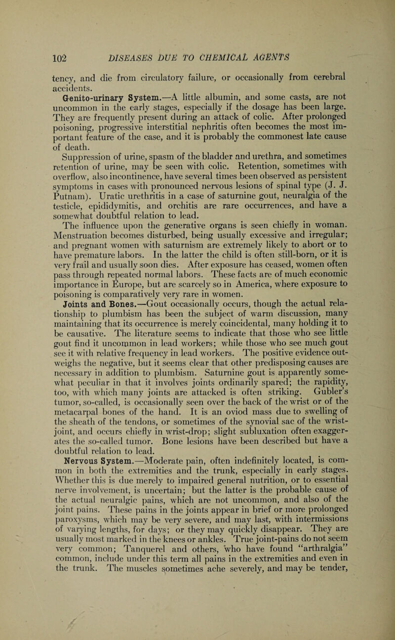 tency, and die from circulatory failure, or occasionally from Cerebral accidents. Genito-urinary System.—A little albumin, and some casts, are not uncommon in the early stages, especially if the dosage has been large. They are frequently present during an attack of colic. After prolonged poisoning, progressive interstitial nephritis often becomes the most im¬ portant feature of the case, and it is probably the commonest late cause of death. Suppression of urine, spasm of the bladder and urethra, and sometimes retention of urine, may be seen with colic. Retention, sometimes with overflow, also incontinence, have several times been observed as persistent symptoms in cases with pronounced nervous lesions of spinal type (J. J. Putnam). Uratic urethritis in a case of saturnine gout, neuralgia of the testicle, epididymitis, and orchitis are rare occurrences, and have a somewhat doubtful relation to lead. The influence upon the generative organs is seen chiefly in woman. Menstruation becomes disturbed, being usually excessive and irregular; and pregnant women with saturnism are extremely likely to abort or to have premature labors. In the latter the child is often still-born, or it is very frail and usually soon dies. After exposure has ceased, women often pass through repeated normal labors. These facts are of much economic importance in Europe, but are scarcely so in America, where exposure to poisoning is comparatively very rare in women. Joints and Bones.—Gout occasionally occurs, though the actual rela¬ tionship to plumbism has been the subject of warm discussion, many maintaining that its occurrence is merely coincidental, many holding it to be causative. The literature seems to indicate that those who see little gout find it uncommon in lead workers; while those who see much gout see it with relative frequency in lead workers. The positive evidence out¬ weighs the negative, but it seems clear that other predisposing causes are necessary in addition to plumbism. Saturnine gout is apparently some¬ what peculiar in that it involves joints ordinarily spared; the rapidity, too, with which many joints are attacked is often striking. Gubler’s tumor, so-called, is occasionally seen over the back of the wrist or of the metacarpal bones of the hand. It is an oviod mass due to swelling of the sheath of the tendons, or sometimes of the synovial sac of the wrist- joint, and occurs chiefly in wrist-drop; slight subluxation often exagger¬ ates the so-called tumor. Bone lesions have been described but have a doubtful relation to lead. Nervous System.—Moderate pain, often indefinitely located, is com¬ mon in both the extremities and the trunk, especially in early stages. Whether this is due merely to impaired general nutrition, or to essential nerve involvement, is uncertain; but the latter is the probable cause of the actual neuralgic pains, which are not uncommon, and also of the joint pains. These pains in the joints appear in brief or more prolonged paroxysms, which may be very severe, and may last, with intermissions of varying lengths, for days; or they may quickly disappear. They are usually most marked in the knees or ankles. True joint-pains do not seem very common; Tanquerel and others, who have found “arthralgia” common, include under this term all pains in the extremities and even in the trunk. The muscles sometimes ache severely, and may be tender,