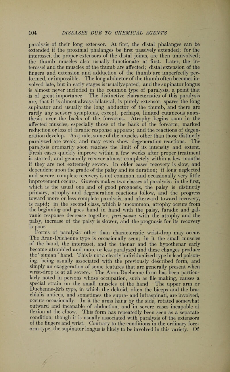 paralysis of their long extensor. At first, the distal phalanges can be extended if the proximal phalanges be first passively extended; for the interossei, the proper extensors of the distal joints, are then uninvolved; the thumb muscles also usually functionate at first. Later, the in¬ terossei and the muscles of the thumb are affected; distal extension of the fingers and extension and adduction of the thumb are imperfectly per¬ formed, or impossible. The long abductor of the thumb often becomes in¬ volved late, but in early stages is usually spared; and the supinator longus is almost never included in the common type of paralysis, a point that is of great importance. The distinctive characteristics of this paralysis are, that it is almost always bilateral, is purely extensor, spares the long supinator and usually the long abductor of the thumb, and there are rarely any sensory symptoms, except, perhaps, limited cutaneous anaes¬ thesia over the backs of the forearms. Atrophy begins soon in the affected muscles, especially those of the back of the forearm; marked reduction or loss of faradic response appears; and the reactions of degen¬ eration develop. As a rule, some of the muscles other than those distinctly paralyzed are weak, and may even show degeneration reactions. The paralysis ordinarily soon reaches the limit of its intensity and extent. Fresh cases quickly improve within a few weeks after proper treatment is started, and generally recover almost completely within a few months if they are not extremely severe. In older cases recovery is slow, and dependent upon the grade of the palsy and its duration; if long neglected and severe, complete recovery is not common, and occasionally very little improvement occurs. Gowers makes two classes of paralysis: in the first, which is the usual one and of good prognosis, the palsy is distinctly primary, atrophy and degeneration reactions follow, and the progress toward more or less complete paralysis, and afterward toward recovery, is rapid; in the second class, which is uncommon, atrophy occurs from the beginning and goes hand in hand with the palsy, faradic and gal¬ vanic response decrease together, pari passu with the atrophy and the palsy, increase of the palsy is slower, and the prognosis for its recovery is poor. Forms of paralysis other than characteristic wrist-drop may occur. The Aran-Duchenne type is occasionally seen; in it the small muscles of the hand, the interossei, and the thenar and the hypothenar early become atrophied and more or less paralyzed and these changes produce the “simian” hand. This is not a clearly individualized type in lead poison¬ ing, being usually associated with the previously described form, and simply an exaggeration of some features that are generally present when wrist-drop is at all severe. The Aran-Duchenne form has been particu¬ larly noted in persons whose occupation, such as file making, causes a special strain on the small muscles of the hand. The upper arm or Duchenne-Erb type, in which the deltoid, often the biceps and the bra- chialis anticus, and sometimes the supra- and infraspinati, are involved, occurs occasionally. In it the arms hang by the side, rotated somewhat outward and incapable of abduction, and in severe cases incapable of flexion at the elbow. This form has repeatedly been seen as a separate condition, though it is usually associated with paralysis of the extensors of the fingers and wrist. Contrary to the conditions in the ordinary fore¬ arm type, the supinator longus is likely to be involved in this variety. Of