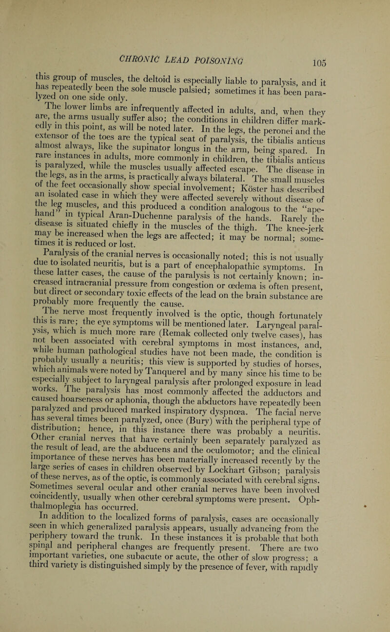 this group of muscles, the deltoid is especially liable to paralysis and it has repeatedly been the sole muscle palsied; sometimes h has been para- v zed on one side only. 1 The lower limbs are infrequently affected in adults, and, when they aie, the arms usually suffer also; the conditions in children differ mark¬ et y m this point, as will be noted later. In the legs, the peronei and the extensor of the toes are the typical seat of paralysis, the tibialis anticus almost always, like the supinator longus in the arm, being spared. In rale instances in adults, more commonly in children, the tibialis anticus is paralyzed, while the muscles usually affected escape. The disease in .. .6 y as ln tl,e. ar“s>ls practically always bilateral. The small muscles the feet occasional y show special involvement; ICoster has described an isolated case in which they were affected severely without disease of le eg muscles, and this produced a condition analogous to the “ape- hand in typical Aran-Duchenne paralysis of the hands. Rarely the disease is situated chiefly in the muscles of the thigh. The knee-ierk may be increased when the legs are affected; it may be normal; some- times it is reduced or lost. Paralysis of the cranial nerves is occasionally noted; this is not usually due to isolated neuritis, but is a part of encephalopathic symptoms. In these latter cases, the cause of the paralysis is not certainly known; in¬ creased intracranial pressure from congestion or oedema is often present, but direct or secondary toxic effects of the lead on the brain substance are probably more frequently the cause. The nerve most frequently involved is the optic, though fortunately ns is rare, t le eye symptoms will be mentioned later. Laryngeal paral¬ ysis, which is much more rare (Remak collected only twelve cases), has not been associated with cerebral symptoms in most instances, and, while human pathological studies have not been made, the condition is probably usually a neuritis; this view is supported by studies of horses, which amma s were noted by Tanquerel and by many since his time to be especially subject to laryngeal paralysis after prolonged exposure in lead works. 1 he paralysis has most commonly affected the adductors and caused hoarseness or aphonia, though the abductors have repeatedly been paralyzed and produced marked inspiratory dyspnoea. The facial nerve has several times been paralyzed, once (Bury) with the peripheral type of distribution; hence, in this instance there was probably a neuritis. Other cranial nerves that have certainly been separately paralyzed as the result of lead, are the abducens and the oculomotor; and the clinical importance of these nerves has been materially increased recently by the arge senes of cases in children observed by Lockhart Gibson; paralysis o these nerves, as of the optic, is commonly associated with cerebral signs. ometimes several ocular and other cranial nerves have been involved comeidently, usually when other cerebral symptoms were present. Oph¬ thalmoplegia has occurred. In addition to the localized forms of paralysis, cases are occasionally seen in which generalized paralysis appears, usually advancing from the periphery toward the trunk. In these instances it is probable that both spinal and peripheral changes are frequently present. There are two important varieties, one subacute or acute, the other of slow progress; a third variety is distinguished simply by the presence of fever, with rapidly