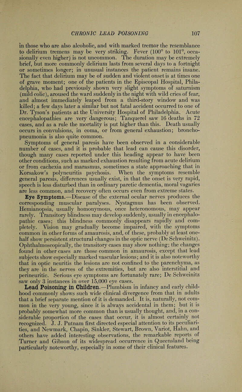 in those who are also alcoholic, and with marked tremor the resemblance to delirium tremens may be very striking. Fever (100° to 101°, occa¬ sionally even higher) is not uncommon. The duration may be extremely brief, but more commonly delirium lasts from several days to a fortnight or sometimes longer; in unusual instances the patient remains insane. The fact that delirium may be of sudden and violent onset is at times one of grave moment; one of the patients in the Episcopal Hospital, Phila¬ delphia, who had previously shown very slight symptoms of saturnism (mild colic), aroused the ward suddenly in the night with wild cries of fear, and almost immediately leaped from a third-story window and was killed; a few days later a similar but not fatal accident occurred to one of Dr. Tyson’s patients at the University Hospital of Philadelphia. Acute encephalopathies are very dangerous; Tanquerel saw 16 deaths in 72 cases, and as a rule the mortality is put higher than this. Death usually occurs in convulsions, in coma, or from general exhaustion; broncho¬ pneumonia is also quite common. Symptoms of general paresis have been observed in a considerable number of cases, and it is probable that lead can cause this disorder, though many cases reported under this heading appear to have been other conditions, such as marked exhaustion resulting from acute delirium or from cachexia and marasmus, sometimes a state approaching that in Korsakow’s polyneuritis psychosis. When the symptoms resemble general paresis, differences usually exist, in that the onset is very rapid, speech is less disturbed than in ordinary paretic dementia, moral vagaries are less common, and recovery often occurs even from extreme states. Eye Symptoms.—Disease of the external ocular nerves produces the corresponding muscular paralyses. Nystagmus has been observed. Hemianopsia, usually homonymous, once heteronomous, may appear rarely. Transitory blindness may develop suddenly, usually in encephalo- pathic cases; this blindness commonly disappears rapidly and com¬ pletely. Vision may gradually become impaired, with the symptoms common in other forms of amaurosis, and, of these, probably at least one- half show persistent structural changes in the optic nerve (De Schweinitz). Ophthalmoscopically, the transitory cases may show nothing; the changes found in other cases are those common in amaurosis, except that lead subjects show especially marked vascular lesions; and it is also noteworthy that in optic neuritis the lesions are not confined to the parenchyma, as they are in the nerves of the extremities, but are also interstitial and perineuritic. Serious eye symptoms are fortunately rare; De Schweinitz saw only 3 instances in over 15,000 eye cases. Lead Poisoning in Children.—Plumbism in infancy and early child¬ hood commonly shows such wide clinical divergence from that in adults that a brief separate mention of it is demanded. It is, naturally, not com¬ mon in the very young, since it is always accidental in them; but it is probably somewhat more common than is usually thought, and, in a con¬ siderable proportion of the cases that occur, it is almost certainly not recognized. J. J. Putnam first directed especial attention to its peculiari¬ ties, and Newmark, Chapin, Sinkler, Stewart, Brown, Variot, Hahn, and others have added interesting observations, the remarkable reports of Turner and Gibson of its widespread occurrence in Queensland being particularly noteworthy, especially in some of their clinical features.