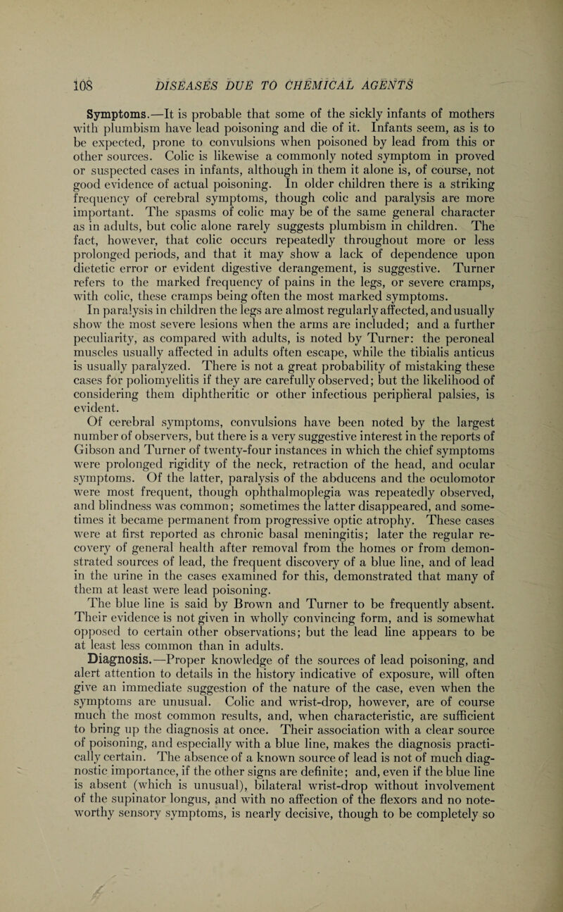 Symptoms.—It is probable that some of the sickly infants of mothers with plnmbism have lead poisoning and die of it. Infants seem, as is to be expected, prone to convulsions when poisoned by lead from this or other sources. Colic is likewise a commonly noted symptom in proved or suspected eases in infants, although in them it alone is, of course, not good evidence of actual poisoning. In older children there is a striking frequency of cerebral symptoms, though colic and paralysis are more important. The spasms of colic may be of the same general character as in adults, but colic alone rarely suggests plumbism in children. The fact, however, that colic occurs repeatedly throughout more or less prolonged periods, and that it may show a lack of dependence upon dietetic error or evident digestive derangement, is suggestive. Turner refers to the marked frequency of pains in the legs, or severe cramps, with colic, these cramps being often the most marked symptoms. In paralysis in children the legs are almost regularly affected, and usually show the most severe lesions when the arms are included; and a further peculiarity, as compared with adults, is noted by Turner: the peroneal muscles usually affected in adults often escape, while the tibialis anticus is usually paralyzed. There is not a great probability of mistaking these cases for poliomyelitis if they are carefully observed; but the likelihood of considering them diphtheritic or other infectious peripheral palsies, is evident. Of cerebral symptoms, convulsions have been noted by the largest number of observers, but there is a very suggestive interest in the reports of Gibson and Turner of twenty-four instances in which the chief symptoms were prolonged rigidity of the neck, retraction of the head, and ocular symptoms. Of the latter, paralysis of the abducens and the oculomotor were most frequent, though ophthalmoplegia was repeatedly observed, and blindness was common; sometimes the latter disappeared, and some¬ times it became permanent from progressive optic atrophy. These cases were at first reported as chronic basal meningitis; later the regular re¬ covery of general health after removal from the homes or from demon¬ strated sources of lead, the frequent discovery of a blue line, and of lead in the urine in the cases examined for this, demonstrated that many of them at least were lead poisoning. The blue line is said by Brown and Turner to be frequently absent. Their evidence is not given in wholly convincing form, and is somewhat opposed to certain other observations; but the lead line appears to be at least less common than in adults. Diagnosis.—Proper knowledge of the sources of lead poisoning, and alert attention to details in the history indicative of exposure, will often give an immediate suggestion of the nature of the case, even when the symptoms are unusual. Colic and wrist-drop, however, are of course much the most common results, and, when characteristic, are sufficient to bring up the diagnosis at once. Their association with a clear source of poisoning, and especially with a blue line, makes the diagnosis practi¬ cally certain. The absence of a known source of lead is not of much diag¬ nostic importance, if the other signs are definite; and, even if the blue line is absent (which is unusual), bilateral wrist-drop without involvement of the supinator longus, and with no affection of the flexors and no note¬ worthy sensory symptoms, is nearly decisive, though to be completely so