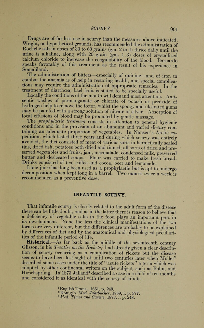 Drugs are of far less use in scurvy than the measures above indicated. Wright, on hypothetical grounds, has recommended the administration of Rochelle salt in doses of 30 to 60 grains (gm. 2 to 4) thrice daily until the urine is alkaline, along with 20 grain (gm. 1.3) doses of crystallized calcium chloride to increase the coagulability of the blood. Barnardo speaks favorably of this treatment as the result of his experience in Somaliland. The administration of bitters—especially of quinine—and of iron to combat the anaemia is of help in restoring health, and special complica¬ tions may require the administration of appropriate remedies. In the treatment of diarrhoea, bael fruit is stated to be specially useful. Locally the conditions of the mouth will demand most attention. Anti¬ septic washes of permanganate or chlorate of potash or peroxide of hydrogen help to remove the fcetor, whilst the spongy and ulcerated gums may be painted with a strong solution of nitrate of silver. Absorption of local effusions of blood may be promoted by gentle massage. The prophylactic treatment consists m attention to general hygienic conditions and in the provision of an abundant and varied dietary con¬ taining an adequate proportion of vegetables. In Nansen's Arctic ex¬ pedition, which lasted three years and during which scurvy was entirely avoided, the diet consisted of meat of various sorts in hermetically sealed tins, dried fish, potatoes both dried and tinned, all sorts of dried and pre¬ served vegetables and fruits, jam, marmalade, condensed milk, preserved butter and desiccated soups. Flour was carried to make fresh bread. Drinks consisted of tea, coffee and cocoa, beer and lemonade. Lime juice has long been used as a prophylactic but is apt to undergo decomposition when kept long in a barrel. Two ounces twice a week is recommended as a preventive dose. INFANTILE SCURVY. That infantile scurvy is closely related to the adult form of the disease there can be little doubt, and as in the latter there is reason to believe that a deficiency of vegetable salts in the food plays an important part in its development. None the less the clinical manifestations of the two forms are very different, but the differences are probably to be explained by differences of diet and by the anatomical and physiological peculiari¬ ties of the infantile period of life. Historical.—As far back as the middle of the seventeenth century Glisson, in his Treatise on the Rickets,1 had already given a clear descrip¬ tion of scurvy occurring as a complication of rickets but the disease seems to have been lost sight of until two centuries later when Moller2 described some cases under the title of “acute rickets a term which was adopted by other continental writers on the subject, such as Bohn, and Hirschsprung. In 1873 Jalland3 described a case in a child of ten months and considered it as identical with the scurvy of adults. English Trans., 1651, p. 249. 2Konigsb. Med. Jahrbucher, 1859, i, p. 377. 3 Med. Times and Gazette, 1873, i, p. 248.