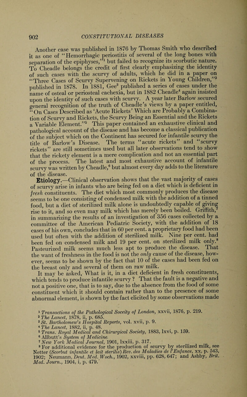 Another case was published in 1876 by Thomas Smith who described it as one of “Hemorrhagic periostitis of several of the long bones with separation of the epiphyses,”1 but failed to recognize its scorbutic nature. To Cheadle belongs the credit of first clearly emphasizing the identity of such cases with the scurvy of adults, which he did in a paper on “Three Cases of Scurvy Supervening on Rickets in Young Children,”2 published in 1878. In 1881, Gee3 published a series of cases under the name of osteal or periosteal cachexia, but in 1882 Cheadle4 again insisted upon the identity of such cases with scurvy. A year later Barlow secured general recognition of the truth of Cheadle’s views by a paper entitled, “On Cases Described as ‘Acute Rickets’ Which are Probably a Combina¬ tion of Scurvy and Rickets, the Scurvy Being an Essential and the Rickets a Variable Element.”5 This paper contained an exhaustive clinical and pathological account of the disease and has become a classical publication of the subject which on the Continent has secured for infantile scurvy the title of Barlow’s Disease. The terms “acute rickets” and “scurvy rickets” are still sometimes used but all later observations tend to show that the rickety element is a mere complication and not an essential part of the process. The latest and most exhaustive account of infantile scurvy was written by Cheadle,6 but almost every day adds to the literature of the disease. Etiology.—Clinical observation shows that the vast majority of cases of scurvy arise in infants who are being fed on a diet which is deficient in fresh constituents. The diet which most commonly produces the disease seems to be one consisting of condensed milk with the addition of a tinned food, but a diet of sterilized milk alone is undoubtedly capable of giving rise to it, and so even may milk which has merely been boiled. Griffith,7 in summarizing the results of an investigation of 356 cases collected by a committee of the American Pediatric Society, with the addition of 18 cases of his own, concludes that in 60 per cent, a proprietary food had been used but often with the addition of sterilized milk. Nine per cent, had been fed on condensed milk and 19 per cent, on sterilized milk only.8 Pasteurized milk seems much less apt to produce the disease. That the want of freshness in the food is not the only cause of the disease, how¬ ever, seems to be shown by the fact that 10 of the cases had been fed on the breast only and several of them on raw milk. It may be asked, What is it, in a diet deficient in fresh constituents, which tends to produce infantile scurvy ? That the fault is a negative and not a positive one, that is to say, due to the absence from the food of some constituent which it should contain rather than to the presence of some abnormal element, is shown by the fact elicited by some observations made 1 Transactions of the Pathological Soceity of London, xxvii, 1876, p. 219. 2 The Lancet, 1878, ii, p. 685. 3 St. Bartholomew's Hospital Reports, vol. xvii, p. 9. 4 The Lancet, 1882, ii, p. 48. 5 Trans. Royal Medical and Chirurgical Society, 1883, lxvi, p. 159. 6 Allbutt’s System of Medicine. 7 New York Medical Journal, 1901, lxxiii, p. 317. 8 For additional evidence for the production of scurvy by sterilized milk, see Netter (Scorbut infantile et lait sterilis) Rev. des Maladies de VEnfance, xx, p. 543, 1902; Neumann, Deut. Med. Woch., 1902, xxviii, pp. 628, 647; and Ashby, Brit. Med. Journ., 1904, i, p. 479.'