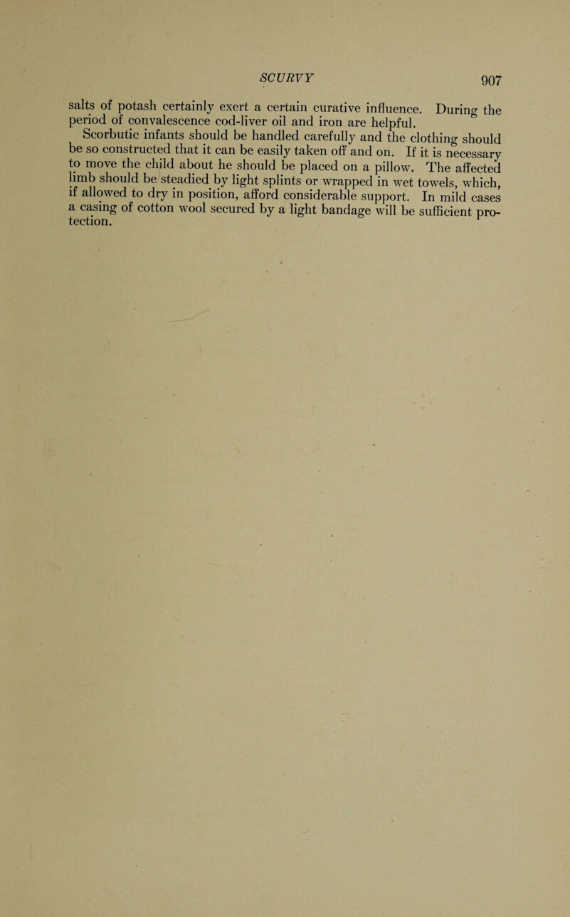 salts of potash certainly exert a certain curative influence. During the period of convalescence cod-liver oil and iron are helpful. Scorbutic infants should be handled carefully and the clothing should be so constructed that it can be easily taken off and on. If it is necessary to move the child about he should be placed on a pillow. The affected limb should be steadied by light splints or wrapped in wet towels, which, if allowed to dry in position, afford considerable support. In mild cases a casing of cotton wool secured by a light bandage will be sufficient pro¬ tection.