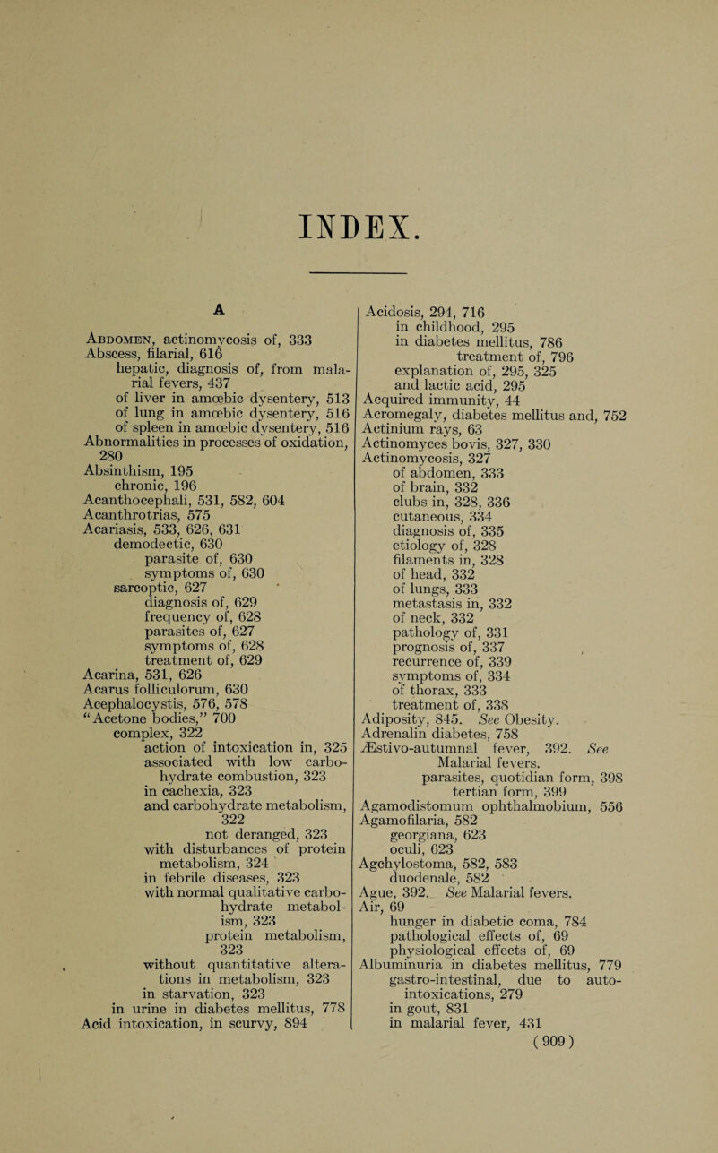 INDEX. A Abdomen, actinomycosis of, 333 Abscess, filarial, 616 hepatic, diagnosis of, from mala¬ rial fevers, 437 of liver in amoebic dysentery, 513 of lung in amoebic dysentery, 516 of spleen in amoebic dysentery, 516 Abnormalities in processes of oxidation, 280 Absinthism, 195 chronic, 196 Acanthocephali, 531, 582, 604 Acanthrotrias, 575 Acariasis, 533, 626, 631 demodectic, 630 parasite of, 630 symptoms of, 630 sarcoptic, 627 diagnosis of, 629 frequency of, 628 parasites of, 627 symptoms of, 628 treatment of, 629 Acarina, 531, 626 Acarus folliculorum, 630 Acephalocystis, 576, 578 “ Acetone bodies,” 700 complex, 322 action of intoxication in, 325 associated with low carbo¬ hydrate combustion, 323 in cachexia, 323 and carbohydrate metabolism, 322 not deranged, 323 with disturbances of protein metabolism, 324 in febrile diseases, 323 with normal qualitative carbo¬ hydrate metabol¬ ism, 323 protein metabolism, 323 without quantitative altera¬ tions in metabolism, 323 in starvation, 323 in urine in diabetes mellitus, 778 Acid intoxication, in scurvy, 894 Acidosis, 294, 716 in childhood, 295 in diabetes mellitus, 786 treatment of, 796 explanation of, 295, 325 and lactic acid, 295 Acquired immunity, 44 Acromegaly, diabetes mellitus and, 752 Actinium rays, 63 Actinomyces bovis, 327, 330 Actinomycosis, 327 of abdomen, 333 of brain, 332 clubs in, 328, 336 cutaneous, 334 diagnosis of, 335 etiology of, 328 filaments in, 328 of head, 332 of lungs, 333 metastasis in, 332 of neck, 332 pathology of, 331 prognosis of, 337 recurrence of, 339 symptoms of, 334 of thorax, 333 treatment of, 338 Adiposity, 845. See Obesity. Adrenalin diabetes, 758 iEstivo-autumnal fever, 392. See Malarial fevers, parasites, quotidian form, 398 tertian form, 399 Agamodistomum ophthalmobium, 556 Agamofilaria, 582 georgiana, 623 oculi, 623 Agchylostoma, 582, 583 duodenale, 582 Ague, 392. See Malarial fevers. Air, 69 hunger in diabetic coma, 784 pathological effects of, 69 physiological effects of, 69 Albuminuria in diabetes mellitus, 779 gastro-intestinal, due to auto¬ intoxications, 279 in gout, 831 in malarial fever, 431
