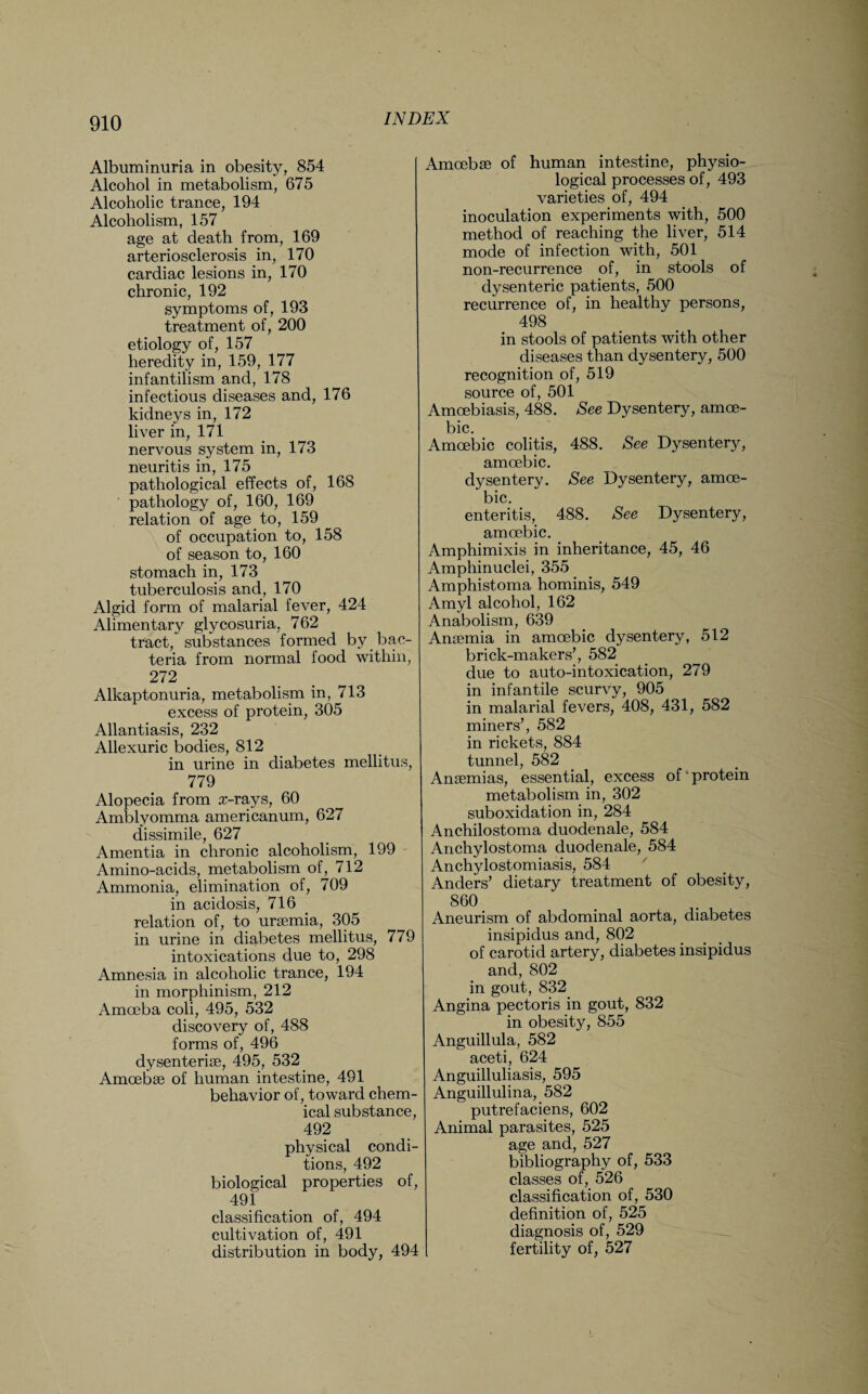 Albuminuria in obesity, 854 Alcohol in metabolism, 675 Alcoholic trance, 194 Alcoholism, 157 age at death from, 169 arteriosclerosis in, 170 cardiac lesions in, 170 chronic, 192 symptoms of, 193 treatment of, 200 etiology of, 157 heredity in, 159, 177 infantilism and, 178 infectious diseases and, 176 kidneys in, 172 liver in, 171 nervous system in, 173 neuritis in, 175 pathological effects of, 168 pathology of, 160, 169 relation of age to, 159 of occupation to, 158 of season to, 160 stomach in, 173 tuberculosis and, 170 Algid form of malarial fever, 424 Alimentary glycosuria, 762 tract, substances formed by bac¬ teria from normal food within, 272 Alkaptonuria, metabolism in, 713 excess of protein, 305 Allantiasis, 232 Allexuric bodies, 812 in urine in diabetes mellitus, 779 Alopecia from z-rays, 60 Amblyomma americanum, 627 dissimile, 627 Amentia in chronic alcoholism, 199 Amino-acids, metabolism of, 712 Ammonia, elimination of, 709 in acidosis, 716 relation of, to uraemia, 305 in urine in diabetes mellitus, 779 intoxications due to, 298 Amnesia in alcoholic trance, 194 in morphinism, 212 Amoeba coli, 495, 532 discovery of, 488 forms of, 496 dysenteriae, 495, 532 Amoebae of human intestine, 491 behavior of, toward chem¬ ical substance, 492 physical condi¬ tions, 492 biological properties of, 491 classification of, 494 cultivation of, 491 distribution in body, 494 Amoebae of human intestine, physio¬ logical processes of, 493 varieties of, 494 inoculation experiments with, 500 method of reaching the liver, 514 mode of infection with, 501 non-recurrence of, in stools of dysenteric patients, 500 recurrence of, in healthy persons, 498 in stools of patients with other diseases than dysentery, 500 recognition of, 519 source of, 501 Amcebiasis, 488. See Dysentery, amoe¬ bic. Amoebic colitis, 488. See Dysentery, amoebic. dysentery. See Dysentery, amoe¬ bic. enteritis, 488. See Dysentery, amoebic. Amphimixis in inheritance, 45, 46 Amphinuclei, 355 Amphistoma hominis, 549 Amyl alcohol, 162 Anabolism, 639 Anaemia in amoebic dysentery, 512 brick-makers’, 582 due to auto-intoxication, 279 in infantile scurvy, 905 in malarial fevers, 408, 431, 582 miners’, 582 in rickets, 884 tunnel, 582 Anaemias, essential, excess of'protein metabolism in, 302 suboxidation in, 284 Anchilostoma duodenale, 584 Anchylostoma duodenale, 584 Anchylostomiasis, 584 Anders’ dietary treatment of obesity, 860 Aneurism of abdominal aorta, diabetes insipidus and, 802 of carotid artery, diabetes insipidus and, 802 in gout, 832 Angina pectoris in gout, 832 in obesity, 855 Anguillula, 582 aceti, 624 Anguilluliasis, 595 Anguillulina, 582 putrefaciens, 602 Animal parasites, 525 age and, 527 bibliography of, 533 classes of, 526 classification of, 530 definition of, 525 diagnosis of, 529 fertility of, 527