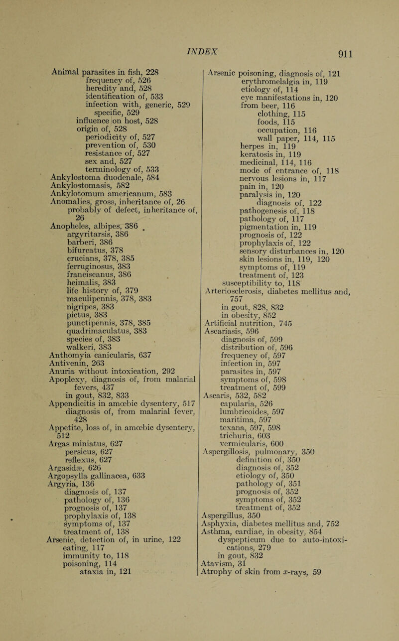 Animal parasites in fish, 228 frequency of, 526 heredity and, 528 identification of, 533 infection with, generic, 529 specific, 529 influence on host, 528 origin of, 528 periodicity of, 527 prevention of, 530 resistance of, 527 sex and, 527 terminology of, 533 Ankylostoma duodenale, 584 Ankylostomasis, 582 Ankylotomum americanum, 583 Anomalies, gross, inheritance of, 26 probably of defect, inheritance of, 26 Anopheles, albipes, 386 argvritarsis, 386 barberi, 386 bifurcatus, 378 crucians, 378, 385 ferruginosus, 383 franciscanus, 386 heimalis, 383 life history of, 379 'maculipennis, 378, 383 nigripes, 383 pictus, 383 punctipennis, 378, 385 quadrimaculatus, 383 species of, 383 walkeri, 383 Anthomyia canicularis, 637 Antivenin, 263 Anuria without intoxication, 292 Apoplexy, diagnosis of, from malarial fevers, 437 in gout, 832, 833 Appendicitis in amoebic dysentery, 517 diagnosis of, from malarial fever, 428 Appetite, loss of, in amoebic dysentery, 512 Argas miniatus, 627 persicus, 627 reflexus, 627 Argasida?, 626 Argopsylla gallinacea, 633 Argyria, 136 diagnosis of, 137 pathology of, 136 prognosis of, 137 prophylaxis of, 138 symptoms of, 137 treatment of, 138 Arsenic, detection of, in urine, 122 eating, 117 immunity to, 118 poisoning, 114 ataxia in, 121 Arsenic poisoning, diagnosis of, 121 erythromelalgia in, 119 etiology of, 114 eye manifestations in, 120 from beer, 116 clothing, 115 foods, 115 occupation, 116 wall paper, 114, 115 herpes in, 119 keratosis in, 119 medicinal, 114, 116 mode of entrance of, 118 nervous lesions in, 117 pain in, 120 paralysis in, 120 diagnosis of, 122 pathogenesis of, 118 pathology of, 117 pigmentation in, 119 prognosis of, 122 prophylaxis of, 122 sensory disturbances in, 120 skin lesions in, 119, 120 symptoms of, 119 treatment of, 123 susceptibility to, 118 Arteriosclerosis, diabetes mellitus and, 757 in gout, 828, 832 in obesity, 852 Artificial nutrition, 745 Ascariasis, 596 diagnosis of, 599 distribution of, 596 frequency of, 597 infection in, 597 parasites in, 597 symptoms of, 598 treatment of, 599 Ascaris, 532, 582 capularia, 526 lumbricoides, 597 maritima, 597 texana, 597, 598 trichuria, 603 vermicularis, 600 Aspergillosis, pulmonary, 350 definition of, 350 diagnosis of, 352 etiology of, 350 pathology of, 351 prognosis of, 352 symptoms of, 352 treatment of, 352 Aspergillus, 350 Asphyxia, diabetes mellitus and, 752 Asthma, cardiac, in obesity, 854 dyspepticum due to auto-intoxi¬ cations, 279 in gout, 832 Atavism, 31 Atrophy of skin from rr-rays, 59