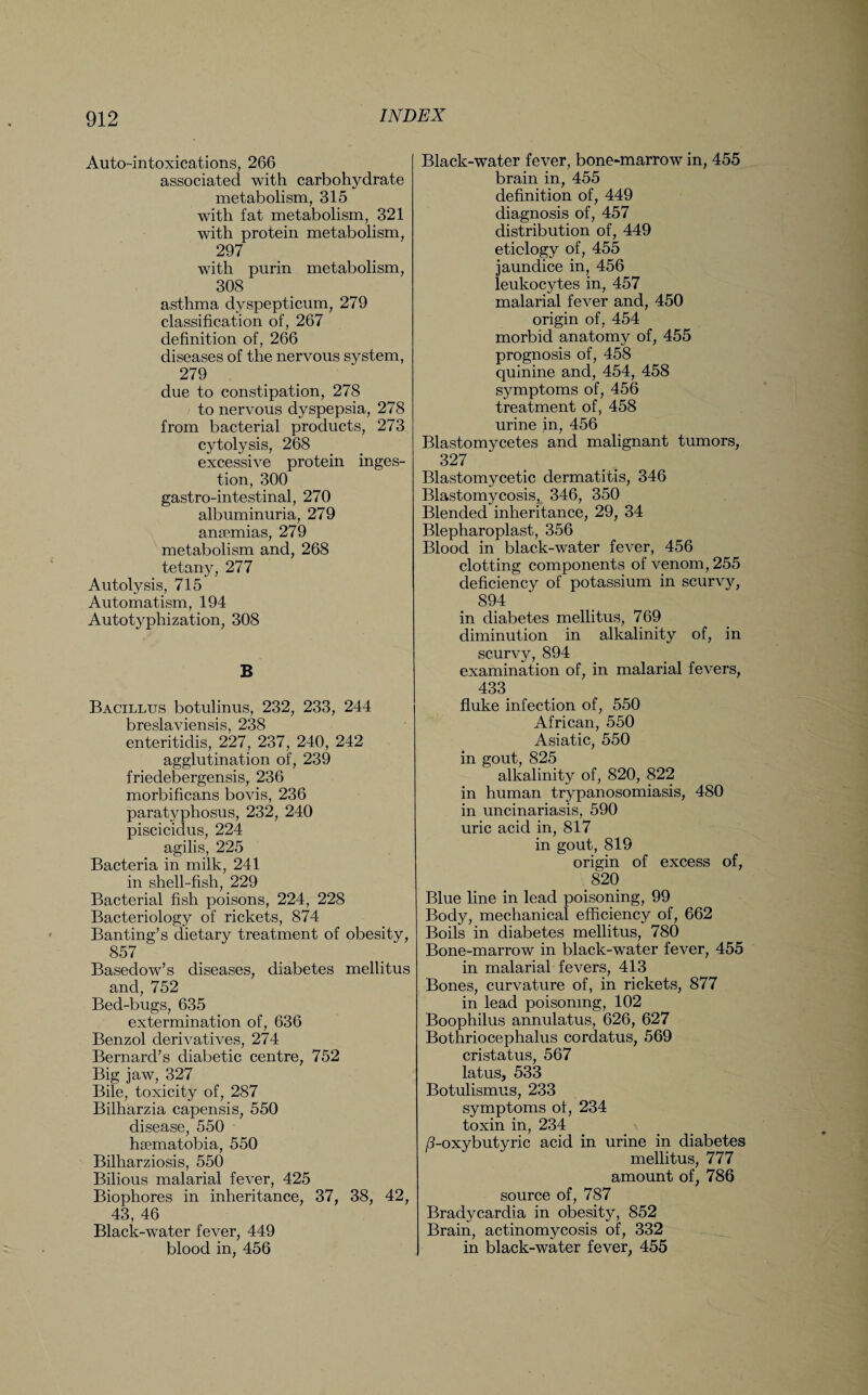 Auto-intoxications, 266 associated with carbohydrate metabolism, 315 with fat metabolism, 321 with protein metabolism, 297 with purin metabolism, 308 asthma dvspepticum, 279 classification of, 267 definition of, 266 diseases of the nervous system, 279 due to constipation, 278 to nervous dyspepsia, 278 from bacterial products, 273 cytolysis, 268 excessive protein inges¬ tion, 300 gastro-intestinal, 270 albuminuria, 279 anaemias, 279 metabolism and, 268 tetany, 277 Autolysis, 715 Automatism, 194 Autotyphization, 308 B Bacillus botulinus, 232, 233, 244 breslaviensis, 238 enteritidis, 227, 237, 240, 242 agglutination of, 239 friedebergensis, 236 morbificans bovis, 236 paratyphosus, 232, 240 piscicidus, 224 agilis, 225 Bacteria in milk, 241 in shell-fish, 229 Bacterial fish poisons, 224, 228 Bacteriology of rickets, 874 Banting’s dietary treatment of obesitv, 857 Basedow’s diseases, diabetes mellitus and, 752 Bed-bugs, 635 extermination of, 636 Benzol derivatives, 274 Bernard’s diabetic centre, 752 Big jaw, 327 Bile, toxicity of, 287 Bilharzia capensis, 550 disease, 550 hsematobia, 550 Bilharziosis, 550 Bilious malarial fever, 425 Biophores in inheritance, 37, 38, 42, 43, 46 Black-water fever, 449 blood in, 456 Black-water fever, bone-marrow in, 455 brain in, 455 definition of, 449 diagnosis of, 457 distribution of, 449 etiology of, 455 jaundice in, 456 leukocytes in, 457 malarial fever and, 450 origin of, 454 morbid anatomy of, 455 prognosis of, 458 quinine and, 454, 458 symptoms of, 456 treatment of, 458 urine in, 456 Blastomycetes and malignant tumors, 327 Blastomycetic dermatitis, 346 Blastomycosis, 346, 350 Blended inheritance, 29, 34 Blepharoplast, 356 Blood in black-water fever, 456 clotting components of venom, 255 deficiency of potassium in scurvy, 894 in diabetes mellitus, 769 diminution in alkalinity of, in scurvy, 894 examination of, in malarial fevers, 433 fluke infection of, 550 African, 550 Asiatic, 550 in gout, 825 alkalinity of, 820, 822 in human trypanosomiasis, 480 in uncinariasis, 590 uric acid in, 817 in gout, 819 origin of excess of, 820 Blue line in lead poisoning, 99 Body, mechanical efficiency of, 662 Boils in diabetes mellitus, 780 Bone-marrow in black-water fever, 455 in malarial fevers, 413 Bones, curvature of, in rickets, 877 in lead poisoning, 102 Boophilus annulatus, 626, 627 Bothriocephalus cordatus, 569 cristatus, 567 latus, 533 Botulismus, 233 symptoms of, 234 toxin in, 234 \ /3-oxybutyric acid in urine in diabetes mellitus, 777 amount of, 786 source of, 787 Bradycardia in obesity, 852 Brain, actinomycosis of, 332 in black-water fever, 455