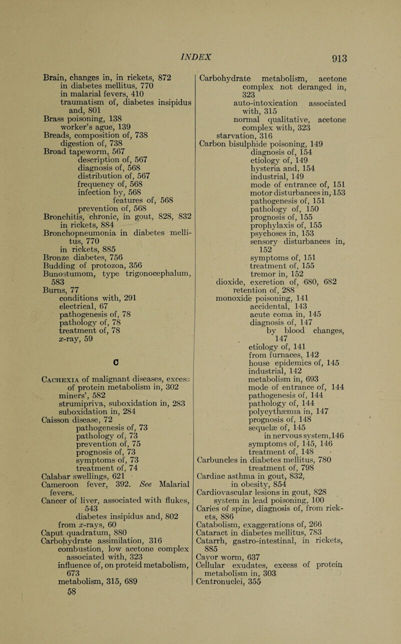 Brain, changes in, in rickets, 872 in diabetes mellitus, 770 in malarial fevers, 410 traumatism of, diabetes insipidus and, 801 Brass poisoning, 138 worker’s ague, 139 Breads, composition of, 738 digestion of, 738 Broad tapeworm, 567 description of, 567 diagnosis of, 568 distribution of, 567 frequency of, 568 infection by, 568 features of, 568 prevention of, 568 Bronchitis, chronic, in gout, 828, 832 in rickets, 884 Bronchopneumonia in diabetes melli¬ tus, 770 in rickets, 885 Bronze diabetes, 756 Budding of protozoa, 356 Bunostumom, type trigonocephalum, 583 Burns, 77 conditions with, 291 electrical, 67 pathogenesis of, 78 pathology of, 78 treatment of, 78 x-ray, 59 C Cachexia of malignant diseases, excess of protein metabolism in, 302 miners’, 582 strumipriva, suboxidation in, 283 suboxidation in, 284 Caisson disease, 72 pathogenesis of, 73 pathology of, 73 prevention of, 75 prognosis of, 73 symptoms of, 73 treatment of, 74 Calabar swellings, 621 Cameroon fever, 392. See Malarial fevers. Cancer of liver, associated with flukes, 543 diabetes insipidus and, 802 from x-rays, 60 Caput quadratum, 880 Carbohydrate assimilation, 316 combustion, low acetone complex associated with, 323 influence of, on proteid metabolism, 673 metabolism, 315, 689 58 Carbohydrate metabolism, acetone complex not deranged in, 323 auto-intoxication associated with, 315 normal qualitative, acetone complex with, 323 starvation, 316 Carbon bisulphide poisoning, 149 diagnosis of, 154 etiology of, 149 hysteria and, 154 industrial, 149 mode of entrance of, 151 motor disturbances in, 153 pathogenesis of, 151 pathology of, 150 prognosis of, 155 prophylaxis of, 155 psychoses in, 153 sensory disturbances in, 152 symptoms of, 151 treatment of, 155 tremor in, 152 dioxide, excretion of, 680, 682 retention of, 288 monoxide poisoning, 141 accidental, 143 acute coma in, 145 diagnosis of, 147 by blood changes, 147 etiology of, 141 from furnaces, 142 house epidemics of, 145 industrial, 142 metabolism in, 693 mode of entrance of, 144 pathogenesis of, 144 pathology of, 144 polycythaania in, 147 prognosis of, 148 sequelae of, 145 in nervous system, 146 symptoms of, 145, 146 treatment of, 148 Carbuncles in diabetes mellitus, 780 treatment of, 798 Cardiac asthma in gout, 832, in obesity, 854 Cardiovascular lesions in gout, 828 system in lead poisoning, 100 Caries of spine, diagnosis of, from rick¬ ets, 886 Catabolism, exaggerations of, 266 Cataract in diabetes mellitus, 783 Catarrh, gastro-intestinal, in rickets, 885 Cayor worm, 637 Cellular exudates, excess of protein metabolism in, 303 Centronuclei, 355
