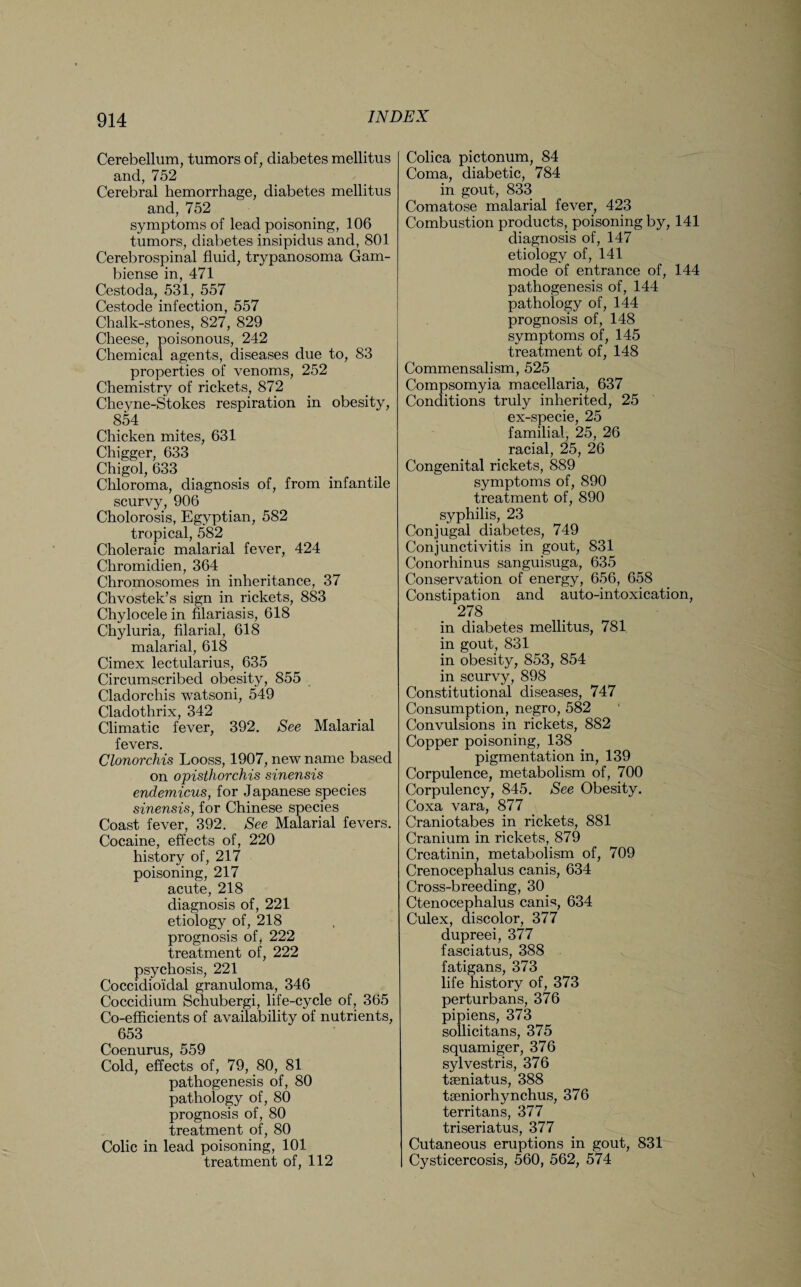 Cerebellum, tumors of, diabetes mellitus and, 752 Cerebral hemorrhage, diabetes mellitus and, 752 symptoms of lead poisoning, 106 tumors, diabetes insipidus and, 801 Cerebrospinal fluid, trypanosoma Gam- biense in, 471 Cestoda, 531, 557 Cestode infection, 557 Chalk-stones, 827, 829 Cheese, poisonous, 242 Chemical agents, diseases due to, 83 properties of venoms, 252 Chemistry of rickets, 872 Cheyne-Stokes respiration in obesity, 854 Chicken mites, 631 Chigger, 633 Chigol, 633 Chloroma, diagnosis of, from infantile scurvy, 906 Cholorosis, Egyptian, 582 tropical, 582 Choleraic malarial fever, 424 Chromidien, 364 Chromosomes in inheritance, 37 Chvostek’s sign in rickets, 883 Chylocele in filariasis, 618 Chyluria, filarial, 618 malarial, 618 Cimex lectularius, 635 Circumscribed obesity, 855 Cladorchis watsoni, 549 Cladothrix, 342 Climatic fever, 392. See Malarial fevers. Clonorchis Looss, 1907, new name based on opisthorchis sinensis endemicus, for Japanese species sinensis, for Chinese species Coast fever, 392. See Malarial fevers. Cocaine, effects of, 220 history of, 217 poisoning, 217 acute, 218 diagnosis of, 221 etiology of, 218 prognosis of, 222 treatment of, 222 psychosis, 221 Coccidioidal granuloma, 346 Coccidium Schubergi, life-cycle of, 365 Co-efficients of availability of nutrients, 653 Coenurus, 559 Cold, effects of, 79, 80, 81 pathogenesis of, 80 pathology of, 80 prognosis of, 80 treatment of, 80 Colic in lead poisoning, 101 treatment of, 112 Colica pictonum, 84 Coma, diabetic, 784 in gout, 833 Comatose malarial fever, 423 Combustion products, poisoning by, 141 diagnosis of, 147 etiology of, 141 mode of entrance of, 144 pathogenesis of, 144 pathology of, 144 prognosis of, 148 symptoms of, 145 treatment of, 148 Commensalism, 525 Compsomyia macellaria, 637 Conditions truly inherited, 25 ex-specie, 25 familial, 25, 26 racial, 25, 26 Congenital rickets, 889 symptoms of, 890 treatment of, 890 syphilis, 23 Conjugal diabetes, 749 Conjunctivitis in gout, 831 Conorhinus sanguisuga, 635 Conservation of energy, 656, 658 Constipation and auto-intoxication, 278 in diabetes mellitus, 781 in gout, 831 in obesity, 853, 854 in scurvy, 898 Constitutional diseases, 747 Consumption, negro, 582 Convulsions in rickets, 882 Copper poisoning, 138 pigmentation in, 139 Corpulence, metabolism of, 700 Corpulency, 845. See Obesity. Coxa vara, 877 Craniotabes in rickets, 881 Cranium in rickets, 879 Creatinin, metabolism of, 709 Crenocephalus canis, 634 Cross-breeding, 30 Ctenocephalus canis, 634 Culex, discolor, 377 dupreei, 377 fasciatus, 388 fatigans, 373 life history of, 373 perturbans, 376 pipiens, 373 sollicitans, 375 squamiger, 376 sylvestris, 376 tseniatus, 388 tseniorhynchus, 376 territans, 377 triseriatus, 377 Cutaneous eruptions in gout, 831 Cysticercosis, 560, 562, 574