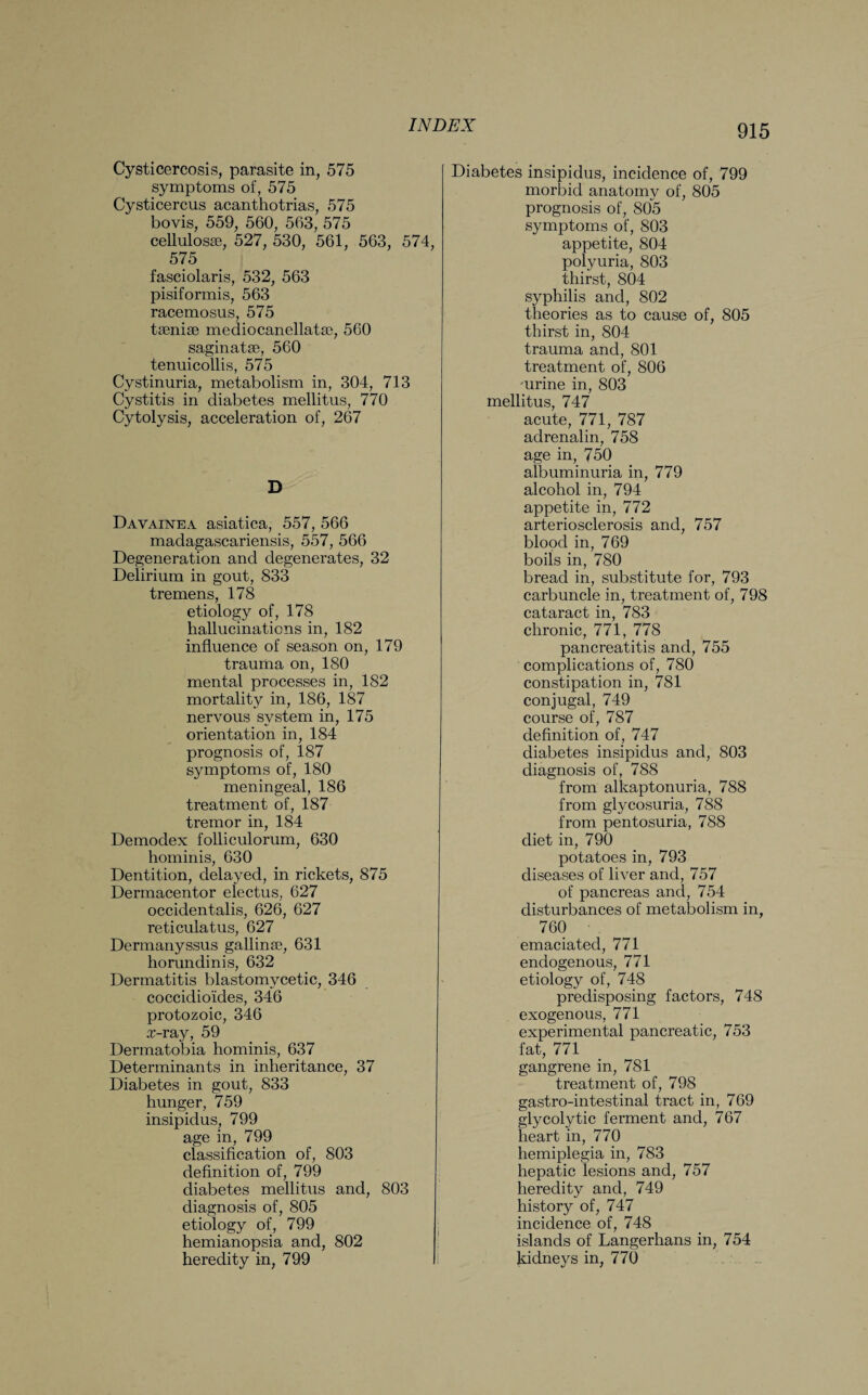 Cysticercosis, parasite in, 575 symptoms of, 575 Cysticercus acanthotrias, 575 bovis, 559, 560, 563, 575 cellulosse, 527, 530, 561, 563, 574, 575 fasciolaris, 532, 563 pisiformis, 563 racemosus, 575 taeniae mediocanellatae, 560 saginatae, 560 tenuicollis, 575 Cystinuria, metabolism in, 304, 713 Cystitis in diabetes mellitus, 770 Cytolysis, acceleration of, 267 D Davainea asiatica, 557, 566 madagascariensis, 557, 566 Degeneration and degenerates, 32 Delirium in gout, 833 tremens, 178 etiology of, 178 hallucinations in, 182 influence of season on, 179 trauma on, 180 mental processes in, 182 mortality in, 186, 187 nervous system in, 175 orientation in, 184 prognosis of, 187 symptoms of, 180 meningeal, 186 treatment of, 187 tremor in, 184 Demodex folliculorum, 630 hominis, 630 Dentition, delayed, in rickets, 875 Dermacentor electus, 627 occidentalis, 626, 627 reticulatus, 627 Dermanyssus gallinae, 631 horundinis, 632 Dermatitis blastomycetic, 346 coccidioldes, 346 protozoic, 346 £-ray, 59 Dermatobia hominis, 637 Determinants in inheritance, 37 Diabetes in gout, 833 hunger, 759 insipidus, 799 age in, 799 classification of, 803 definition of, 799 diabetes mellitus and, 803 diagnosis of, 805 etiology of, 799 hemianopsia and, 802 heredity in, 799 Diabetes insipidus, incidence of, 799 morbid anatomy of, 805 prognosis of, 805 symptoms of, 803 appetite, 804 polyuria, 803 thirst, 804 syphilis and, 802 theories as to cause of, 805 thirst in, 804 trauma and, 801 treatment of, 806 -urine in, 803 mellitus, 747 acute, 771, 787 adrenalin, 758 age in, 750 albuminuria in, 779 alcohol in, 794 appetite in, 772 arteriosclerosis and, 757 blood in, 769 boils in, 780 bread in, substitute for, 793 carbuncle in, treatment of, 798 cataract in, 783 chronic, 771, 778 pancreatitis and, 755 complications of, 780 constipation in, 781 conjugal, 749 course of, 787 definition of, 747 diabetes insipidus and, 803 diagnosis of, 788 from alkaptonuria, 788 from glycosuria, 788 from pentosuria, 788 diet in, 790 potatoes in, 793 diseases of liver and, 757 of pancreas and, 754 disturbances of metabolism in, 760 emaciated, 771 endogenous, 771 etiology of, 748 predisposing factors, 748 exogenous, 771 experimental pancreatic, 753 fat, 771 gangrene in, 781 treatment of, 798 gastro-intestinal tract in, 769 glycolytic ferment and, 767 heart in, 770 hemiplegia in, 783 hepatic lesions and, 757 heredity and, 749 history of, 747 incidence of, 748 islands of Langerhans in, 754 kidneys in, 770