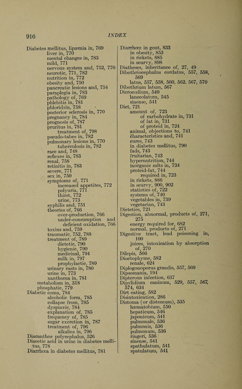 Diabetes mellitus, lipsemia in, 769 liver in, 770 mental changes in, 783 mild, 771 nervous system and, 752, 770 neurotic, 771, 782 nutrition in, 772 obesity and, 750 pancreatic lesions and, 754 paraplegia in, 783 pathology of, 769 phlebitis in, 781 phloridzin, 758 posterior sclerosis in, 770 pregnancy in, 784 prognosis of, 787 pruritus in, 781 treatment of, 798 pseudo-tabes in, 782 pulmonary lesions in, 770 tuberculosis in, 782 race and, 748 reflexes in, 783 renal, 758 retinitis in, 783 severe, 771 sex in, 750 symptoms of, 771 increased appetites, 772 polyuria, 771 thirst, 772 urine, 773 syphilis and, 751 theories of, 766 over-production, 766 under-consumption and deficient oxidation, 766 toxins and, 759 traumatic, 752, 788 treatment of, 789 dietetic, 790 hygienic, 790 medicinal, 794 milk in, 797 prophylactic, 789 urinary casts in, 780 urine in, 773 xanthoma in, 781 metabolism in, 318 phosphatic, 779 Diabetic coma, 784 alcoholic form, 785 collapse from, 785 dyspnoeic, 784 explanation of, 785 frequency of, 785 sugar excretion in, 787 treatment of, 796 alkalies in, 796 Diacanthos polycephalus, 526 Diacetic acid in urine in diabetes melli- tus, 778 Diarrhoea in diabetes mellitus, 781 Diarrhoea in gout, 833 in obesity, 853 in rickets, 885 in scurvy, 898 Diatheses, inheritance of, 27, 49 Dibothriocephalus cordatus, 557, 558, 569 latus, 557, 558, 560, 562, 567, 570 Dibothrium latum, 567 Dicrocoelium, 540 lanceolatum, 545 sinense, 541 Diet, 721 amount of, 723 of carbohydrate in, 731 of fat in, 731 of proteid in, 724 animal, objections to, 741 characteristics and, 741 cures, 743 in diabetes mellitus, 790 fads, 743 fruitarian, 743 hypernutrition, 744 inorganic salts in, 734 proteid-fat, 744 required in, 723 in rickets, 886 in scurvy, 900, 902 statistics of, 722 systems of, 740 vegetables in, 739 vegetarian, 743 Dietetics, 721 Digestion, abnormal, products of, 271, 275 energy required for, 682 normal, products of, 271 Digestive tract, lead poisoning in, 100 juices, intoxication by absorption of, 270 Dilepis, 566 Dioctophyme, 582 renale, 624 Diplogonoporus grandis, 557, 569 Dipsomania, 194 Dipterous infection, 637 Dipylidium caninum, 529, 557, 567, 574, 634 Dirt eating, 582 Disintoxication, 286 Distoma (or distomum), 535 haematobium, 550 hepaticum, 546 japonicum, 541 pulmonale, 536 pulmonis, 536 pulmonum, 536 ringeri, 536 sinense, 541 spathulatum, 541 spatulatum, 541