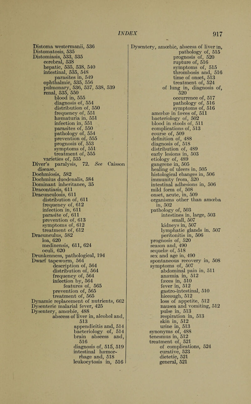 Distoma westermanii, 536 Distomatosis, 535 Distomiasis, 533, 535 cerebral, 538 hepatic, 535, 538, 540 intestinal, 535, 548 parasites in, 549 ophthalmic, 535, 556 pulmonary, 536, 537, 538, 539 renal, 535, 550 blood in, 555 diagnosis of, 554 distribution of, 550 frequency of, 551 haematuria in, 551 infection in, 551 parasites of, 550 pathology of, 554 prevention of, 555 prognosis of, 553 symptoms of, 551 treatment of, 555 varieties of, 535 Diver’s paralysis, 72. See Caisson disease. Dochmiosis, 582 Dochmius duodenalis, 584 Dominant inheritance, 35 Dracontiasis, 611 Dracunculosis, 611 distribution of, 611 frequency of, 612 infection in, 611 parasite of, 611 prevention of, 613 symptoms of, 612 treatment of, 612 Dracunculus, 582 loa, 620 medinensis, 611, 624 oculi, 620 Drunkenness, pathological, 194 Dwarf tapeworm, 564 description of, 564 distribution of, 564 frequency of, 564 infection by, 564 features of, 565 prevention of, 565 treatment of, 565 Dynamic replacement of nutrients, 662 Dysenteric malarial fever, 425 Dysentery, amoebic, 488 abscess of liver in, alcohol and, 513 appendicitis and, 514 bacteriology of, 514 brain abscess and, 516 diagnosis of, 515, 519 intestinal haemor¬ rhage and, 518 leukocytosis in, 516 Dysentery, amoebic, abscess of liver in, pathology of, 515 prognosis of, 520 rupture of, 516 symptoms of, 515 thrombosis and, 516 time of onset, 513 treatment of, 524 of lung in, diagnosis of, 520 occurrence of, 517 pathology of, 516 symptoms of, 516 amoebae in faeces of, 511 bacteriology of, 502 blood in stools of, 511 complications of, 513 course of, 509 definition of, 488 diagnosis of, 518 distribution of, 489 early lesions in, 503 etiology of, 489 gangrene in, 505 healing of ulcers in, 505 histological changes in, 506 immunity from, 520 intestinal adhesions in, 506 mild form of, 508 onset, acute, in, 509 organisms other than amoeba in, 502 pathology of, 503 intestines in, large, 503 small, 507 kidneys in, 507 lymphatic glands in. 507 peritonitis in, 506 prognosis of, 520 season and, 490 sequelae of, 518 sex and age in, 490 spontaneous recovery in, 508 symptoms of, 507 abdominal pain in, 511 anaemia in, 512 faeces in, 510 fever in, 512 gastro-intestinal, 510 hiccough, 512 loss of appetite, 512 nausea and vomiting, 512 pulse in, 513 respiration in, 513 skin in, 512 urine in, 513 synonyms of, 488 tenesmus in, 512 treatment of, 521 of complications, 524 curative, 523 dietetic, 521 general, 521