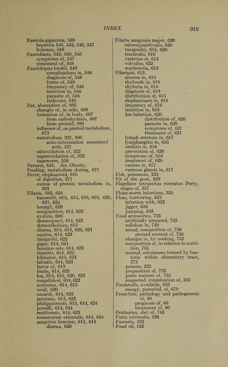 Fasciola gigantica, 539 hepatica 540, 542, 546, 547 humana, 546 Fascioliasis, 535, 540, 546 symptoms of, 547 treatment of, 548 Fasciolopsis buskii, 549 complications in, 548 diagnosis of, 548 forms of, 548 frequency of, 546 infection in, 546 parasite of, 546 rathouisi, 549 Fat, absorption of, 695 changes of, in cells, 698 formation of, in body, 697 from carbohydrate, 697 from proteid, 698 influence of, on proteid metabolism, 673 metabolism, 321, 695 auto-intoxication associated with, 321 suboxidation of, 322 superoxidation of, 322 tapeworm, 558 Fatness, 845. See Obesity. Feeding, metabolism during, 671 Fever, elephantoid, 616 of digestion, 271 excess of protein metabolism in, 303 Filaria, 582, 624 bancrofti, 613, 615, 616, 619, 620, 621, 624 bourgii, 620 conjunctiva;, 614, 623 cystica, 600 demarquayi, 614, 622 dermathemica, 615 diurna, 614, 615, 620, 621 equina, 614, 623 faniguchi, 622 gigas, 614, 624 hominis oris, 614, 623 immitis, 614, 623 kilimarse, 614, 623 labialis, 614, 623 larvae of, 613 lentis, 614, 623 loa, 614, 615, 620, 621 magalhaesi, 614, 622 nocturna, 614, 615 oculi, 620 ozzardi, 614, 622 perstans, 614, 622 philippinensis, 613, 614, 624 powelli, 614, 624 restiformis, 614, 623 romanorum orientalis, 614, 624 sanguinis hominis, 613, 615 diurna, 620 Filaria sanguinis major, 620 subconjunctivalis, 620 taniguchii, 614, 620 trachealis, 610 varieties of, 613 volvulus, 622 wuchereria, 615 Filariasis, 613 abscess in, 616 chylocele in, 618 chyluria in, 618 diagnosis of, 619 distribution of, 615 elephantiasis in, 618 frequency of, 616 infection in, 616 loa infection, 620 distribution of, 620 parasite in, 620 symptoms of, 621 treatment of, 621 lymph scrotum in, 617 lymphangitis in, 616 orchitis in, 618 prevention of, 620 symptoms of, 616 treatment of, 620 varices in, 617 varicose glands in, 617 Fish, poisonous, 223 Fit of the gout, 829 Flagellate tetramitus rostratus Perty, stages of, 357 Fluke-worm infections, 535 Fleas, burrowing, 633 infection with, 633 jigger, 633 jumping, 633 Food accessories, 733 artificially prepared, 745 cellulose in, 740 cereal, composition of, 736 proteid content of, 736 changes in, by cooking, 732 composition of, in relation to nutri¬ tion, 735 normal, substances formed by bac¬ teria within alimentary tract, 272 poisons, 223 preparation of, 732 purin content of, 735 suspected, examination of, 245 Foodstuffs, available, 653 energy, potential, of, 679 Frost-bite, pathology and pathogenesis of, 80 prognosis of, 80 treatment of, 80 Fruitarian, diet of, 743 Furia infernalis, 526 Fuscaria, 532 Fusel oil, 162